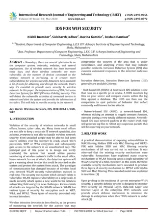 International Research Journal of Engineering and Technology (IRJET) e-ISSN: 2395-0056
Volume: 07 Issue: 03 | Mar 2020 www.irjet.net p-ISSN: 2395-0072
© 2020, IRJET | Impact Factor value: 7.34 | ISO 9001:2008 Certified Journal | Page 3238
IDS FOR WIFI SECURITY
Nikhil Inamdar
1
, Siddharth Jadhav
2
, Ravina Kamble
3
, Roshan Bauskar
4
1,2,3
Student, Department of Computer Engineering, L.E.S. G.V. Acharya Institute of Engineering and Technology,
Shelu, Maharashtra
4
Asst. Professor, Department of Computer Engineering, L.E.S. G.V. Acharya Institute of Engineering and
Technology, Shelu, Maharashtra
---------------------------------------------------------------------***----------------------------------------------------------------------
Abstract - Nowadays, there are several cyberattacks on
the computer system, networks, websites, and several
applications. Use of wireless network has been increased
these days, and these wireless networks are more
vulnerable. As the number of devices connected to the
wireless network is increasing, so it creates more
vulnerabilities for wireless security Attackers have available
a lot of tools for attacking and disrupt the network. That’s
why it’s essential to provide more security to wireless
network. In this paper, the implementation of IDS (Intrusion
Detection System) for WIFI (Wireless Fidelity) security. This
will detect the vulnerable activities of connected devices in
network and alert the system and provide the information of
intruders. This will help to provide security in the network.
Key Words: Wireless Network, IDS, IEEE 802.11, WiFi,
WEP
1. INTRODUCTION
Violation of the security of wireless networks in small
offices, homes, cyber cafes, etc. Many times small offices
are not able to keep a separate IT network specialist, also
at home, everyone is not able to handle wireless network
security. Even unskilled people may be able to find open
source utilities over the internet to crack, attack Wi-Fi
passwords, WEP or WPA encryption and subsequently
gain access to the network in an unauthorized way. The
principal goal of this paper is to design and verify
(evaluate) the system that would utilize passive
monitoring of wireless network traffic in the small office,
home network. In case of attack, the detection system will
give a warning about devices that could be attacked on the
system and protect the system from attack. The paradigm
of communication has changed because of wireless local
area network WLAN security vulnerabilities exposed in
real-time. The security mechanism which already exists is
vulnerable. WLAN exposes vulnerability on a large scale, it
needs security which opens a new world to the wireless
networking field and gives new challenges. Various kinds
of attacks are targeted by the WLAN network. WLAN has
various types of security for encryption such as WEP,
WPA, and WPA2. These types of security protected only
internal intruders.
Wireless intrusion detection is described in, as the process
of monitoring the network for the activity that may
compromise the security of the area that is under
surveillance, and analyzing events that may indicate
possible incidents. Intrusion Detection System (IDS) also
executes automated responses to the detected malicious
behavior.
Intrusion detection, Intrusion Detection Systems (IDS)
generally are available 2 forms:
· Host-based IDS (HIDS): A host-based IDS solution is one
that runs on a specific pc or device. A HIDS monitors log
files on your server and compare events within the log
files against a database. The HIDS can then use the
comparison to spot patterns of behavior that reflect
commonly well-known hacker attacks.
· Network-based IDS (NIDS): A network-based IDS,
whereas making an attempt to supply constant function,
operates during a very totally different manner. Network-
based IDS scan network packets at the router level. they
will generate log files to reflect any suspicious packets that
will be occurring on your network.
2. RELATED WORK
A practical demonstration of exposing vulnerabilities in
MAC filtering, Hidden SSID with MAC filtering and WPA2-
PSK with hidden SSID and MAC filtering security
mechanisms of AP was carried out in real-time. It was
observed that the existing security mechanisms were
vulnerable. Researchers have exploited many security
mechanisms of WLAN focusing upon a single parameter of
WLAN security at a time. However, in this work, the three
available security mechanisms were cascaded to produce
three layers of security mechanism i.e. WPA2 with hidden
SSID and MAC filtering. This cascaded model was exploited
in real-time. [1]
Upon probing to the weakness of current enterprise Wi-Fi
security, a security defense system is designed to monitor
WiFi security on Physical Layer, Data-link Layer and
Internet Layer of the enterprise WiFi network, and
provide attack defense mechanism to minimize the
damage to enterprises when their WiFi network is under
attack.[2]
 