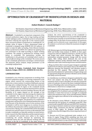 International Research Journal of Engineering and Technology (IRJET) e-ISSN: 2395-0056
Volume: 07 Issue: 03 | Mar 2020 www.irjet.net p-ISSN: 2395-0072
© 2020, IRJET | Impact Factor value: 7.34 | ISO 9001:2008 Certified Journal | Page 3321
OPTIMIZATION OF CRANKSHAFT BY MODIFICATION IN DESIGN AND
MATERIAL
Aniket Dindore1, Ganesh Badiger2
1B.E Student, Department of Mechanical Engineering, SCOE, Pune, Maharashtra, India.
2B.E Student, Department of Mechanical Engineering, SCOE, Pune, Maharashtra, India.
---------------------------------------------------------------------***----------------------------------------------------------------------
Abstract – Crankshaft is an important component of the
internal combustion engine. Due to huge loading and high
number of fatigue cycles, crankshaft is prone to early damage
and hence reducing the engine life. In this research paper,
static structural analysis is performed on crankshaft for a 4-
cylinder inline SI engine. A three- dimensional model of
crankshaft is designed using SIEMENS NX 12.0 software. In
order to study the effect of loading, Finite Element Analysis
(FEA) is performed on ANSYS 18.1 software by applying load
and constraints to the shaft according to engine working
conditions. The analysis is performed for locating critical
failure in crankshaft. The optimization includes the
modification in the geometry of crankshaft which results in
safe and efficient design of the crankshaft. The review of work
on the crankshaft optimization and design is demonstrated.
The materials, failure analysis, design parameters of the
crankshaft analyzed here.
Key Words: SI Engine, Crankshaft, Static Structural
Analysis, Fatigue, ANSYS 18.1, SIEMENS NX 12.0, FEA.
1.INTRODUCTION
Crankshaft is one of the key components in working of the
internal combustion engine. It is moving component in the
engine, which converts the reciprocating motion of the
piston into a rotary motion. It consists ofshaftparts,journals
bearings and a crankpin bearing. This study was conducted
on a 4-cylinder inline SI engine so the crankshaft should
have capacity to take the maximum downward force during
power stroke without excessive bending. Because life and
durability of IC engine depend on the strength of the
crankshaft. As the engine start functioning, the impulses hit
the crankshaft. For smooth functioning of the engine,
crankshaft should be designed and optimized to provide
efficient working of engine. The geometry of a crankshaft is
complicated, and function of itsrotational positionthevaries
load. Because of the dissimilar area of cross-sections of the
crankshaft, it will be more dangerous to continue because
the stiffness discontinuities will be causing maximum stress
concentration. Mostly, the crankshaft fillet will be the highly
stressed area and will require accuracyasthematerialsused
to make crankshafts are typically sensitive to notch factors.
In this research the fillet medicationandthe material used in
the crankshaft will provide more safety to the engine,
considering the results obtained by optimizing the
crankshaft shows the safe and efficient working with the
increase in the life of crankshaft. In the static structural
analysis, the stress concentration of the crankshaft is
described by Xiaorong Zhou et al. [1]. In the fillet of spindle
neck the stress is mostly occurred and there is high stress at
crankpin fillet. On the basis of stress analysis, the maximum
strength can be achieved as per requirement. In this paper
the analysis is carried out to obtainthemaximumstrengthof
crankshaft.
C.M. Balamurugan et.al [2] had designed the model in SOLID
EDGE and further done analysis in ANSYS. In their paper
comparison with two different material i.e. ductile cast iron
and forged steel which increases the fatigue life. The
optimization included geometry change with the current
engine, fillet rolling which deducted the cost of the
crankshaft. Analysis results obtained while the crankshaft
subjected under static load having stresses and deformation.
J. Meng et.al [3] in their research paper designed crankshaft
model in Pro-E software andanalysis done in the ANSYS.The
difference between the frequency and vibration modal is
described by FEA analysis. This analysis resulted in
theoretical foundation for optimization of engine design and
by appropriatedesigntheresonancevibrationcanbeavoided
and safety can be increased.
R. J. Deshbhratar et.al [4] have designed crankshaft by using
Pro-E and analysis was done by ANSYS software. The
maximum stress is seen in the fillet area and also around the
center of crank pin. At most of the times crankshaft deforms
because of bending under naturalfrequencyasthemaximum
deformation is observed on crankpin neck.
Rinkle garg et.al [5] in their paperoncrankshaftmodelwhich
was designed in Pro-Esoftware and used ANSYSsoftwarefor
simulation. It states that increase in strength of crankshaft
reduces the maximum stress, strain and deformation. Which
makes the engine more efficient in the working and the cost
effective.
In the literature survey Mahesh L. Raotole et.al [6] have
researched the life duration of crankshaft using FEA. They
created modelusingMATLABandusedANSYSforsimulation.
By carrying out dynamic analysisatvariousenginespeedand
at fillet radius, conclusion was that the crankshaft failure
occurs in fillet region. So, designer should take into
consideration that the fatiguelifeas most importantfactorof
design.
K. Thriveni et.al [7] have performed static analysis on 4-
stroke IC engine. Using CATIA modelling was done and
analysis performed in ANSYS. They observed that maximum
stress and deformation is at the neck of crankpin.Andmostly
 