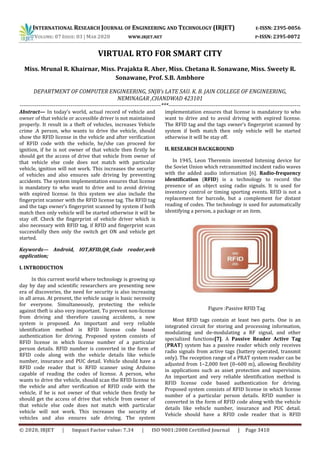 INTERNATIONAL RESEARCH JOURNAL OF ENGINEERING AND TECHNOLOGY (IRJET) E-ISSN: 2395-0056
VOLUME: 07 ISSUE: 03 | MAR 2020 WWW.IRJET.NET P-ISSN: 2395-0072
© 2020, IRJET | Impact Factor value: 7.34 | ISO 9001:2008 Certified Journal | Page 3410
VIRTUAL RTO FOR SMART CITY
Miss. Mrunal R. Khairnar, Miss. Prajakta R. Aher, Miss. Chetana R. Sonawane, Miss. Sweety R.
Sonawane, Prof. S.B. Ambhore
DEPARTMENT OF COMPUTER ENGINEERING, SNJB’s LATE SAU. K. B. JAIN COLLEGE OF ENGINEERING,
NEMINAGAR ,CHANDWAD 423101
---------------------------------------------------------------------------***----------------------------------------------------------------------
Abstract— In today’s world, actual record of vehicle and
owner of that vehicle or accessible driver is not maintained
properly. It result in a theft of vehicles, increases Vehicle
crime .A person, who wants to drive the vehicle, should
show the RFID license in the vehicle and after verification
of RFID code with the vehicle, he/she can proceed for
ignition, if he is not owner of that vehicle then firstly he
should get the access of drive that vehicle from owner of
that vehicle else code does not match with particular
vehicle, ignition will not work. This increases the security
of vehicles and also ensures safe driving by preventing
accidents. The system implementation ensures that license
is mandatory to who want to drive and to avoid driving
with expired license. In this system we also include the
fingerprint scanner with the RFID license tag. The RFID tag
and the tags owner’s fingerprint scanned by system if both
match then only vehicle will be started otherwise it will be
stay off. Check the fingerprint of vehicle driver which is
also necessary with RFID tag, if RFID and fingerprint scan
successfully then only the switch get ON and vehicle get
started.
Keywords— Android, IOT,RFID,QR_Code reader,web
application;
I. INTRODUCTION
In this current world where technology is growing up
day by day and scientific researchers are presenting new
era of discoveries, the need for security is also increasing
in all areas. At present, the vehicle usage is basic necessity
for everyone. Simultaneously, protecting the vehicle
against theft is also very important. To prevent non-license
from driving and therefore causing accidents, a new
system is proposed. An important and very reliable
identification method is RFID license code based
authentication for driving. Proposed system consists of
RFID license in which license number of a particular
person details. RFID number is converted in the form of
RFID code along with the vehicle details like vehicle
number, insurance and PUC detail. Vehicle should have a
RFID code reader that is RFID scanner using Arduino
capable of reading the codes of license. A person, who
wants to drive the vehicle, should scan the RFID license to
the vehicle and after verification of RFID code with the
vehicle, if he is not owner of that vehicle then firstly he
should get the access of drive that vehicle from owner of
that vehicle else code does not match with particular
vehicle will not work. This increases the security of
vehicles and also ensures safe driving. The system
implementation ensures that license is mandatory to who
want to drive and to avoid driving with expired license.
The RFID tag and the tags owner’s fingerprint scanned by
system if both match then only vehicle will be started
otherwise it will be stay off.
II. RESEARCH BACKGROUND
In 1945, Leon Theremin invented listening device for
the Soviet Union which retransmitted incident radio waves
with the added audio information [6]. Radio-frequency
identification (RFID) is a technology to record the
presence of an object using radio signals. It is used for
inventory control or timing sporting events. RFID is not a
replacement for barcode, but a complement for distant
reading of codes. The technology is used for automatically
identifying a person, a package or an item.
Figure :Passive RFID Tag
Most RFID tags contain at least two parts. One is an
integrated circuit for storing and processing information,
modulating and de-modulating a RF signal, and other
specialized functions[7]. A Passive Reader Active Tag
(PRAT) system has a passive reader which only receives
radio signals from active tags (battery operated, transmit
only). The reception range of a PRAT system reader can be
adjusted from 1–2,000 feet (0–600 m), allowing flexibility
in applications such as asset protection and supervision.
An important and very reliable identification method is
RFID license code based authentication for driving.
Proposed system consists of RFID license in which license
number of a particular person details. RFID number is
converted in the form of RFID code along with the vehicle
details like vehicle number, insurance and PUC detail.
Vehicle should have a RFID code reader that is RFID
 