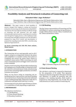 International Research Journal of Engineering and Technology (IRJET) e-ISSN: 2395-0056
Volume: 07 Issue: 03 | Mar 2020 www.irjet.net p-ISSN: 2395-0072
© 2020, IRJET | Impact Factor value: 7.34 | ISO 9001:2008 Certified Journal | Page 3496
Feasibility Analysis and Structural evaluation of Connecting rod.
Balasaheb Vikhe1, Sagar Walhekar2
1Balasaheb Vikhe, Dept. of Mechanical Engineering, SVIT Nashik, Maharashtra, India.
2Sagar Walhekar, Dept. of Mechanical Engineering, SVIT Nashik, Maharashtra, India.
---------------------------------------------------------------------***----------------------------------------------------------------------
Abstract - This paper contain to check feasibility of
process changed from forging to casting and Structural
evaluation of connecting rod with Aluminium alloy(Al6063-
T6) material. The main objective finding out effective design
of connecting rod with minimum cost and weight.
Conventionally material used for connecting rod is stainless
steel through the forging process, as this method provides
low productivity and higher productioncost.The3Dmodelis
prepared by using Pro-E creo4.0 and discretization is
prepared by using Hypermesh while FEM is solved by using
Optistruct Hypermesh13.0.
Key Words—Connecting rod, CAD, FEA, Static analysis,
Modal Analysis
1. INTRODUCTION
The Connecting rod are used generally used in all IC
engines acting as an integral part between the piston
and crankshaft. It is transfers motion from piston to
crankshaft and convert the piston linear motion to
crankshaft rotary motion. While connecting rod small
end is connected to piston and bigger end is connected
to the crankshaft.
StainlesssteelConnectingrodsgenerallymanufacturing
by Forging process. Disadvantages of using steel is that
the material is extremely heavy, Costly, manufacturing
process time consuming, higher production cost which
consumes more power.
There are two forces acting on connecting rod are
buckling load due to gas pressure and lateral bending
due toinertiaforces.Connectingrodmustbewithstand
a cyclic loading during high compressive loads due to
combustion and high tensile loads due to inertia.
A connecting rod canbeoftwotypesH-beamorI-beam
or a combination of both depending on application.
2. METHODOLOGY
The objectives involved are:-
2.1 CAD Modeling
2.2 Finite Element Meshing
2.3 Boundary Conditions
2.1 CAD Modeling
The Fig.1 shows representation of Connecting rod. The
CAD Model of I section connecting rod specification is
Length-100mm Piston end dia-14mm, Crankshaft end
dia- 20mm and thickness 10mm.
Fig.-1: Schematic Diagram of Connecting rod
2.2 Finite Element Meshing
The cad data in .stp format is imported in Hypermesh
for the preparation of FE model. Then geometry
cleanup was done byusing options like‘geom.Cleanup’
and ‘defeature’ to modify the geometry data and
prepapre it for meshing operation. Mesh model is
prepared by using Hypermesh 13.0. 8-node Hex 3D
solid elements are used to model of Connecting rod.
 