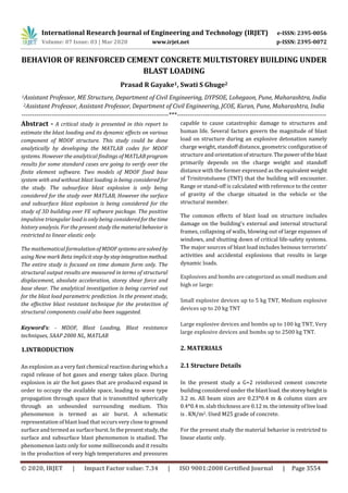 International Research Journal of Engineering and Technology (IRJET) e-ISSN: 2395-0056
Volume: 07 Issue: 03 | Mar 2020 www.irjet.net p-ISSN: 2395-0072
© 2020, IRJET | Impact Factor value: 7.34 | ISO 9001:2008 Certified Journal | Page 3554
BEHAVIOR OF REINFORCED CEMENT CONCRETE MULTISTOREY BUILDING UNDER
BLAST LOADING
Prasad R Gayake1, Swati S Ghuge2
1Assistant Professor, ME Structure, Department of Civil Engineering, DYPSOE, Lohegaon, Pune, Maharashtra, India
2Assistant Professor, Assistant Professor, Department of Civil Engineering, JCOE, Kuran, Pune, Maharashtra, India
---------------------------------------------------------------------***----------------------------------------------------------------------
Abstract - A critical study is presented in this report to
estimate the blast loading and its dynamic effects on various
component of MDOF structure. This study could be done
analytically by developing the MATLAB codes for MDOF
systems. However the analytical findings of MATLABprogram
results for some standard cases are going to verify over the
finite element software. Two models of MDOF fixed base
system with and without blast loading is being considered for
the study. The subsurface blast explosion is only being
considered for the study over MATLAB, However the surface
and subsurface blast explosion is being considered for the
study of 3D building over FE software package. The positive
impulsive triangular load is only being consideredforthetime
history analysis. For the present study the materialbehavioris
restricted to linear elastic only.
The mathematical formulation of MDOF systems aresolved by
using New mark Beta implicit step bystepintegrationmethod.
The entire study is focused on time domain form only. The
structural output results are measured in terms of structural
displacement, absolute acceleration, storey shear force and
base shear. The analytical investigation is being carried out
for the blast load parametric prediction. In the present study,
the effective blast resistant technique for the protection of
structural components could also been suggested.
Keyword’s: - MDOF, Blast Loading, Blast resistance
techniques, SAAP 2000 NL, MATLAB
1.INTRODUCTION
An explosion as a very fast chemical reaction during which a
rapid release of hot gases and energy takes place. During
explosion in air the hot gases that are produced expand in
order to occupy the available space, leading to wave type
propagation through space that is transmitted spherically
through an unbounded surrounding medium. This
phenomenon is termed as air burst. A schematic
representation of blast load that occurs very close to ground
surface and termed as surfaceburst.Inthepresentstudy, the
surface and subsurface blast phenomenon is studied. The
phenomenon lasts only for some milliseconds and it results
in the production of very high temperatures and pressures
capable to cause catastrophic damage to structures and
human life. Several factors govern the magnitude of blast
load on structure during an explosive detonation namely
charge weight, standoff distance, geometric configurationof
structure and orientationof structure.The powerofthe blast
primarily depends on the charge weight and standoff
distance with the former expressed as the equivalent weight
of Trinitrotoluene (TNT) that the building will encounter.
Range or stand-off is calculated with reference to the center
of gravity of the charge situated in the vehicle or the
structural member.
The common effects of blast load on structure includes
damage on the building's external and internal structural
frames, collapsing of walls, blowing out of large expanses of
windows, and shutting down of critical life-safety systems.
The major sources of blast load includes heinous terrorists’
activities and accidental explosions that results in large
dynamic loads.
Explosives and bombs are categorized as small medium and
high or large:
Small explosive devices up to 5 kg TNT, Medium explosive
devices up to 20 kg TNT
Large explosive devices and bombs up to 100 kg TNT, Very
large explosive devices and bombs up to 2500 kg TNT.
2. MATERIALS
2.1 Structure Details
In the present study a G+2 reinforced cement concrete
building considered under the blast load. thestoreyheight is
3.2 m. All beam sizes are 0.23*0.4 m & column sizes are
0.4*0.4 m. slab thickness are 0.12 m. the intensityofliveload
is . KN/m2. Used M25 grade of concrete.
For the present study the material behavior is restricted to
linear elastic only.
 