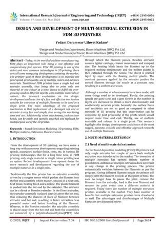 International Research Journal of Engineering and Technology (IRJET) e-ISSN: 2395-0056
Volume: 07 Issue: 03 | Mar 2020 www.irjet.net p-ISSN: 2395-0072
© 2020, IRJET | Impact Factor value: 7.34 | ISO 9001:2008 Certified Journal | Page 3634
DESIGN AND DEVELOPMENT OF MULTI-MATERIAL EXTRUSION IN
FDM 3D PRINTERS
Vedant Daramwar1, Shwet Kadam2
1Design and Production Department, Boson Machines (OPC) Pvt. Ltd.
2Design and Production Department, Boson Machines (OPC) Pvt. Ltd.
---------------------------------------------------------------------***---------------------------------------------------------------------
Abstract - Today, in the world of additive manufacturing,
FDM plays an important role, being a cost effective and
comparatively fast process. FDM 3D printing is one of the
oldest and most common technologies in 3D printing, there
are still some energizing developments entering the market.
The primary goal of these developments is to increase the
print speed, print quality, use of multiple colors and advance
materials. Traditional FDM printers have a single hot end
extruder assembly, thus being able to print only one
material or one colour at a time. Hence to fulfill the ever-
growing need to 3D print objects with multiple materials or
colours, this research emphasizes on the design,
development and selection of a fast and effective mechanism
suitable for extrusion of multiple filaments to be used in a
single print. The main advantage of the proposed
mechanism is that replacement of a damaged hot end or
extruder is very fast and simple, thus saving the machining
time and cost. Additionally, other attachments, such as laser
heads, can be easily and speedily attached and replaced for
multipurpose use of the 3D printer.
Keywords – Fused Deposition Modeling, 3D printing, FDM,
Multiple material, Extrusion, Dual extrusion
1. INTRODUCTION
From the development of 3D printing, we have come a
long way with numerous developments regarding printing
speeds, accuracies, surface finish, costs, etc. in various 3D
printing technologies. But for a long time now, in FDM
printing, only single material or single colour printing was
an option. Recent developments have opened doors for
more research and development regarding the use of
multiple materials in a single print.
Traditionally the fdm printer has an extruder assembly
driven by a stepper motor which pushes the filament into
the hot end assembly which mainly consists of a heat sink,
heat brake, heating block and a nozzle. The plastic filament
is pushed into the hot end by the extruder. The extruder
can be a direct or Bowden extruder. In the Direct extruder,
the extruder assembly is placed directly above the hot end,
thus reducing the chances of slack of filament between
extruder and hot end, resulting in faster retraction, less
powerful motor and better handling of the filament.
Whereas, in the Bowden extruder, the extruder assembly
is placed away from the hot end and both the assemblies
are connected by a polytetrafluoroethylene(PTFE) tube
through which the filament passes. Bowden extruder
assures lighter carriage, cleaner movements and compact
size. The heating block heats the filament up to the
required melting temperature and the molten plastic is
then extruded through the nozzle. The object is printed
layer by layer with the flowing melted plastic. The
constant pressure applied by the extruder pushes the
melted filament through the nozzle at a constant rate,
resulting in a uniform extrusion.
Although a number of advancements have been made, still
some things need to be developed. Firstly, the printing
speeds are quite slow and it gets slower as the number of
layers are increased to obtain a more dimensionally and
aesthetically accurate prints. Secondly the surface finish
and aesthetics are not as good as compared to other
methods of 3D printing but this imperfection can be
overcome by post processing of the prints which would
require more time and cost. Thirdly, use of multiple
materials and colours in a single print. This research
highlights the design, development and choice of the most
rugged, accurate, reliable and effective approach towards
use of multiple filaments.
2. MULTI-MATERIAL EXTRUSION
2.1 Need of multi-material extrusion
Earlier fused deposition modelling (FDM) 3D printers had
only single extruder but couple of years back multiple
extrusion was introduced in the market. The invention of
multiple extrusion has opened infinite number of
possibilities. Addition of multiple extrusion does not result
in any change in the printing process. The printer
automatically switches between the filaments as per the
program. Having different filament means the printer will
simply print the filament it needs at that point of time. The
user no longer have to pause the print, remove the
filament from the extruder, feed in the new filament and
resume the print every time a different material is
required. Today there are number of multiple extrusion
printers available in the market. They have number of
benefits but multiple extrusion printers have drawbacks
as well. The advantages and disadvantages of Multiple
Extrusion are discussed below:
 