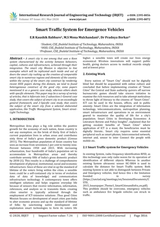 International Research Journal of Engineering and Technology (IRJET) e-ISSN: 2395-0056
Volume: 07 Issue: 03 | Mar 2020 www.irjet.net p-ISSN: 2395-0072
© 2020, IRJET | Impact Factor value: 7.34 | ISO 9001:2008 Certified Journal | Page 3816
Smart Traffic System for Emergence Vehicles
E.R Kaushik Babhure1, M.S Mona Mulchandani2, Dr Pradnya Borkar3
1Student, CSE, Jhulelal Institute of Technology, Maharashtra, INDIA
2HOD, CSE, Jhulelal Institute of Technology, Maharashtra, INDIA
3Professor, CSE, Jhulelal Institute of Technology, Maharashtra, INDIA
---------------------------------------------------------------------***----------------------------------------------------------------------
Abstract - A smart city is one among that uses a Keen
system characterized by the activity between behaviors,
capital, cultures and infrastructure, achieved through their
integration. The smart city Mission is objective to line
examples which will be replicated each inside and out of
doors the smart city rushing up the creation of comparable
smart city in numerous regions and elements of the country.
within the survey of the smart city construct by rendering
recent IEEE papers during this domain, we tend to found
heterogeneous construct of the good city; some papers
mentioned it as a generic case study, whereas others deals
with specific elements. This paper may be a survey of variety
of articles, that is bifurcate into 2 subsection:1-General case
study, that covers the subject of smart city in an exceedingly
general framework, and 2-Specific case study, that covers
the subject of the smart city from a selected elaborated
application, like Traffic Management System, Smart street-
Light Technology.
1. INTRODUCTION
Metropolitan Area plays a big role within the positive
growth for the economy of each nation, Asian country is
not any exemption. on the brink of thirty first of India’s
current population lives in urban areas and contributes
sixty three of India’s gross domestic product (Census
2011). The Metropolitan population of Asian country has
seen an increase from seventeen.1 per cent to twenty nine.
Percent between 1950 and 2015. With increasing
urbanization, four hundredth of India’s population set to
accommodate in Metropolitan areas and thereby
contribute seventy fifth of India’s gross domestic product
by 2030 [1]. This results in a challenge of comprehensive
development of physical, institutional, social and economic
infrastructure. Since of these are vital in up the standard of
lifetime of the voters living within the cities. a sensible
town could be a self-contained city in terms of evolution
data of data of knowledge} and communication
infrastructure technology. A contemporary town offers
intelligent solutions and helps organize everyday life
because of sensors that receive information, information,
references, and analysis so re transmits them. creating
cities smarter is typically achieved through the
employment of ICT-intensive solutions .Thus good Cities
Mission focuses on development of smart cities pan-India
to alter economic process and up the standard of lifetime
of folks by sanctioning native development and
exploitation smart technologies to form its voters life
higher. a sensible town will create our lives energy
economical. Wireless innovations will support public
health, giving doctors access to medical records simply
and at lowest price
2. Existing Work
Every natives of “Smart City” should not be digitally
blind but should be acquainted with online culture and
concluded that before implementing creation of “Smart
Cities” the Central and State authority quivers off narrow
bureaucratic games should take sincere initiative to
examine the rich resources and to take attempt meticulous
to throw light of literacy to the citizens of “Smart Cities”.
ICT can be used in the houses, offices, and in public
amenity. Smart Cities are the integration of information
technology, telecommunications, metropolitan planning,
smart infrastructure and operations in an environment
geared to maximize the quality of life for a city’s
population. Smart Cities in Developing Economies: A
Literature Review and Policy Insights", explained that for
getting escalate benefits of “Smart Cities” where
application of ICT is a must, the beneficiaries must be
digitally literate.. Smart city requires some essential
peripheral such as smart phones, Interconnected network,
internet and, sensor to inter Connect the people with
mobile etc.
2.1 Smart Traffic system for Emergency Vehicles
In existing System, radio frequency identification RFID, as
this technology uses only radio waves for its operation of
identification of different objects Whereas In another
existing System ultrasonic sensor HC-SR04 is used to
calculate the distance for Smart Traffic system. Both
existing System is not able to distinguish between Private
and Emergency vehicles. And hence this s the limitation
founded in survey
(https://unctad.org/meetings/en/SessionalDocuments/C
STD_
2015_Issuespaper_Theme1_SmartCitiesandInfra_en.pdf).
This problem should be overcome, emergency vehicles
such as ambulance fire brigade vehicles can struck in
traffic.
 