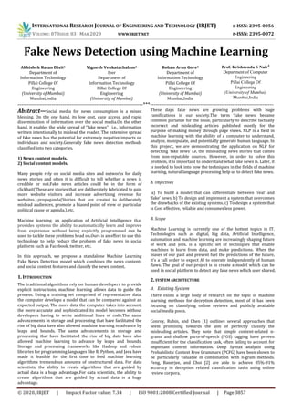 INTERNATIONAL RESEARCH JOURNAL OF ENGINEERING AND TECHNOLOGY (IRJET) E-ISSN: 2395-0056
VOLUME: 07 ISSUE: 03 | MAR 2020 WWW.IRJET.NET P-ISSN: 2395-0072
© 2020, IRJET | Impact Factor value: 7.34 | ISO 9001:2008 Certified Journal | Page 3857
Fake News Detection using Machine Learning
Abhishek Ratan Dixit1
Department of
Information Technology
Pillai College Of
Engineering
(University of Mumbai)
Mumbai,India
Vignesh Venkatachalam2
Iyer
Department of
Information Technology
Pillai College Of
Engineering
(University of Mumbai)
Rohan Arun Gore3
Department of
Information Technology
Pillai College Of
Engineering
(University of Mumbai)
Mumbai,India
----------------------------------------------------------------------***---------------------------------------------------------------------
Abstract—Social media for news consumption is a mixed
blessing. On the one hand, its low cost, easy access, and rapid
dissemination of information over the social media.On the other
hand, it enables the wide spread of “fake news” , i.e., information
written intentionally to mislead the reader. The extensive spread
of fake news has the potential for extremely negative impacts on
individuals and society.Generally fake news detection methods
classified into two categories.
1) News content models.
2) Social context models.
Many people rely on social media sites and networks for daily
news stories and often it is difficult to tell whether a news is
credible or not.Fake news articles could be in the form of
clickbait(These are stories that are deliberately fabricated to gain
more website visitors and increase advertising revenue for
websites.),propaganda(Stories that are created to deliberately
mislead audiences, promote a biased point of view or particular
political cause or agenda.),etc.
Machine learning, an application of Artificial Intelligence that
provides systems the ability to automatically learn and improve
from experience without being explicitly programmed can be
used to tackle these problems head on.Ours is an effort to use this
technology to help reduce the problem of fake news in social
platform such as Facebook, twitter, etc.
In this approach, we propose a standalone Machine Learning
Fake News Detection model which combines the news contents
and social context features and classify the news content.
1. INTRODUCTION
The traditional algorithms rely on human developers to provide
explicit instructions, machine learning allows data to guide the
process. Using a training set comprised of representative data,
the computer develops a model that can be compared against an
expected output. The more data the computer takes into account,
the more accurate and sophisticated its model becomes without
developers having to write additional lines of code.The same
advancements in storage and processing that have facilitated the
rise of big data have also allowed machine learning to advance by
leaps and bounds. The same advancements in storage and
processing that have facilitated the rise of big data have also
allowed machine learning to advance by leaps and bounds.
Storage and processing frameworks like Hadoop and robust
libraries for programming languages like R, Python, and Java have
made it feasible for the first time to feed machine learning
algorithms tremendous amounts of unstructured data. For data
scientists, the ability to create algorithms that are guided by
actual data is a huge advantage.For data scientists, the ability to
create algorithms that are guided by actual data is a huge
advantage.
These days fake news are growing problems with huge
ramifications in our society.The term ‘fake news’ became
common parlance for the issue, particularly to describe factually
incorrect and misleading articles published mostly for the
purpose of making money through page views. NLP is a field in
machine learning with the ability of a computer to understand,
analyze, manipulate, and potentially generate human language. In
this project, we are demonstrating the application on NLP for
detecting ‘fake news’ i.e. the misleading news stories that comes
from non-reputable sources. However, in order to solve this
problem, it is important to understand what fake news is. Later, it
is needed to look into how the techniques in the fields of machine
learning, natural language processing help us to detect fake news.
A. Objectives
a) To build a model that can differentiate between ‘real’ and
‘fake’ news. b) To design and implement a system that overcomes
the drawbacks of the existing systems. c) To design a system that
is Cost effective, reliable and consumes less power.
B. Scope
Machine Learning is currently one of the hottest topics in IT.
Technologies such as digital, big data, Artificial Intelligence,
automation and machine learning are increasingly shaping future
of work and jobs. is a specific set of techniques that enable
machines to learn from data, and make predictions. When the
biases of our past and present fuel the predictions of the future,
it's a tall order to expect AI to operate independently of human
flaws. The goal of our project is to create a model which can be
used in social platform to detect any fake news which user shared.
2. SYSTEM ARCHITECTURE
A. Existing System
There exists a large body of research on the topic of machine
learning methods for deception detection, most of it has been
focusing on classifying online reviews and publicly available
social media posts.
Conroy, Rubin, and Chen [1] outlines several approaches that
seem promising towards the aim of perfectly classify the
misleading articles. They note that simple content-related n-
grams and shallow parts-of-speech (POS) tagging have proven
insufficient for the classification task, often failing to account for
important context information. Deep Syntax analysis using
Probabilistic Context Free Grammars (PCFG) have been shown to
be particularly valuable in combination with n-gram methods.
Feng, Banerjee, and Choi [2] are able to achieve 85%-91%
accuracy in deception related classification tasks using online
review corpora.
Prof. Krishnendu S Nair4
Department of Computer
Engineering
Pillai College Of
Engineering
(University of Mumbai)
Mumbai,India
 