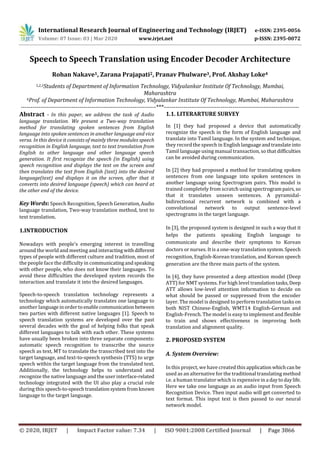 International Research Journal of Engineering and Technology (IRJET) e-ISSN: 2395-0056
Volume: 07 Issue: 03 | Mar 2020 www.irjet.net p-ISSN: 2395-0072
© 2020, IRJET | Impact Factor value: 7.34 | ISO 9001:2008 Certified Journal | Page 3866
Speech to Speech Translation using Encoder Decoder Architecture
Rohan Nakave1, Zarana Prajapati2, Pranav Phulware3, Prof. Akshay Loke4
1,2,3Students of Department of Information Technology, Vidyalankar Institute Of Technology, Mumbai,
Maharashtra
4Prof. of Department of Information Technology, Vidyalankar Institute Of Technology, Mumbai, Maharashtra
---------------------------------------------------------------------***---------------------------------------------------------------------
Abstract - In this paper, we address the task of Audio
language translation. We present a Two-way translation
method for translating spoken sentences from English
language into spoken sentences in another language and vice
versa. In this device it consists of mainly three modules speech
recognition in English language, text to text translation from
English to other language and other language speech
generation. It first recognize the speech (in English) using
speech recognition and displays the text on the screen and
then translates the text from English (text) into the desired
language(text) and displays it on the screen, after that it
converts into desired language (speech) which can heard at
the other end of the device.
Key Words: Speech Recognition, Speech Generation,Audio
language translation, Two-way translation method, text to
text translation.
1.INTRODUCTION
Nowadays with people’s emerging interest in travelling
around the world and meeting and interactingwithdifferent
types of people with different culture and tradition, most of
the people face the difficulty in communicatingandspeaking
with other people, who does not know their languages. To
avoid these difficulties the developed system records the
interaction and translate it into the desired languages.
Speech-to-speech translation technology represents a
technology which automatically translates one language to
another languageinordertoenablecommunication between
two parties with different native languages [1]. Speech to
speech translation systems are developed over the past
several decades with the goal of helping folks that speak
different languages to talk with each other. These systems
have usually been broken into three separate components:
automatic speech recognition to transcribe the source
speech as text, MT to translate the transcribed text into the
target language, and text-to-speech synthesis (TTS) to urge
speech within the target language from the translated text.
Additionally, the technology helps to understand and
recognize the native language and the user interface-related
technology integrated with the UI also play a crucial role
during this speech-to-speechtranslationsystemfromknown
language to the target language.
1.1. LITERARTURE SURVEY
In [1] they had proposed a device that automatically
recognize the speech in the form of English language and
translate into Tamil language. In the system and technique,
they record the speech in English languageandtranslateinto
Tamil language using manual transaction, so that difficulties
can be avoided during communication.
In [2] they had proposed a method for translating spoken
sentences from one language into spoken sentences in
another language using Spectrogram pairs. This model is
trained completely from scratch using spectrogrampairs,so
that it translates unseen sentences. A pyramidal-
bidirectional recurrent network is combined with a
convolutional network to output sentence-level
spectrograms in the target language.
In [3], the proposed system is designed in such a way that it
helps the patients speaking English language to
communicate and describe their symptoms to Korean
doctors or nurses. It is a one-way translation system.Speech
recognition, English-Korean translation, and Korean speech
generation are the three main parts of the system.
In [4], they have presented a deep attention model (Deep
ATT) for NMT systems. For high level translationtasks,Deep
ATT allows low-level attention information to decide on
what should be passed or suppressed from the encoder
layer. The model is designed to perform translation tasks on
both NIST Chinese-English, WMT14 English-German and
English-French. The model is easy to implement and flexible
to train and shows effectiveness in improving both
translation and alignment quality.
2. PROPOSED SYSTEM
A. System Overview:
In this project, we have created this application whichcanbe
used as an alternative for the traditional translating method
i.e. a human translator which is expensive in a daytodaylife.
Here we take one language as an audio input from Speech
Recognition Device. Then input audio will get converted to
text format. This input text is then passed to our neural
network model.
 