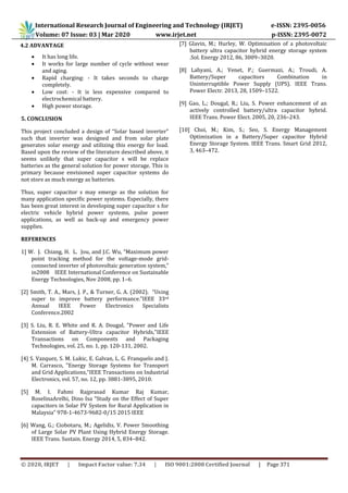 International Research Journal of Engineering and Technology (IRJET) e-ISSN: 2395-0056
Volume: 07 Issue: 03 | Mar 2020 www.irjet.net p-ISSN: 2395-0072
© 2020, IRJET | Impact Factor value: 7.34 | ISO 9001:2008 Certified Journal | Page 371
4.2 ADVANTAGE
 It has long life.
 It works for large number of cycle without wear
and aging.
 Rapid charging: - It takes seconds to charge
completely.
 Low cost: - It is less expensive compared to
electrochemical battery.
 High power storage.
5. CONCLUSION
This project concluded a design of “Solar based inverter”
such that inverter was designed and from solar plate
generates solar energy and utilizing this energy for load.
Based upon the review of the literature described above, it
seems unlikely that super capacitor s will be replace
batteries as the general solution for power storage. This is
primary because envisioned super capacitor systems do
not store as much energy as batteries.
Thus, super capacitor s may emerge as the solution for
many application specific power systems. Especially, there
has been great interest in developing super capacitor s for
electric vehicle hybrid power systems, pulse power
applications, as well as back-up and emergency power
supplies.
REFERENCES
1] W. J. Chiang, H. L. Jou, and J.C. Wu, “Maximum power
point tracking method for the voltage-mode grid-
connected inverter of photovoltaic generation system,”
in2008 IEEE International Conference on Sustainable
Energy Technologies, Nov 2008, pp. 1–6.
[2] Smith, T. A., Mars, J. P., & Turner, G. A. (2002). “Using
super to improve battery performance.”IEEE 33rd
Annual IEEE Power Electronics Specialists
Conference.2002
[3] S. Liu, R. E. White and R. A. Dougal, "Power and Life
Extension of Battery-Ultra capacitor Hybrids,"IEEE
Transactions on Components and Packaging
Technologies, vol. 25, no. 1, pp. 120-131, 2002.
[4] S. Vazquez, S. M. Lukic, E. Galvan, L. G. Franquelo and J.
M. Carrasco, "Energy Storage Systems for Transport
and Grid Applications,"IEEE Transactions on Industrial
Electronics, vol. 57, no. 12, pp. 3881-3895, 2010.
[5] M. I. Fahmi Rajprasad Kumar Raj Kumar,
RoselinaArelhi, Dino Isa “Study on the Effect of Super
capacitors in Solar PV System for Rural Application in
Malaysia” 978-1-4673-9682-0/15 2015 IEEE
[6] Wang, G.; Ciobotaru, M.; Agelidis, V. Power Smoothing
of Large Solar PV Plant Using Hybrid Energy Storage.
IEEE Trans. Sustain. Energy 2014, 5, 834–842.
[7] Glavin, M.; Hurley, W. Optimisation of a photovoltaic
battery ultra capacitor hybrid energy storage system
.Sol. Energy 2012, 86, 3009–3020.
[8] Lahyani, A.; Venet, P.; Guermazi, A.; Troudi, A.
Battery/Super capacitors Combination in
Uninterruptible Power Supply (UPS). IEEE Trans.
Power Electr. 2013, 28, 1509–1522.
[9] Gao, L.; Dougal, R.; Liu, S. Power enhancement of an
actively controlled battery/ultra capacitor hybrid.
IEEE Trans. Power Elect. 2005, 20, 236–243.
[10] Choi, M.; Kim, S.; Seo, S. Energy Management
Optimization in a Battery/Super capacitor Hybrid
Energy Storage System. IEEE Trans. Smart Grid 2012,
3, 463–472.
 