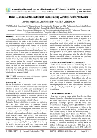 International Research Journal of Engineering and Technology (IRJET) e-ISSN: 2395-0056
Volume: 07 Issue: 03 | Mar 2020 www.irjet.net p-ISSN: 2395-0072
© 2020, IRJET | Impact Factor value: 7.34 | ISO 9001:2008 Certified Journal | Page 4018
Hand Gesture Controlled Smart Robots using Wireless Sensor Network
Sharon Sengamali.A1, Surudeesh.M2, Visalini.M3, Selvaraj.M4
1,2,3UG Student, Department of Electronics and Communication Engineering, SRM Valliammai Engineering College,
Kattankalathur, Chengalpet-603203, Tamilnadu, India
4Assosiate Professor, Department of Electronics and Communication Engineering, SRM Valliammai Engineering
College, Kattankalathur, Chengalpet-603203, Tamilnadu, India
---------------------------------------------------------------------***----------------------------------------------------------------------
Abstract - Human Robot Interaction (HRI) interface is
very much demandable for controlling the robots. The use of
automatic systems has proven its worth in both commercial
and non-commercial areas. A number of organizations are
using automation for proper access control. This is because
errors created by machines are much less than human
errors. Hand gesture recognition is an effective form of non-
touch instruction. In this paper, an automated system is
designed for the physically challenged people to use the
wheelchairs and also proposed to assist labors and to avoid
human errors in public sectors like shopping malls and
super markets mainly for customer’s satisfaction using
Hand Gestures. Based on the hand gestures using MEMS
sensor, the robot will move in all directions such as forward,
backward, right and left. Here accelerometer is used to
detect the hand gestures. This process is done by using
Wireless Sensor Network (WSN).
KEY WORDS: Automated system, MEMS sensor, Wireless
Sensor Network (WSN), Accelerometer.
1.INTRODUCTION
In the development of Computer Science and sensor
techniques, human-computer interaction (HCI) has a great
attention in recent years. HCI is used as a strong tool for
the design and use of automated system. It includes
interfaces between people (Users) and computers which
provides the way to develop an automated system. In the
current generation the human-computer interaction
application of hand gesture is being developed.
To realize the interaction between humans and machines,
there are three major areas of advanced natural
interaction for control of mobile robots. The ﬁrst modality
of interaction is a direct physical interaction that the
human user to push the robot to move, many methods are
developed in this area. Recently, the researches on Brain-
Robot Interface (BRI) have been a wide interesting
domain. In [1] a scheme is proposed for controlling a
microcontroller using BRI. Another approach based motor
imagery was developed by W. Song et.al [2] By exploring
the activity measurement with pre - processing and
processing of EEG brain signal, the ﬁrst modality can be
achieved. The second modality is based on gesture to
manipulate and control mobile robot, U.Rajkanna et.al
developed a low cost efﬁcient system which uses hand for
controlling mobile robot which can be applied in many
applications such as holding the speakers to assist dumb
people [3]. In the last modality, the mobile robot is
controlled in human environment via an interaction
through virtual 3D lines, which are handwritten in the air
by a robot user who coexists with the robot [4]. Hand
Gesture controlled Robots – the robots are controlled
using the hand gestures showed by the users.
2. HAND GESTURE CONTROLLED ROBOTS:
In this paper, a robot which was controlled by the hand
gestures is designed. In the existing system, the hang
gestures are some signs. But here if we tilt the controller,
the robot will move in respective directions. That is if we
tilt our hand in forward the robot will move in forward
direction. If we tilt in backward, it will move in backward
direction. If we tilt in left, the robot will turn to the left and
if we tilt our hand to right, the robot will turn to the right
side. Our robots is specially designed for physically
challenged people and so these Hand Gestures are simple
and easy to the physically challenged people to drive their
wheelchairs.
3. LITERATURE SURVEY:
Here, they present a paper which describes the Hand
Gesture Controlled robots. But these robots are controlled
by some signs which are difficult to handle by the
physically challenged people both to drive their
wheelchairs or shopping trolleys. [1] RFID-Cloud smart
cart system - Using RFID technology for billing of the
purchased item includes particularly calculated PCB, wifi,
and a power supply to intend the shopping trolley. [2]
Smart Trolley using Smart Phone and Arduino - This
application uses RFID to scan the products and sends the
details to database Shopping commences by pressing start
button and ends by pressing stop button provided in the
trolley. [3] Innovative shopping cart - Using RFID and
Zigbee technology an inexpensive RFID tag can be
attached to each product and scan it with RFID reader. [4]
 