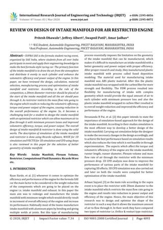 International Research Journal of Engineering and Technology (IRJET) e-ISSN: 2395-0056
Volume: 07 Issue: 03 | Mar 2020 www.irjet.net p-ISSN: 2395-0072
© 2020, IRJET | Impact Factor value: 7.34 | ISO 9001:2008 Certified Journal | Page 4093
REVIEW ON DESIGN OF INTAKE MANIFOLD FORAIRRESTRICTED ENGINE
Pritesh Dhawale1, Jeffrey Albert2, Swapnil Patil3, Amar Jadhav4
1, 2, 3B.E.Student, Automobile Engineering, PHCET RASAYANI, MAHARASHTRA, INDIA
4Asst.Professor, Automobile Engineering, PHCET RASAYANI, MAHARASHTRA, INDIA
---------------------------------------------------------------------***---------------------------------------------------------------------
Abstract - SUPRA SAE is the formula student racing event,
organized by SAE India, where students from all over India
participate in event and apply their engineering knowledgeto
make the best formula-style racing car. The primary function
of the intake manifold is to draw the air from the atmosphere
and distribute it evenly to each cylinder and enhance the
volumetric efficiency and power output of the engine. In this
paper, we have reviewed the design, calculation, material
selection, manufacturing process and optimization of intake
manifold and restrictor. According to the rule of the
competition, a 20mm diameter restrictor should be placed at
the start of the intake manifold and all the air should pass
through it. As restrictor restricts the mass flow rate going to
the engine which results in reducing the volumetric efficiency,
torque and power output of the engine, causing reduction in
the overall performance of the engine. So, it becomes a
challenging task for a student to design the intake manifold
with an optimized restrictor which can allow maximum air to
flow through it with minimum pressure losses and improved
volumetric efficiency, torque, and power output. The overall
design of intake manifold & restrictor is done using the solid
works. The description of simulation of the intake manifold
and restrictor is done using Ricardo software, WAVE for 1D
simulation and VECTIS for 3D simulation and CFD usingAnsys
is also reviewed in this paper for the selection of better
geometry of intake manifold.
Key Words: Intake Manifold, Plenum Volume,
Restrictor,Computational Fluid Dynamics,RicardoWave
etc.
1. INTRODUCTION
Ryan Ilardo, et al. [1] whenever it comes to optimize the
efficiency and performance oftheenginefortheformula SAE
car the main factor to be considered is the weight reduction
of the components which are going to be placed on the
engine i.e. intake manifold and exhaust. In this paper the
main aim was to redesign and manufacture the intake
manifold with minimum weight which would directly result
in increment of overall efficiency of the engine and increase
its performance. Habitually most of the teams manufacture
intake manifold with aluminum pipes by bending and giving
multiple welds at joints. But this type of manufacturing
process essentially imposes the limitation on the geometry
of the intake manifold that can be manufactured, which
makes it’s difficult to manufacture an intake manifold witha
better geometry and power output with proper efficiency.
After proper research and study, they manufactured plastic
intake manifold with process called fused deposition
modeling. The material used for manufacturing intake
manifold was ABS plastic material. After this the plastic
intake manifold was wrapped with the carbonfiberformore
strength and flexibility. The FDM process resulted into
flexibility for manufacturing of intake with complex
geometry which would provide the equal amount of air to
each cylinder with minimum pressure loss and also the
plastic intake manifold wrapped in carbon fiber resulted in
to overall weight reduction and improved the efficiency and
performance of the engine.
Devananda B Pai, et al. [2] this paper intends to state the
importance of simulation-based approach for the design of
the intake manifold. According to their studies simulation is
the most efficient way to develop a better design of the
intake manifold. Carrying out simulation helps the designer
to make the necessary changesinthedesignaccordingly,and
to achieve the best performance based on simulationresults
which also reduces the time which is not feasible in through
experimentation. The aspects which affect the torque and
volumetric efficiency of the engine are the intake manifold,
runner length, runner diameter, Plenum volume and mass
flow rate of air through the restrictor with the minimum
pressure drop. 1D CFD analysis was done to improve the
performance of various parts of the intake manifold for
capturing 3D effects. 3D CFD simulation was alsocarriedout
and later on both the results were compiled for better
optimization of the intake manifold.
Arbaaz Sayyed. [3] as the main rule according to the supra
event is to place the restrictor with 20mm diameter to the
intake manifold which restricts the mass flow rate going to
the engine and results into reduction in power output and
efficiency of the engine. Hence, the main objective of this
research was to design and optimize the shape of the
restrictor in such a way that it allows the maximum amount
of air to flow through it. In their work they have compared
two types of restrictor i.e. Orifice & venturi type restrictor.
 