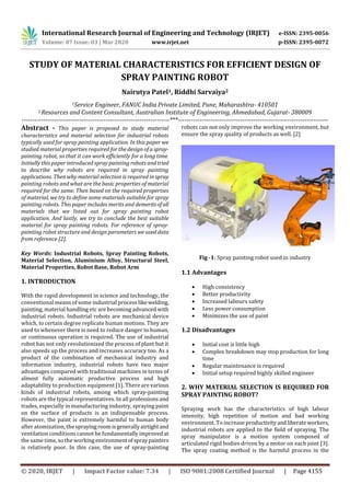 International Research Journal of Engineering and Technology (IRJET) e-ISSN: 2395-0056
Volume: 07 Issue: 03 | Mar 2020 www.irjet.net p-ISSN: 2395-0072
© 2020, IRJET | Impact Factor value: 7.34 | ISO 9001:2008 Certified Journal | Page 4155
STUDY OF MATERIAL CHARACTERISTICS FOR EFFICIENT DESIGN OF
SPRAY PAINTING ROBOT
Nairutya Patel1, Riddhi Sarvaiya2
1Service Engineer, FANUC India Private Limited, Pune, Maharashtra- 410501
2 Resources and Content Consultant, Australian Institute of Engineering, Ahmedabad, Gujarat- 380009
---------------------------------------------------------------------***----------------------------------------------------------------------
Abstract - This paper is proposed to study material
characteristics and material selection for industrial robots
typically used for spray painting application. In this paper we
studied material properties required for the design of aspray-
painting robot, so that it can work efficiently for a long time.
Initially this paper introduced spray painting robots andtried
to describe why robots are required in spray painting
applications. Then why material selection is required in spray
painting robots and what are the basic properties of material
required for the same. Then based on the required properties
of material, we try to define some materials suitable for spray
painting robots. This paper includes merits and demeritsofall
materials that we listed out for spray painting robot
application. And lastly, we try to conclude the best suitable
material for spray painting robots. For reference of spray-
painting robot structure and design parameters we used data
from reference [2].
Key Words: Industrial Robots, Spray Painting Robots,
Material Selection, Aluminium Alloy, Structural Steel,
Material Properties, Robot Base, Robot Arm
1. INTRODUCTION
With the rapid development in science and technology, the
conventional means of some industrial process likewelding,
painting, material handling etc are becoming advanced with
industrial robots. Industrial robots are mechanical device
which, to certain degree replicate human motions. They are
used to whenever there is need to reduce danger to human,
or continuous operation is required. The use of industrial
robot has not only revolutionized the process of plant but it
also speeds up the process and increases accuracy too. As a
product of the combination of mechanical industry and
information industry, industrial robots have two major
advantages compared with traditional machines in terms of
almost fully automatic productive process and high
adaptability to production equipment [1]. There are various
kinds of industrial robots, among which spray-painting
robots are the typical representatives. In all professions and
trades, especially in manufacturing industry, spraying paint
on the surface of products is an indispensable process.
However, the paint is extremely harmful to human body
after atomization, the sprayingroomisgenerallyairtightand
ventilation conditions cannot be fundamentally improved at
the same time, so the workingenvironmentofspraypainters
is relatively poor. In this case, the use of spray-painting
robots can not only improve the working environment, but
ensure the spray quality of products as well. [2]
Fig -1: Spray painting robot used in industry
1.1 Advantages
 High consistency
 Better productivity
 Increased labours safety
 Less power consumption
 Minimizes the use of paint
1.2 Disadvantages
 Initial cost is little high
 Complex breakdown may stop production for long
time
 Regular maintenance is required
 Initial setup required highly skilled engineer
2. WHY MATERIAL SELECTION IS REQUIRED FOR
SPRAY PAINTING ROBOT?
Spraying work has the characteristics of high labour
intensity, high repetition of motion and bad working
environment. To increase productivityandliberateworkers,
industrial robots are applied to the field of spraying. The
spray manipulator is a motion system composed of
articulated rigid bodies driven by a motor on each joint [3].
The spray coating method is the harmful process in the
 