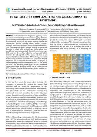 International Research Journal of Engineering and Technology (IRJET) e-ISSN: 2395-0056
Volume: 07 Issue: 03 | Mar 2020 www.irjet.net p-ISSN: 2395-0072
© 2020, IRJET | Impact Factor value: 7.34 | ISO 9001:2008 Certified Journal | Page 4256
TO EXTRACT GFC’S FROM CLASH FREE AND WELL COORDINATED
REVIT MODEL
Dr D.V.Wadkar1, Tejas Rathod2, Yashraj Tatiya3, Riddhi Rathi4, Dhiraj Idamakanti5
1Assistant Professor, Department of Civil Engineering, AISSMS COE, Pune, India
2,3,4,5 Research scholar, Department of Civil Department, AISSMS COE, Pune, India
---------------------------------------------------------------------***----------------------------------------------------------------------
Abstract - Clash detections is the process of finding where
the "Clash" elements of separate models occupying the same
space, or with parametersthatareincompatible. Findingthese
inconsistencies is vital, as they would severely impact the
construction process, causing delays, design changes,
materials costs and a cascade of headaches and budget over-
runs. Clash detection was a manual process of overlaying
drawings on a light table to visually see clashes a long time
ago. 2D CAD operated essentially did not help in this arena .
BIM tools can be used for effective and accurate clash
detection for 3D digital models. Clash detection is an
important and integral part of the BIM modeling process. In
BIM modeling, there are several models. They are in the end
integrated into a composite master model. This project is
about developing Structural and Architectural 3D BIM model
and using clash detection tools to detect various clashes and
resolve them. These corrected models can be used to extract
GFC's (Good for Construction) drawings that are used for on-
site execution.
Keywords: Clash Detection, GFCs, 3D Model Rendering
1. INTRODUCTION
In the last few years the construction industry, the
complexity of modern day construction projects has
increased and no significant improvement in the
productivity of the construction industryhasbeenobserved.
The productivity of the construction industry has
traditionally been much lower than that of other industries
because the main reason for this shows tobetheincapability
of new technologies. As otherindustrieshaveimprovedtheir
productivity by using new modify methods and techniques,
the construction industry is also applying new technology
such as building informationmodelling(BIM)toassistbetter
the productivity of construction Project Management.ABIM
method is consisting of the 3D models of the project which
links to all the required information connected with the
projects planning and construction or operation.
BIM is a 3D modelling which may involve 4th dimension as
time (4D), 5th dimension of cost (5D) and information
database of the project, 6D dimension is related to Facilities
Management (FM) 7D dimension is related to sustainability.
BIM allows a team to collaborate at a level with efficiency
previously unavailable in the industry. The drawing sets are
more coordinated. You can findproblemsinthedrawingsets
prior to the construction process. BIM helps to reduce time
and cost of the project, etc. A lot of market researches show
that the future of building design and construction will
increasingly rely on BIM. It is no longer the future of
construction and design industry, it is becoming the
standard.
Fig-1: BIM and its dimensions.
2. LITERATURE REVIEW
Lino Maiaa, Pedro Medab and Joao G. Freitasa explainedhow
BIM methodologyintroduces noteworthychangesinthe way
as building design, construction and maintenance are
traditionally managed.This paperexploresandevaluates the
advantages and disadvantages of BIM methodology
application on the preparation, revision and coordinationof
designs, as well as the analysis of the computational tools
available. Using the Revit software, a building was modelled
in BIM based in the design drawings carried out by usingthe
traditional methods in CAD. BIM methodology intents the
integration of all phases of the construction process, i.e. the
integration and promotion of collaborative work by all the
design disciplines involved in the design phase. Besides, it is
supported by three-dimensional visualization applications.
The great potential of BIM concept is also in standardization
of information and of methods to perform the objects
modelling process. Based on this, potential improvements in
the preparation, coordination and revision of design
documents, and management and maintenance are done.
The BIM concept has assumed different definitions. Its uses
in mass has generated discussions about the validity of the
 