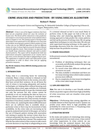 International Research Journal of Engineering and Technology (IRJET) e-ISSN: 2395-0056
Volume: 07 Issue: 03 | Mar 2020 www.irjet.net p-ISSN: 2395-0072
© 2020, IRJET | Impact Factor value: 7.34 | ISO 9001:2008 Certified Journal | Page 4262
CRIME ANALYSIS AND PREDICTION - BY USING DBSCAN ALGORITHM
Roshan P. Thakur
Department of Computer Science and Engineering, Dr. Babasaheb Ambedkar College of Engineering & Research,
Nagpur, Maharashtra, India.
---------------------------------------------------------------------***----------------------------------------------------------------------
Abstract - Crime is one of the biggest violations that have
been not yet completely solved ever since the evolution of
human race. The threat will be reduced if a crime prediction
and analysis is concerned on particular areas tofindifcrime is
about to happen or not. The existing system is having trouble
about data access speed and it is less efficient so to overcome
this problem, we proposed a system in which analysis of crime
is done also we use DBSCAN algorithm to find out different
cluster of crimes. It shows high accuracy for the given dataset
and forms effective cluster. Data mining is an approach that
can handle large voluminous datasets and used to predict
desired patterns. This aspect will be beneficial for both law
enforcement and police organization of our country and to
give more correct decision also help in safeguarding an area.
This application is useful for police and enforcement of law
organizations in order to detect crime and for applying
preventive measures.
Key Words:Analysis,Crime;DBSCAN, Existingsystem; Law
enforcement.
1. INTRODUCTION
Today, time is a concerning factor for sentencing
criminals. Many a times criminal is released on bail
may yet be a potential threat to the society, even after
they have served their sentence. As we all know the
rate of crimes is increasing adequately and modern
technologies are helping them without knowing such
as chatting, videos, news, apps,websites,etc.Criminals
cannot be predicted easily so as per thecriminalsmind
not only the persons but also crimes cannot be
predicted, so we are analyzing the data we have as a
dummy dataset and we are going to conclude these
data for future awareness for crimerecords,itincludes
city(where it has done),numberofcrimeshappenslike
these crimes, etc. analyzing the dataisdifficultbecause
there are no sufficient data is available about a
particular crime or there may be inconsistent of data
availability. As the crime rates are increasing we be
properly analyzed and stored. In this paper, we look at
the use of frequent pattern mining with association
rule mining to analyze the various crimes done by a
criminal and predict the chance of each crime that can
again be performed by that criminal. This analysismay
help the law enforcementof the country to takeamore
accurate decision or may help in safeguarding an area
if a criminal released on bail is very much likely to
perform crime. In this paper we look at the use of
missing value and clustering algorithm for a data
mining approach to help predict the crimes patterns
and fast up the process of solving crime. We are going
apply these techniques to real crime data. We also use
semi supervised learning technique in this paper for
knowledge discovery from the crime records and to
help increase the predictive accuracy.
1.1 MAJOR CHALLENGES
In the present scenario, following majorchallengesare
encountered:
 Problem of identifying techniques that can
accurately and efficiently analyze this growing
volumes of crime data.
 To record crime data different methods and
structures are used.
 The data available is redundant and there are
too manymissing values which makesanalysis
process more difficult.
 Due to complexity of crimeissuesinvestigation
of the crime takes longer duration.
1.2 AIM AND OBJECTIVE
Aim: Our aim is to develop a user friendly website
which can predict regions which have high probability
of crime occurrence and can visualize crime prone
areas on map.
Objectives: 1.Performing data mining algorithm on
available dataset to find required result.2. System can
predict areas where there is high possibility and
probability for crime occurrence. 3. Visualizing crime
prone regions in specific areas.
2. LITERATURE REVIEW
In the study and analysis of criminology data mining
can be categorized into two main areas, crime control
and crime suppression. In crime control, we use
knowledge from the analyzed dataset. And crime
suppression used to catch criminal by using his/her
 