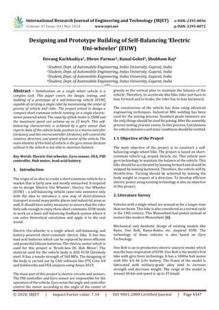 International Research Journal of Engineering and Technology (IRJET) e-ISSN: 2395-0056
Volume: 07 Issue: 03 | Mar 2020 www.irjet.net p-ISSN: 2395-0072
© 2020, IRJET | Impact Factor value: 7.34 | ISO 9001:2008 Certified Journal | Page 4347
Designing and Prototype Building of Self-Balancing ‘Electric
Uni-wheeler’ (EUW)
Devang Kachhadiya1, Dhruv Parmar2, Kunal Gohel3, Shubham Raj4
1Student, Dept. of Automobile Engineering, Indus University, Gujarat, India
2Student, Dept. of Automobile Engineering, Indus University, Gujarat, India
3Student, Dept. of Automobile Engineering, Indus University, Gujarat, India
4Student, Dept. of Automobile Engineering, Indus University, Gujarat, India
----------------------------------------------------------------------***---------------------------------------------------------------------------
Abstract - Stabilization on a single wheel vehicle is a
complex task. This paper covers the design, testing, and
building of a prototype of a self-balancing vehicle (EUW)
capable of carrying a single rider by maintaining the center of
gravity of vehicle and rider. The project aimed to design a
compact short commute vehicle running on a single electric-
motor powered wheel. The capacityofHub-motoris350Wand
the maximum speed can achieve up to 25 km/h. This self-
balancing characteristic is achieved by a gyro sensor that
reports data of the vehicle body position to a microcontroller
(Arduino) and this microcontroller (Arduino) will control the
rotation, direction, and speed of hub motor of the vehicle. The
main element of this kind of vehicle is the gyro sensor because
without it the vehicle is not able to maintain balance.
Key Words: Electric Uni-wheeler, Gyro sensor, FEA, PID
controller, Hub motor, lead-acid battery.
1. Introduction
The origin of an idea to create a short commute vehicle for a
market that is fairly new and mostly untouched. It inspired
me to design ‘Electric Uni Wheeler’. Electric Uni Wheeler
(EUW) – a self-balancing vehicle came into existence only
with the idea to introduce a new way of short-distance
transport around many public places and industrial areasas
well. It should have safety measures to ensure that the rider
feels safe enough to enjoy theseshortcommutes.EUW needs
to work on a basic self-balancing feedback system where it
can solve theoretical calculation and apply it to the real
world.
Electric Uni-wheeler is a single wheel, self-balancing, and
battery-powered short-commute electric bike. It has two
lead-acid batteries which can be replaced by more efficient
and powerful lithium batteries. The electric motor which is
used for this project is ‘Brush-less DC Hub Motor’. The
material used for the vehicle body is AISI 4130 Chromoly
steel. It has a tensile strength of 560 MPa. The designing of
the body is carried out by CAD software like PTC Creo 4.0
and Solidworks and FEA analysis using Ansys 2019.
The main part of this project is electric circuits and sensors.
The PID controller and Gyro sensor are responsible for the
operation of the vehicle. Gyro sense the angle and controller
control the motor according to the angle of the center of
gravity to the vertical plan to maintain the balance of the
vehicle, Therefore, to accelerate this bike rider just have to
lean forward and to brake, the rider has to lean backward.
The construction of the vehicle has done using advanced
engineering techniques. Industrial MIG welding has been
used for the joining process. Standard grade fasteners are
the only things should be used forjoining.Aftertheassembly
process testing process comes. In this process, Calculations
for vehicle dynamics and static conditionsshouldbeverified.
1.1 Objective of the Project
The main objective of the project is to construct a self-
balancing single wheel bike. The project is based on short-
commute vehicle e.g. moped, bicycle, etc. This vehicle uses
gyro technology to maintain the balance of the vehicle. This
bike should be accelerated by leaning forwardandshould be
stopped by leaning backward. Therefore, the vehicle will be
throttle-free. Turning should be achieved by leaning the
body weight in respect of a direction. To develop efficient
electric power using existing technology is also an objective
of this project.
2. Literature Survey
Vehicles with a single wheel are around us for a longer time
than we know. This bike is also considered as a normal cycle
in the 19th century. This Monowheel had pedals instead of
motors like modern Monowheel. [4]
Mechanical and Aesthetic design of existing models like
Ryno, Uno Bolt, Rama-Rekto, etc. inspired EUW. The
technology of these vehicles is also based on Gyro
Technology.
Uno Bolt is an in-production electric unicycle model which
was the base inspiration of EUW. Uno Bolt is the world’s first
bike with gyro force technology. It has a 1000w hub motor
with 60v 4.4 Ah li-Fe battery. The frame of the model is
fabricated with military-grade alloy steel to increase
strength and decrease weight. The range of the model is
around 40 km and speed is up to 35 kmph.
 