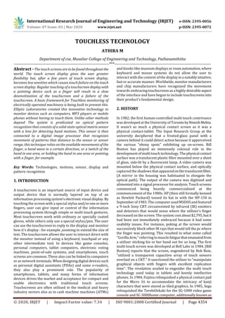 International Research Journal of Engineering and Technology (IRJET) e-ISSN: 2395-0056
Volume: 07 Issue: 03 | Mar 2020 www.irjet.net p-ISSN: 2395-0072
© 2020, IRJET | Impact Factor value: 7.34 | ISO 9001:2008 Certified Journal | Page 4354
TOUCHLESS TECHNOLOGY
ATHIRA M
Department of cse, Musaliar College of Engineering and Technology, Pathanamthitta
---------------------------------------------------------------------***----------------------------------------------------------------------
Abstract - The touch screensaretobefoundthroughout the
world. The touch screen display gives the user greater
flexibility but, after a few years of touch screen display,
becomes less sensitive which causes touch failure on the touch
screen display. Regular touching of a touchscreen displaywith
a pointing device such as a finger will result in a slow
desensitization of the touchscreen and a failure of the
touchscreen. A basic framework for Touchless monitoring of
electrically operated machinery is being built to prevent this.
Elliptic Laboratories created this innovative technology to
monitor devices such as computers, MP3 players or mobile
phones without having to touch them. Unlike other methods
depend The system is predicated on optical pattern
recognition that consists of a solid-state optical matrix sensor
with a lens for detecting hand motions. This sensor is then
connected to a digital image processor that recognizes
movement of patterns that distance to the sensor or sensor
range, this technique relies on the available movements of the
finger, a hand wave in a certain direction, or a twitch of the
hand in one area, or holding the hand in one area or pointing
with a finger, for example.
Key Words: Technologies, motions, sensor, display and
pattern recognition
1. INTRODUCTION
A touchscreen is an important source of input device and
output device that is normally layered on top of an
information processingsystem’selectronic visual display.By
touching the screen with a special stylus and/oroneor more
fingers, user can give input or control of the information
processing system through simple or multi touch gestures.
Most touchscreen work with ordinary or specially coated
gloves, while others only use a special stylus/pen. The user
can use the touchscreen to reply to the display and monitor
how it's display : for example ,zooming to extend the size of
text. The touchscreen allows the user to interact direct with
the monitor instead of using a keyboard, touchpad or any
other intermediate tool. In devices like game consoles,
personal computers, tablet computers, electronic voting
machines, point-of-sale systems, and smartphones, touch
screens are common. These also can be linked to computers
or as network terminals.Whendesigningdigital devicessuch
as personal digital assistants (PDAs) and some e-readers,
they also play a prominent role. The popularity of
smartphones, tablets, and many forms of information
devices drives the market and acceptance for compact and
usable electronics with traditional touch screens.
Touchscreens are often utilized in the medical and heavy
industry sectors also as in cash machine machines (ATMs)
and kiosks like museum displays orroomautomation,where
keyboard and mouse systems do not allow the user to
interact with the content of the displayina suitablyintuitive,
fast or accurate manner. Worldwide,monitor manufacturers
and chip manufacturers have recognized the movement
towards embracingtouchscreens asa highlydesirableaspect
of the interface and have begun to include touchscreens into
their product's fundamental design.
2. HISTORY
In 1982, the first human-controlled multi touch contrivance
was developed at the University of TorontobyNimishMehta.
It wasn't so much a physical contact screen as it was a
physical contact-tablet. The Input Research Group at the
university deciphered that a frosted-glass panel with a
camera behind it could detect action because it apperceived
the various "ebony spots" exhibiting up on-screen. Bill
Buxton has played an immensely colossal role in the
development of multi touch technology. The physicalcontact
surface was a translucent plastic filter mounted over a sheet
of glass, side-lit by a fluorescent lamp. A video camera was
mounted below the physical contact surface, and optically
captured the shadows thatappearedonthetranslucentfilter.
(A mirror in the housing was habituated to elongate the
optical path). The output of the camera was digitized and
alimented into a signal processor for analysis. Touch screens
commenced being heavily commercialized at the
commencement of the 1980s. HP (then still formally kenned
as Hewlett Packard) tossed its hat in with the HP-150 in
September of 1983. The computer used MSDOSand featured
a 9-inch Sony CRT circumvented by infrared (IR) emitters
and detectors that would sense where the utilizer's finger
decreased on the screen. The system cost about$2,795,butit
had been not immediately embraced because it had some
usability issues. For instance, poking at the screen would
successively block other IR rays that would tell the pc where
the finger was pointing. This resulted in what some called
"Gorilla Arm," referringtomusclefatiguethatemanatedfrom
a utilizer sticking his or her hand out for so long. The first
multi touch screen was developed at Bell Labs in 1984. [Bill
Buxton] reports that the screen, engendered by Bob Boie,
"utilized a transparent capacitive array of touch sensors
overlaid on a CRT." It sanctioned the utilizer to “manipulate
graphical objects with fingers with excellent replication
time”. The revelation availed to engender the multi touch
technology used today in tablets and keenly intellective
phones. In 1984, Fujitsu relinquished a physical contact pad
for the Micro 16 to accommodate the intricacy of kanji
characters that were stored as tiled graphics. In 1985, Sega
relinquished the TerebiOekaki for the SG-1000 video game
console and SC-3000home computer, additionally known as
 