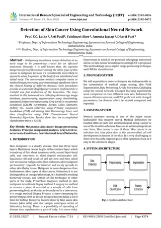 International Research Journal of Engineering and Technology (IRJET) e-ISSN: 2395-0056
Volume: 07 Issue: 03 | Mar 2020 www.irjet.net p-ISSN: 2395-0072
© 2020, IRJET | Impact Factor value: 7.34 | ISO 9001:2008 Certified Journal | Page 4374
Detection of Skin Cancer Using Convolutional Neural Network
Prof. S.G. Latke1, Arti Patil2, Vaishnavi Aher3, Amruta Jagtap4, Dharti Puri5
1 Professor, Dept. of Information Technology Engineering, Jayawantrao Sawant College of Engineering,
Maharashtra, India.
2,3,4,5 Student, Dept. of Information Technology Engineering, Jayawantrao Sawant College of Engineering,
Maharashtra, India.
----------------------------------------------------------------------***---------------------------------------------------------------------
Abstract - Malignancy membrane cancer detection at an
early stage to be present-day crucial for an effectual
treatment. Recently, it is well known that, the supreme
dangerous form of skin cancer among the other types of skin
cancer is malignant because it's considerable more likely to
spread to other fragments of the body if not established and
salted early. The non-invasive medical computer vision or
medical image processing plays increasinglysignificant rolein
the clinical finding of different diseases. Such procedures
provide an automatic doppelgänger analysis implement for a
truthful and fast evaluation of the laceration. The steps
involved in this homework are collecting dermoscopy image
database, preprocessing, segmentation using thresholding,
statistical feature extraction using Gray Level Co-occurrence
Conditions (GLCM), Asymmetry, Border, Color, Diameter,
(ABCD) etc., mouth collection using Primary component
breakdown (PCA), calculating total Dermoscopy Score, and
then classification using CNN (Convolutional Neural
Networks) Algorithm. Results show that the accomplished
classification truth is 92.5%.
Key Words: Melanoma skin cancer, Image processing,
Features, Principal component analysis, Gray Level Co-
occurrence Conditions, Convolutional NeuralNetworks.
1. INTRODUCTION
Skin malignant is a deadly disease. Skin has three basic
layers. Membrane cancer begins intheremotestlayer, which
is made up of first sheet squamous cells, second layer basal
cells, and innermost or third deposit melanocytes cell.
Squamous cell and basal jail cell are now and then called
non-melanoma malignancies.Non-melanoma skinmalignant
permanently responds to behavior and rarely spreads to
other skin fleshy tissue. Malignant is more dangerous than
furthermost other types of skin cancer. Unknown it is not
distinguished at inauguration stage, it is hurriedly invading
bordering tissues, and spread on the technique to other
parts of the body. Prescribed diagnosis method to skin
malignant detection is Biopsy method. Asurgeryisa method
to remove a piece of material or a sample of cells from
persevering body, so that it can be analyzed in a laboratory.
It is rough method. Biopsy Process is time-consuming for
persevering as well as doctor because this one takes a lot of
time for testing. Biopsy be located done by take away skin
tissues (skin cells) and that sample undergoes series of
laboratory testing. There is a possibility of spreading of
disease into supplementary part of body. It is more risky.
Deportment in mind all the personal belongings mentioned
above, so Skin cancer detection consumingCNN isproposed.
This methodology uses a digital imageprocessingtechnique,
and CNN for classification.
2. PROPOSED SYSTEM
We will expenditure some techniques are indispensable to
the commission of medical image mining, skin Field
Segmentation,Data Processing,ArticleExtraction,Cataloging
using the neural network. Changed learning experiments
were completed on two different data sets, fashioned by
means of feature mixture, and CNN proficient with changed
parameters; the domino effect be located compared and
reported.
3. EXISTING SYSTEM
Medical numbers mining is one of the major issues
fashionable this modern world. Medical difficulties be
located often at each one anthropological being. Cancer is
one of the most treacherous diseases an anthropological can
ever have. Skin cancer is one of them. Skin cancer is an
infection that take place due to the uncontrolled jail cell
development in tissues of the skin. It is very challenging to
detect it in its early stages in place of its symptoms look as if
only in the advanced stages.
4. SYSTEM ARCHITECTURE
Fig -1 System Architecture
 