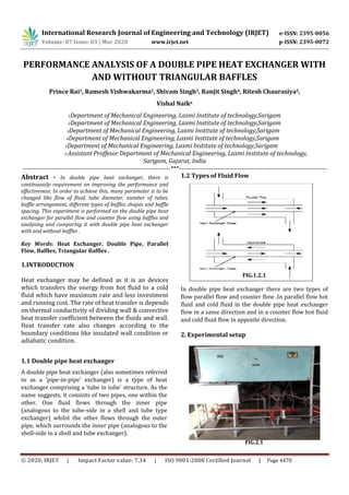 International Research Journal of Engineering and Technology (IRJET) e-ISSN: 2395-0056
Volume: 07 Issue: 03 | Mar 2020 www.irjet.net p-ISSN: 2395-0072
PERFORMANCE ANALYSIS OF A DOUBLE PIPE HEAT EXCHANGER WITH
AND WITHOUT TRIANGULAR BAFFLES
Prince Rai1, Ramesh Vishwakarma2, Shivam Singh3, Ranjit Singh4, Ritesh Chaurasiya5,
Vishal Naik6
1Department of Mechanical Engineering, Laxmi Institute of technology,Sarigam
2Department of Mechanical Engineering, Laxmi Institute of technology,Sarigam
3Department of Mechanical Engineering, Laxmi Institute of technology,Sarigam
4Department of Mechanical Engineering, Laxmi Institute of technology,Sarigam
5Department of Mechanical Engineering, Laxmi Institute of technology,Sarigam
6 Assistant Proffesor Department of Mechanical Engineering, Laxmi Institute of technology,
Sarigam, Gujarat, India
---------------------------------------------------------------------***---------------------------------------------------------------------
Abstract - In double pipe heat exchanger, there is
continuously requirement on improving the performance and
effectiveness. In order to achieve this, many parameter is to be
changed like flow of fluid, tube diameter, number of tubes,
baffle arrangement, different types of baffles shapes and baffle
spacing. This experiment is performed on the double pipe heat
exchanger for parallel flow and counter flow using baffles and
analysing and comparing it with double pipe heat exchanger
with and without baffles .
Key Words: Heat Exchanger, Double Pipe, Parallel
Flow, Baffles, Triangular Baffles .
1.INTRODUCTION
Heat exchanger may be defined as it is an devices
which transfers the energy from hot fluid to a cold
fluid which have maximum rate and less investment
and running cost. The rate of heat transfer is depends
on thermal conductivity of dividing wall & convective
heat transfer coefficient between the fluids and wall.
Heat transfer rate also changes according to the
boundary conditions like insulated wall condition or
adiabatic condition.
1.1 Double pipe heat exchanger
A double pipe heat exchanger (also sometimes referred
to as a 'pipe-in-pipe' exchanger) is a type of heat
exchanger comprising a 'tube in tube' structure. As the
name suggests, it consists of two pipes, one within the
other. One fluid flows through the inner pipe
(analogous to the tube-side in a shell and tube type
exchanger) whilst the other flows through the outer
pipe, which surrounds the inner pipe (analogous to the
shell-side in a shell and tube exchanger).
FIG.1.2.1
In double pipe heat exchanger there are two types of
flow parallel flow and counter flow .In parallel flow hot
fluid and cold fluid in the double pipe heat exchanger
flow in a same direction and in a counter flow hot fluid
and cold fluid flow in apposite direction.
2. Experimental setup
1.2 Types of Fluid Flow
FIG.2.1
© 2020, IRJET | Impact Factor value: 7.34 | ISO 9001:2008 Certified Journal | Page 4470
 