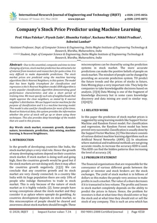 International Research Journal of Engineering and Technology (IRJET) e-ISSN: 2395-0056
Volume: 07 Issue: 03 | Mar 2020 www.irjet.net p-ISSN: 2395-0072
© 2020, IRJET | Impact Factor value: 7.34 | ISO 9001:2008 Certified Journal | Page 4550
Company’s Stock Price Predictor using Machine Learning
Prof. Vikas Palekar1, Piyush Zade2, Bhumika Vaidya3, Rachana Mehra4, Nikhil Pradhan5,
Ashwini Lambat6
1Assistant Professor, Dept. of Computer Science & Engineering, Datta Meghe Institute of Engineering Technology &
Research, Wardha, Maharashtra, India
2,3,4,5,6 Student, Dept. of Computer Science & Engineering, Datta Meghe Institute of Engineering Technology &
Research, Wardha, Maharashtra, India
---------------------------------------------------------------------***---------------------------------------------------------------------
Abstract - Due to the unsettled, compositeandtime-to-time
changing of prices, stock market prediction hasattractedalot
of interest from investors and researchers for quiteatime. Itis
very difficult to make dependable predictions. The stock
market prices are predicted using the machine learning
algorithms like k-Nearest Neighbors, in thissystem. Themodel
that has been highly triumphant for classification and
regression is the k-Nearest Neighbors model. KNNalgorithmis
a very popular classification algorithm demonstrating good
performance characteristics and also a short period of
training time. We must specify suchsetsofneighborhoodsthat
might approve the close neighbors, as stated by K nearest
neighbor’s distribution. WeuseSupport vectormachineforthe
purpose of classification and it is a machine learning model.
This model is also used for classification for most of the times.
Based on historical data, this system provides the information
whether the price of stock will go up or down using these
techniques. This also provides deep knowledge of the models
that are used in this process.
Key Words: stock market, economic growth, dynamic
nature, investments, prediction, data mining, machine
learning, k-Nearest Neighbours.
1. INTRODUCTION
In the growth of developing countries like India, the
stock market plays a very vital role. Hence the growth
of many developing nations depend on their countries
stock market. If stock market is doing well and going
high, then the countries growth would be good but if
the stock markets are not doing well, then it may affect
the countries growth negatively. [1][2] We can
conclude that any countries growth and its stock
market are very closely connected. In a country like
India with its huge population there are only 10% of
people who indulge themselves to trade in stock
market. This is only because of the nature of stock
market as it is highly volatile. [2]. Some people have
wrong conceptions about the stock market and they
consider it as aplace where opeople do gambling. As
countries development depends on stock market, so
this misconception of people should be cleared and
awareness about stock markets should brought.These
misconceptions can be cleared by using the prediction
systems in stock market. The more accurate
predictions can make the positive beliefs of people on
stock market. The mindset of peoplecanbechangedby
providing an accurate prediction system. TO predict
the future trends and the prices of stocks in future,
Data Mining plays a very important role. They help the
companies to take knowledgeable decisions based on
analysis. [3][4] Data Mining is one of the fragment of
knowledge discovery but in some cases knowledge
discovery and data mining are used in similar way.
[3][4][5].
1.1 RELATED WORK
In this paper the prediction of stock market prices is
suggestedbyusinglearningmodelslikeSupportVector
Machine and Random Forest model. For classification
and regression, the Random Forest model has been
provedverysuccessful.Classificationisusuallydoneby
the SupportVectorMachine.[1]Thisliteratureconsists
of various distinct machine learningalgorithmssuchas
Artificial Neural Networks (ANN). [2] In situations
where statisticalandtraditionalmethodsarenotgiving
accurate results, to increase the accuracy KDD is used.
This KDD can find the hidden patterns thus increasing
the level of accuracy. [4]
1.2 PROBLEM STATEMENT
The financial organizations thatareresponsibleforthe
conveyance of various different goods between the
people or investor and stock brokers are the stock
exchanges. The yield of stock market is in billions of
dollars so this makes the people very anxious to make
profits insuch a market. The value of asharedecreases
if it is transacted in less volume. The profits and losses
in stock market completely depends on the ability to
predict the prices in future. Hence, the problem for
investors is that at what time they should enter or buy
the stock and at what time they should exit or sell the
stock of any company. This is such an area which has
 