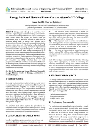 International Research Journal of Engineering and Technology (IRJET) e-ISSN: 2395-0056
Volume: 07 Issue: 03 | Mar 2020 www.irjet.net p-ISSN: 2395-0072
© 2020, IRJET | Impact Factor value: 7.34 | ISO 9001:2008 Certified Journal | Page 4570
Energy Audit and Electrical Power Consumption of ADIT College
Keyur Gandhi1, Bhargav Lathigara2
1Quality Engineer, Techno Electromech Pvt Ltd, Gujarat, India
2Junior Engineer EPC, Goldi Solar Pvt Ltd, Gujarat, India
---------------------------------------------------------------------***---------------------------------------------------------------------
Abstract -Energy audit will help us to understand more
about the ways energy is used in industries, administration
and commercial building and it will also help us to identifythe
areas where waste can occurs and where scope for
improvement exist. It will also help us to keep focus on
variation which occur in energy cost, identify energy
conservation technology In generalenergyaudit istranslation
of conservation ideas into relatives, by leading technically
feasible solution with economy and other organizational
consideration with in a specific time frame. So it is the way by
which we can calculate total energy consumption of an
organization and we can also find various methods to reduce
the total energy consumption. The Energy Audit would give a
positive orientation to the energy cost reduction, preventive
maintenance and quality control programmer which arevital
for production and utility activities. Such an audit
programmer will help tokeep focus onvariationswhichoccurs
in the energy costs, availability and reliability of supply of
energy, decide on appropriates energy mixand identifyenergy
conservation technologies.
Key Words: Energy saving, Energy Efficiency,Renewable
Energy, Minimal waste of Energy, Anticipation or
Forecast analysis.
1. INTRODUCTION
An energy audit, sometimes referred to as an energy survey
or an energy inventory, is an examination of the total energy
used in a particular property. The analysis is designed to
provide a relatively quick and simplemethodofdetermining
not only how much energy is being consumed butwhereand
when. The energy auditwill identify deficienciesinoperating
procedures and in physical facilities. Once these deficiencies
have been identified, it will be apparent where to
concentrate efforts in order to save energy. The energyaudit
is the beginning of and the basis for an effective energy-
management program.
The chapters that follow explain the procedures and
computations necessary to understand all phases of energy
consumption. The data compiled will be suitable for use in
both manual and computer-assisted energy audits.
2. CONDUCTION THE ENERGY AUDIT
In order to audit energy consumption, several steps are
necessary. The basic procedures to be followed are:
A) The historical audit summarizes all types and
amounts of energy used in the past. Data shouldbecompiled
and analyzed on the totals of both energy consumption and
costs. This analysis, then, becomes the base with which
future energy use will be compared.
B) The diagnostic audit is carried out to identify the
users of energy and to discover any deficiencies inoperating
and maintenance procedures as well as in physical facilities.
This part of the audit is usually done in two parts: an
equipment survey and a building survey.
C) The financial evaluation determines the most cost-
effective options. This will lead to the establishment of high-
priority actions to be undertakenintheenergy-management
programme.
Each of these steps is explained in detail in the following
pages, where appropriate, to assist in recording the
necessary data. Once the energy audit has been completed,
there will be sufficient information upon which to establish
an energy-management programme. However, the existing
situation should be fully understood before any attempt is
made at improvements.
3. TYPES OF ENERGY AUDITS
The energy audit orientation would provide positive results
in reduction energy billing for whichsuitablepreventiveand
cost effective maintenance and qualitycontrol programmers
are essential leading to enhanced production and economic
utility activities. The type of energy audit to be performed
depends upon the function or type of industry. There can be
three types of energy audit.
 Preliminary energy audit
 General energy audit
 Detailed energy audit
3.1 Preliminary Energy Audit
The preliminary energy audit alternatively called a simple
audit screening audit or walk through audit, is the simplest
and quickest type of audit. It is carried out in a limited span
of times and it focuses on major energy supplies and
demands. It aims at taking steps which are necessary for
implementation of energy conservation program in an
establishment. It involves activities related to collection,
classification, presentation and analysis of available data in
 