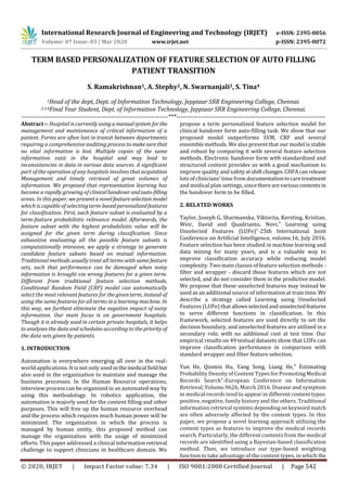 International Research Journal of Engineering and Technology (IRJET) e-ISSN: 2395-0056
Volume: 07 Issue: 03 | Mar 2020 www.irjet.net p-ISSN: 2395-0072
© 2020, IRJET | Impact Factor value: 7.34 | ISO 9001:2008 Certified Journal | Page 542
TERM BASED PERSONALIZATION OF FEATURE SELECTION OF AUTO FILLING
PATIENT TRANSITION
S. Ramakrishnan1, A. Stephy2, N. Swarnanjali3, S. Tina4
1Head of the dept, Dept. of Information Technology, Jeppiaar SRR Engineering College, Chennai.
2,3,4Final Year Student, Dept. of Information Technology, Jeppiaar SRR Engineering College, Chennai.
---------------------------------------------------------------------***----------------------------------------------------------------------
Abstract :- Hospital is currentlyusingamanualsystem forthe
management and maintenance of critical information of a
patient. Forms are often lost in transit between departments
requiring a comprehensive auditing process tomakesurethat
no vital information is lost. Multiple copies of the same
information exist in the hospital and may lead to
inconsistencies in data in various data sources. A significant
part of the operation of any hospitals involves thatacquisition
Management and timely retrieval of great volumes of
information. We proposed that representation learning has
become a rapidly growing of clinicalhandoverandauto-filling
areas. In this paper, we present a novelfeatureselectionmodel
which is capable of selectingterm-basedpersonalizedfeatures
for classification. First, each feature subset is evaluated by a
term-feature probabilistic relevance model. Afterwards, the
feature subset with the highest probabilistic value will be
assigned for the given term during classification. Since
exhaustive evaluating all the possible feature subsets is
computationally intensive, we apply a strategy to generate
candidate feature subsets based on mutual information.
Traditional methods usually treat all terms with same feature
sets, such that performance can be damaged when noisy
information is brought via wrong features for a given term.
Different from traditional feature selection methods,
Conditional Random Field (CRF) model can automatically
select the most relevant features for the given term, instead of
using the same features for all terms in a learning machine. In
this way, we furthest eliminate the negative impact of noisy
information. Our main focus is on government hospitals.
Though it is already used in certain private hospitals, it helps
to analyses the data and schedules according to the priorityof
the data sets given by patients.
1. INTRODUCTION
Automation is everywhere emerging all over in the real-
world applications. It is not only used inthemedical fieldbut
also used in the organization to maintain and manage the
business processes. In the Human Resource operations,
interview process can be organized in an automated way by
using this methodology. In robotics application, the
automation is majorly used for the content filling and other
purposes. This will free up the human resource overhead
and the process which requires much human power will be
minimized. The organization in which the process is
managed by human entity, this proposed method can
manage the organization with the usage of minimized
efforts. This paper addressed a clinical informationretrieval
challenge to support clinicians in healthcare domain. We
propose a term personalized feature selection model for
clinical handover form auto-filling task. We show that our
proposed model outperforms SVM, CRF and several
ensemble methods. We also present that our model is stable
and robust by comparing it with several feature selection
methods. Electronic handover form with standardized and
structured content provides us with a good mechanism to
improve quality and safetyatshiftchanges.CHFAcanrelease
lots of clinicians’ time from documentationtocaretreatment
and medical plan settings, sincetherearevariouscontentsin
the handover form to be filled.
2. RELATED WORKS
Taylor, Joseph G, Sharmanska, Viktoriia, Kersting, Kristian,
Weir, David and Quadrianto, Novi,” Learning using
Unselected Features (LUFe)”-25th International Joint
Conference on Artificial Intelligence, volume.16, July 2016.
Feature selection has been studied in machine learning and
data mining for many years, and is a valuable way to
improve classification accuracy while reducing model
complexity. Two main classes of feature selection methods -
filter and wrapper - discard those features which are not
selected, and do not consider them in the predictive model.
We propose that these unselected features may instead be
used as an additional source of information at traintime.We
describe a strategy called Learning using Unselected
Features (LUFe) that allowsselectedandunselectedfeatures
to serve different functions in classification. In this
framework, selected features are used directly to set the
decision boundary, and unselected features are utilized in a
secondary role, with no additional cost at test time. Our
empirical results on 49 textual datasets show that LUFe can
improve classification performance in comparison with
standard wrapper and filter feature selection.
Yun He, Qinmin Hu, Yang Song, Liang He,” Estimating
Probability Density of Content Types for Promoting Medical
Records Search”-European Conference on Information
Retrieval, Volume.9626, March 2016. Disease and symptom
in medical records tend to appear in different content types:
positive, negative, family history and the others. Traditional
information retrieval systems dependingonkeywordmatch
are often adversely affected by the content types. In this
paper, we propose a novel learning approach utilizing the
content types as features to improve the medical records
search. Particularly, the different contents from the medical
records are identified using a Bayesian-based classification
method. Then, we introduce our type-based weighting
function to take advantage of the content types, in which the
 