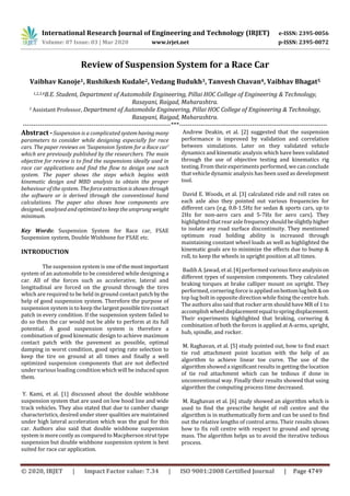 International Research Journal of Engineering and Technology (IRJET) e-ISSN: 2395-0056
Volume: 07 Issue: 03 | Mar 2020 www.irjet.net p-ISSN: 2395-0072
© 2020, IRJET | Impact Factor value: 7.34 | ISO 9001:2008 Certified Journal | Page 4749
Review of Suspension System for a Race Car
Vaibhav Kanoje1, Rushikesh Kudale2, Vedang Budukh3, Tanvesh Chavan4, Vaibhav Bhagat5
1,2,3,4B.E. Student, Department of Automobile Engineering, Pillai HOC College of Engineering & Technology,
Rasayani, Raigad, Maharashtra.
5 Assistant Professor, Department of Automobile Engineering, Pillai HOC College of Engineering & Technology,
Rasayani, Raigad, Maharashtra.
---------------------------------------------------------------------***---------------------------------------------------------------------
Abstract - Suspension is a complicated systemhavingmany
parameters to consider while designing especially for race
cars. The paper reviews on ‘Suspension System for a Race car’
which are previously published by the researchers. The main
objective for review is to find the suspensions ideally used in
race car applications and find the flow to design one such
system. The paper shows the steps which begins with
kinematic design and MBD analysis to obtain the proper
behaviour of the system. Theforceextraction isshownthrough
the software or is derived through the conventional hand
calculations. The paper also shows how components are
designed, analysed andoptimizedtokeeptheunsprungweight
minimum.
Key Words: Suspension System for Race car, FSAE
Suspension system, Double Wishbone for FSAE etc.
INTRODUCTION
The suspension system is one ofthe mostimportant
system of an automobile to be considered while designing a
car. All of the forces such as accelerative, lateral and
longitudinal are forced on the ground through the tires
which are required to be held in ground contact patchbythe
help of good suspension system. Therefore the purpose of
suspension system is to keep the largestpossibletirecontact
patch in every condition. If the suspension system failed to
do so then the car would not be able to perform at its full
potential. A good suspension system is therefore a
combination of good kinematic design to achieve maximum
contact patch with the pavement as possible, optimal
damping in worst condition, good spring rate selection to
keep the tire on ground at all times and finally a well
optimized suspension components that are not deflected
under various loading condition which will be inducedupon
them.
Y. Kami, et al. [1] discussed about the double wishbone
suspension system that are used on low hood line and wide
track vehicles. They also stated that due to camber change
characteristics, desired under steer qualities are maintained
under high lateral acceleration which was the goal for this
car. Authors also said that double wishbone suspension
system is more costly as compared to Macpherson strut type
suspension but double wishbone suspension system is best
suited for race car application.
Andrew Deakin, et al. [2] suggested that the suspension
performance is improved by validation and correlation
between simulations. Later on they validated vehicle
dynamics and kinematic analysis which have been validated
through the use of objective testing and kinematics rig
testing. From their experiments performed, we can conclude
that vehicle dynamic analysis has been used as development
tool.
David E. Woods, et al. [3] calculated ride and roll rates on
each axle also they pointed out various frequencies for
different cars (e.g. 0.8-1.5Hz for sedan & sports cars, up to
2Hz for non-aero cars and 5-7Hz for aero cars). They
highlighted that rearaxle frequency shouldbeslightlyhigher
to isolate any road surface discontinuity. They mentioned
optimum road holding ability is increased through
maintaining constant wheel loads as well as highlighted the
kinematic goals are to minimize the effects due to bump &
roll, to keep the wheels in upright position at all times.
Badih A. Jawad, et al. [4] performed various forceanalysison
different types of suspension components. They calculated
braking torques at brake calliper mount on upright. They
performed, cornering force isappliedonbottomlugbolt&on
top lug bolt in opposite direction while fixing the centre hub.
The authors also said that rocker arm should have MR of 1 to
accomplishwheeldisplacementequaltospringdisplacement.
Their experiments highlighted that braking, cornering &
combination of both the forces is applied at A-arms, upright,
hub, spindle, and rocker.
M. Raghavan, et al. [5] study pointed out, how to find exact
tie rod attachment point location with the help of an
algorithm to achieve linear toe curve. The use of the
algorithm showed a significant results in getting the location
of tie rod attachment which can be tedious if done in
unconventional way. Finally their results showed that using
algorithm the computing process time decreased.
M. Raghavan et al. [6] study showed an algorithm which is
used to find the prescribe height of roll centre and the
algorithm is in mathematically form and can be used to find
out the relative lengths of control arms. Their results shows
how to fix roll centre with respect to ground and sprung
mass. The algorithm helps us to avoid the iterative tedious
process.
 
