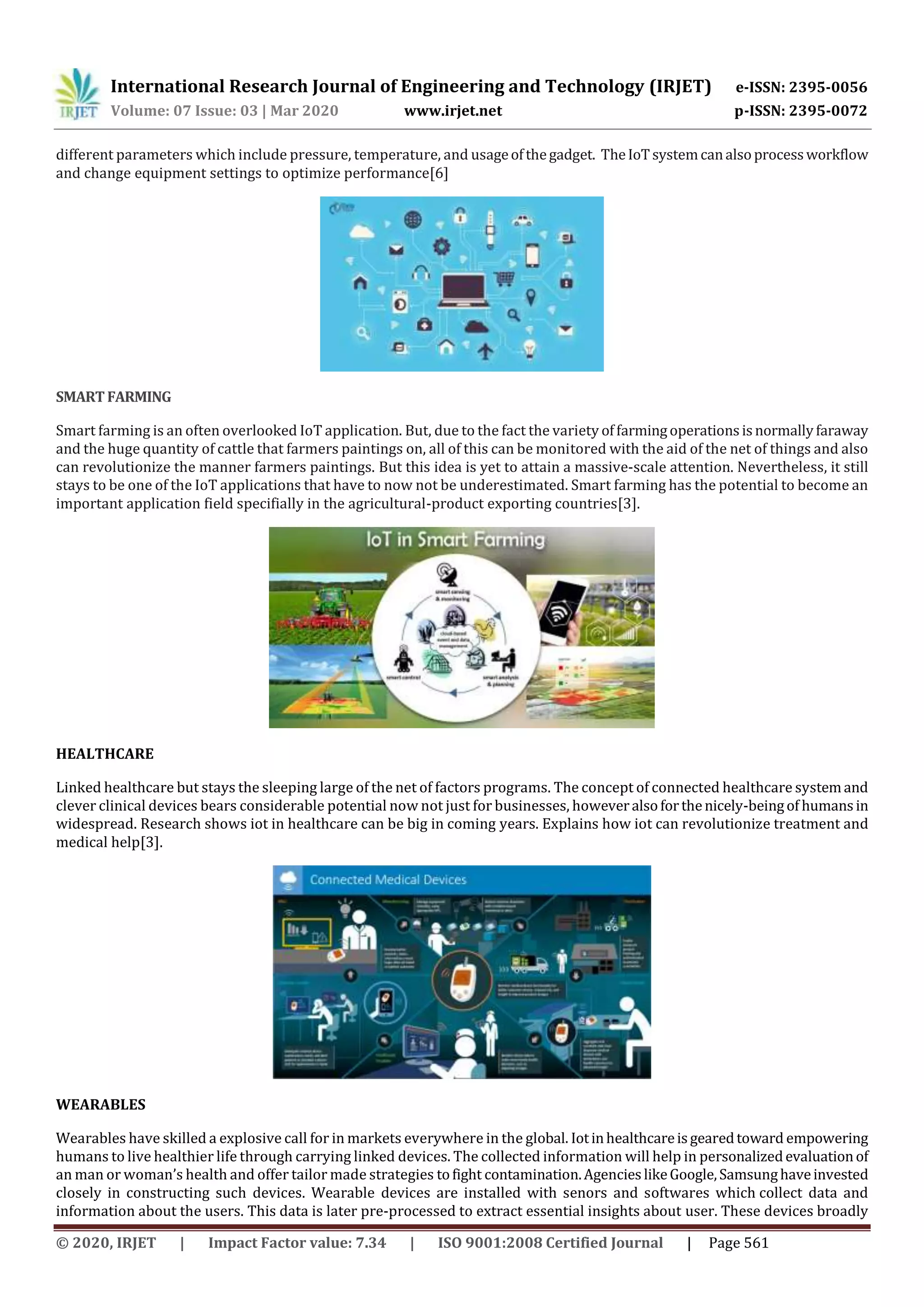 International Research Journal of Engineering and Technology (IRJET) e-ISSN: 2395-0056
Volume: 07 Issue: 03 | Mar 2020 www.irjet.net p-ISSN: 2395-0072
© 2020, IRJET | Impact Factor value: 7.34 | ISO 9001:2008 Certified Journal | Page 561
different parameters which include pressure, temperature, and usageofthegadget. TheIoTsystemcanalsoprocessworkflow
and change equipment settings to optimize performance[6]
SMARTFARMING
Smart farming is an often overlooked IoT application. But, due to the fact the variety offarmingoperationsisnormallyfaraway
and the huge quantity of cattle that farmers paintings on, all of this can be monitored with the aid of the net of things and also
can revolutionize the manner farmers paintings. But this idea is yet to attain a massive-scale attention. Nevertheless, it still
stays to be one of the IoT applications that have to now not be underestimated. Smart farming has the potential to become an
important application field specifially in the agricultural-product exporting countries[3].
HEALTHCARE
Linked healthcare but stays the sleeping large of the net of factors programs. The concept of connected healthcare systemand
clever clinical devices bears considerable potential now not just for businesses, howeveralsoforthenicely-beingof humansin
widespread. Research shows iot in healthcare can be big in coming years. Explains how iot can revolutionize treatment and
medical help[3].
WEARABLES
Wearables have skilled a explosive call for in markets everywhere in the global. Iotinhealthcareisgearedtoward empowering
humans to live healthier life through carrying linked devices. The collected information will help in personalizedevaluationof
an man or woman’s health and offer tailor made strategies tofight contamination.AgencieslikeGoogle,Samsunghaveinvested
closely in constructing such devices. Wearable devices are installed with senors and softwares which collect data and
information about the users. This data is later pre-processed to extract essential insights about user. These devices broadly
 
