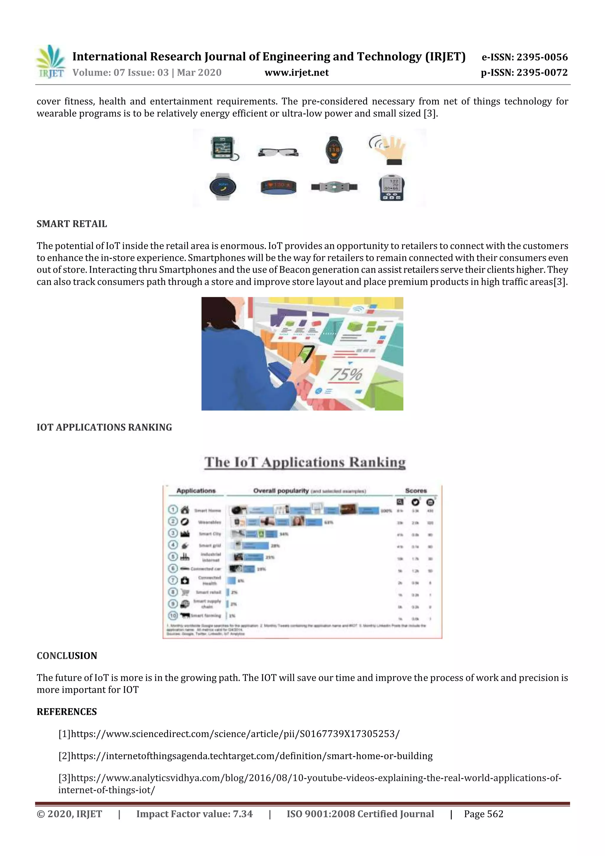 International Research Journal of Engineering and Technology (IRJET) e-ISSN: 2395-0056
Volume: 07 Issue: 03 | Mar 2020 www.irjet.net p-ISSN: 2395-0072
© 2020, IRJET | Impact Factor value: 7.34 | ISO 9001:2008 Certified Journal | Page 562
cover fitness, health and entertainment requirements. The pre-considered necessary from net of things technology for
wearable programs is to be relatively energy efficient or ultra-low power and small sized [3].
SMART RETAIL
The potential of IoT inside the retail area is enormous. IoT provides an opportunity to retailers to connect with the customers
to enhance the in-store experience. Smartphones will be the way for retailers to remain connected with their consumers even
out of store. Interacting thru Smartphones and the use of Beacon generation can assistretailersservetheirclientshigher.They
can also track consumers path through a store and improve store layout and place premium products in high traffic areas[3].
IOT APPLICATIONS RANKING
CONCLUSION
The future of IoT is more is in the growing path. The IOT will save our time and improve the process of work and precision is
more important for IOT
REFERENCES
[1]https://www.sciencedirect.com/science/article/pii/S0167739X17305253/
[2]https://internetofthingsagenda.techtarget.com/definition/smart-home-or-building
[3]https://www.analyticsvidhya.com/blog/2016/08/10-youtube-videos-explaining-the-real-world-applications-of-
internet-of-things-iot/
 