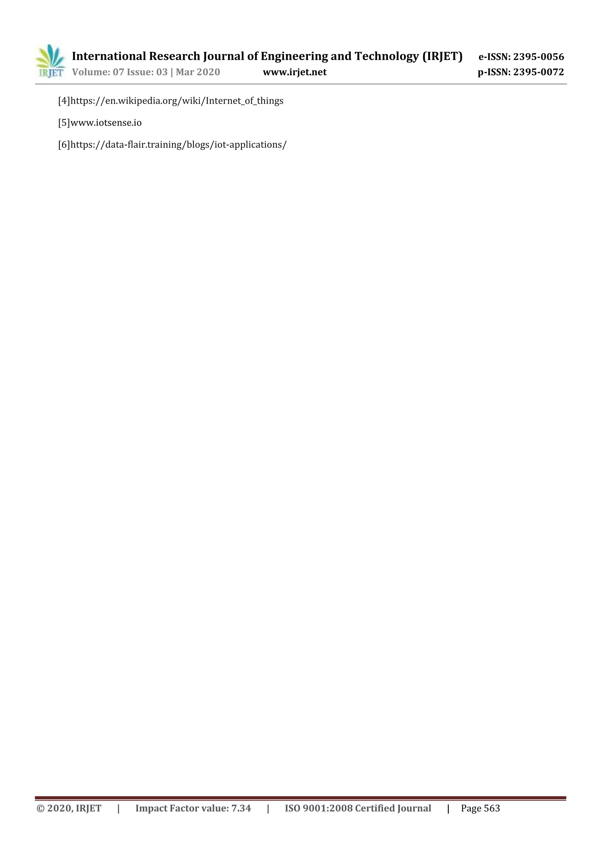 International Research Journal of Engineering and Technology (IRJET) e-ISSN: 2395-0056
Volume: 07 Issue: 03 | Mar 2020 www.irjet.net p-ISSN: 2395-0072
© 2020, IRJET | Impact Factor value: 7.34 | ISO 9001:2008 Certified Journal | Page 563
[4]https://en.wikipedia.org/wiki/Internet_of_things
[5]www.iotsense.io
[6]https://data-flair.training/blogs/iot-applications/
 