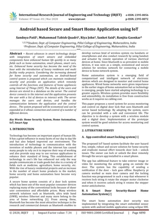International Research Journal of Engineering and Technology (IRJET) e-ISSN: 2395-0056
Volume: 07 Issue: 03 | Mar 2020 www.irjet.net p-ISSN: 2395-0072
© 2020, IRJET | Impact Factor value: 7.34 | ISO 9001:2008 Certified Journal | Page 4890
Android based Secure and Smart Home Application using IoT
Sandnya Patil1, Muhammad Tabish Quadri2, Riya John3, Sanket Said4, Ranjita Gaonkar5
1,2,3,4Student, Dept .of Computer Engineering, Pillai College of Engineering, Maharashtra, India
5Professor, Dept. of Computer Engineering, Pillai College of Engineering, Maharashtra, India
---------------------------------------------------------------------***----------------------------------------------------------------------
Abstract - Recent advances in smart technology design
with integration of smart sensors and embedded
components have enhanced human life quickly in so many
fields such as home automation, smart phones, smart cars,
etc. Enhanced home security has become the need of the
hour with the introduction of luxury residences and multi
facility realty projects. Considering the increasing demand
for home security and automation, an Android-based
control system is proposed which can maintain residential
security and provides an application which remotely
controls all the functions and features of home appliances
using Internet of Things (IOT). The details of the users and
devices are stored in a database on the server. The central
device connects to the internet and the application presents
the user with a list of devices to interact with. The server
manages the users and devices, and handles the
communication between the application and the central
device. . The system proposed will be economical and can be
expanded as it allows connection and control of a number of
different devices.
Key Words: Home Security System, Home Automation,
IoT, Smart App
1. INTRODUCTION
Technology has become an important aspect of human life.
It has a great influence in many facets of our day to day life
and has also helped improved our environment. The
introduction of technology in communication with the
invention of mobile phones and the internet has caused
many people to rely on it to improve their way of working
and also provide easy way to use various applications to
enhance their standard of living. This establishment of
technology in one's life has enhanced not only the way
people communicate or trade goods but also in a variety of
fields such as medicine, agriculture, home security, etc.
With the rise of luxury residential projects and an increase
in the number of smart home products in the market,
home security and home automation have become very
popular.
A secure home system consists of a door lock system
which has been one of the most popular consumer devices
replacing many of the conventional locks because of sheer
user convenience and affordable prices. Many wireless
network solutions such as bluetooth, ultra wide band
(UWB), wireless Ethernet and many more belong to the
area of home networking [1]. From among these,
bluetooth has become the most attractive technique in the
research and commercial domain as bluetooth enables to
develop various kind of wireless system via handsets or
smartphones and also conduct research by using handset
and actuator by remote operation of various electrical
devices at home. Since bluetooth is so prevalent in mobile
devices, it was seen as a simple, economical and secure
solution for wireless network for connecting a mobile
device to home network system.
Home automation system is a emerging field of
computerized and intelligent network of electronic
devices which are designed to monitor and control home
appliances. Wired home networks were given importance
in the earlier stages of home automation but as technology
is emerging, people have started adopting technology to a
greater aspects. Wireless system provides more flexibility
and extensibility, its installation is free from construction
works as it requires no cabling cost.
This paper proposes a novel system for access monitoring
and control on digital door lock that uses bluetooth and
server based technology. By adopting the system, users
can be provided with a safe and convenient life. The
objective is to develop a system with a wireless module
and a digital door. Implementation of the prototype
system would be good solution for access monitoring and
control system.
2. LITERATURE SURVEY
A. App controlled smart locking system[1]
The proposed IoT based system facilitate the user hazard
free, simple, robust and secure solution for home security
and eradicate manual effort towards door lock – unlock
issues. The owner can lock or unlock the door remotely
through the secure app installed in a smart phone.
The app has additional feature to take exterior image or
video for monitoring the activity going on outside the
door. The system has the capability of sending a
notification if the door - lock goes offline. Raspberry pi
camera worked as main door camera and the locking
function was programmed in such a way that whenever it
receives lock string it rotate the stepper motor clockwise
and when it receives unlock string it rotates the stepper
motor anticlockwise.
B. A Smart Door Security-Based Home
Automation System[2]
The smart home automation door security was
implemented by integrating the smart embedded sensor
system with android mobile application using eclipse IDE.
 