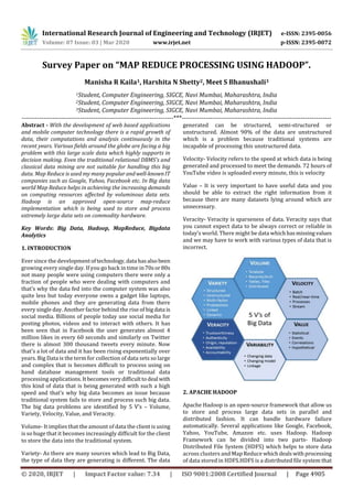 International Research Journal of Engineering and Technology (IRJET) e-ISSN: 2395-0056
Volume: 07 Issue: 03 | Mar 2020 www.irjet.net p-ISSN: 2395-0072
© 2020, IRJET | Impact Factor value: 7.34 | ISO 9001:2008 Certified Journal | Page 4905
Survey Paper on “MAP REDUCE PROCESSING USING HADOOP”.
Manisha R Kaila1, Harshita N Shetty2, Meet S Bhanushali3
1Student, Computer Engineering, SIGCE, Navi Mumbai, Maharashtra, India
2Student, Computer Engineering, SIGCE, Navi Mumbai, Maharashtra, India
3Student, Computer Engineering, SIGCE, Navi Mumbai, Maharashtra, India
----------------------------------------------------------------------***---------------------------------------------------------------------
Abstract - With the development of web based applications
and mobile computer technology there is a rapid growth of
data, their computations and analysis continuously in the
recent years. Various fields around the globe are facing a big
problem with this large scale data which highly supports in
decision making. Even the traditional relational DBMS’s and
classical data mining are not suitable for handling this big
data. Map Reduce is used my many popular andwell-knownIT
companies such as Google, Yahoo, Facebook etc. In Big data
world Map Reduce helps in achieving the increasing demands
on computing resources affected by voluminous data sets.
Hadoop is an approved open-source map-reduce
implementation which is being used to store and process
extremely large data sets on commodity hardware.
Key Words: Big Data, Hadoop, MapReduce, Bigdata
Analytics
1. INTRODUCTION
Ever since the developmentoftechnology,data hasalsobeen
growing every single day. If you go back in time in70sor80s
not many people were using computers there were only a
fraction of people who were dealing with computers and
that’s why the data fed into the computer system was also
quite less but today everyone owns a gadget like laptops,
mobile phones and they are generating data from there
every single day. Another factor behind the rise of bigdata is
social media. Billions of people today use social media for
posting photos, videos and to interact with others. It has
been seen that in Facebook the user generates almost 4
million likes in every 60 seconds and similarly on Twitter
there is almost 300 thousand tweets every minute. Now
that’s a lot of data and it has been rising exponentially over
years. Big Data is the term for collection of data sets so large
and complex that is becomes difficult to process using on
hand database management tools or traditional data
processing applications.It becomes verydifficulttodeal with
this kind of data that is being generated with such a high
speed and that’s why big data becomes an issue because
traditional system fails to store and process such big data.
The big data problems are identified by 5 V’s – Volume,
Variety, Velocity, Value, and Veracity.
Volume- It implies that the amount of data the client is using
is so huge that it becomes increasingly difficult for the client
to store the data into the traditional system.
Variety- As there are many sources which lead to Big Data,
the type of data they are generating is different. The data
generated can be structured, semi-structured or
unstructured. Almost 90% of the data are unstructured
which is a problem because traditional systems are
incapable of processing this unstructured data.
Velocity- Velocity refers to the speed at which data is being
generated and processed to meet the demands. 72 hours of
YouTube video is uploaded every minute, this is velocity
Value – It is very important to have useful data and you
should be able to extract the right information from it
because there are many datasets lying around which are
unnecessary.
Veracity- Veracity is sparseness of data. Veracity says that
you cannot expect data to be always correct or reliable in
today’s world. There might be data whichhasmissingvalues
and we may have to work with various types of data that is
incorrect.
2. APACHE HADOOP
Apache Hadoop is an open-source framework that allow us
to store and process large data sets in parallel and
distributed fashion. It can handle hardware failure
automatically. Several applications like Google, Facebook,
Yahoo, YouTube, Amazon etc. uses Hadoop. Hadoop
Framework can be divided into two parts- Hadoop
Distributed File System (HDFS) which helps to store data
across clusters and Map Reduce whichdealswithprocessing
of data stored in HDFS.HDFS is a distributed file system that
 
