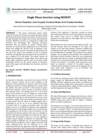 International Research Journal of Engineering and Technology (IRJET) e-ISSN: 2395-0056
Volume: 07 Issue: 03 | Mar 2020 www.irjet.net p-ISSN: 2395-0072
© 2020, IRJET | Impact Factor value: 7.34 | ISO 9001:2008 Certified Journal | Page 4922
Single Phase Inverter using MOSFET
Shweta Pimpalkar, Aarti Yergude, Prashant Dhoke, Prof. Prajakta Kasulkar
Dept. of Electrical Engineering, Ballarpur Institute of Technology Bamni, Chandrapur -442402,
Maharashtra, India
---------------------------------------------------------------------***---------------------------------------------------------------------
ABSTRACT – The power electronics device which
converts DC power to AC power at required output voltage
and frequency level is known as inverter. Inverters can be
broadly classified into single level inverter and multilevel
inverter. Multilevel inverter as compared to single level
inverters has advantages like minimum harmonic
distortion and can operate on several voltage levels.
Inverters are used for many applications, as in situations
where low voltage DC sources such as batteries, solar
panels or fuel cells must be converted so that devices can
run off of AC power. One example of such a situation
would be converting electrical power from a car battery to
run a laptop, TV or cell phone. This report focuses on
design and simulation of single phase, three phase and
pulse width modulated inverter and use of pulse width
modulated inverter in the speed control of Induction
motor. This paper will talk about the Inverters and how
they work.
Key Words: Inverter, MOSFET, Relays, Transformer,
Diode, IC.
1. INTRODUCTION
An Inverter is basically a converter that converts DC-AC
power. Inverter circuits can be very complex so the
objective of this method is to present some of the inner
workings of inverters without getting lost in some of the
fine details. The word „inverter‟ in the context of power
electronics denotes a class of power conversion circuits
that operates from a dc voltage source or a dc current
source and converts it into ac voltage or current. Even
though input to an inverter circuit is a dc source, it not
uncommon to have this dc derived from an ac source such
as utility ac supply. Thus, for example, the primary source
of input power may be utility ac voltage supply that is
„converted, to dc by an ac to dc converter and then
„inverted‟ back to ac using an inverter. Here, the final
output may be of a different frequency and magnitude
than the input ac of the utility supply In our country today,
this equipment is not all that in use not because it is not
important but because people never give it a thought as
per the construction and design. It is meant for use with a
12volts lead acid battery of it’s in a car for example a
suitable output voltage of 240volts AC obtainable. This
output voltage of 240volts AC can be used for powering
small electrical appliances such as lights, electrical tools
radio, soldering iron, fan etc. However, it is with
mentioning that the DC generated with this appliance is
nothing comparable to the AC generated by big generation
duration. This appliance is therefore suitable for short
time replacement for the real AC generation especially in
the remote areas and it is install where electrical
appliances are sold and the need might arise for it to be
tested and certified good.
Most industries in the country do not make use of DC – AC
inverter because there are through to be costly with
respect to the task they perform. However, putting into
consideration the task, this appliance can perform. It can
be concluded that it is cheaper. The construction is simple,
cheaper, easy to operate and portable. The usefulness of
this device and the function cannot be over emphasized
especially now that our country is passing through a very
sensitive era in our power generation. In these times when
control and monitor of complex field operations have
based in computer, a failure of AC, power supply to
communication equipment means work stoppage and to
some small scale industries a lot of economic and
materials losses is avoidable.
1.1 Problem Statement
As a result of continuous power failure and fluctuation in
power supply by Maharashtra State Electricity Board
(MSEB), sensitive appliances and system are affected by
interruption power supply. Then, this project is to provide
a back-up and reliable power supply of 1Kva to power the
sensitive appliances during power failure.
1.2 Aims and Objectives
The aim of this project is to design and construct a circuit
that will take a 12V dc input from battery and provide a
1000VA output that will be able to supply a standard
power to sensitive appliances.
The objective is to design a circuit that will convert dc to
ac power for various appliances used in domestic home, to
provide a noiseless source of electricity generation, to
have a source of generating electricity that has no negative
effect on the environment (i.e. no greenhouse effect) and
finally to provide a source of electricity power with low
maintenance cost and zero fuel cost.
1.3 Scope of the Project
The Scope of this project is to design and construct an
inverter with output power rating of 1kVA, maximum
 