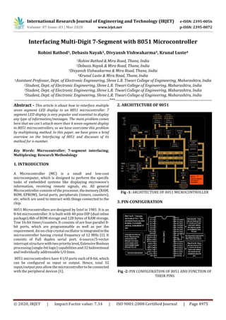 International Research Journal of Engineering and Technology (IRJET) e-ISSN: 2395-0056
Volume: 07 Issue: 03 | Mar 2020 www.irjet.net p-ISSN: 2395-0072
© 2020, IRJET | Impact Factor value: 7.34 | ISO 9001:2008 Certified Journal | Page 4975
Interfacing Multi-Digit 7-Segment with 8051 Microcontroller
Rohini Rathod1, Debasis Nayak2, Divyansh Vishwakarma3, Krunal Luste4
1Rohini Rathod & Mira Road, Thane, India
2Debasis Nayak & Mira Road, Thane, India
3Divyansh Vishwakarma & Mira Road, Thane, India
4Krunal Luste & Mira Road, Thane, India
1Assistant Professor, Dept. of Electronic Engineering, Shree L.R. Tiwari College of Engineering, Maharashtra, India
2Student, Dept. of Electronic Engineering, Shree L.R. Tiwari College of Engineering, Maharashtra, India
3Student, Dept. of Electronic Engineering, Shree L.R. Tiwari College of Engineering, Maharashtra, India
4Student, Dept. of Electronic Engineering, Shree L.R. Tiwari College of Engineering, Maharashtra, India
---------------------------------------------------------------------***----------------------------------------------------------------------
Abstract - This article is about how to interface multiple
seven segment LED display to an 8051 microcontroller. 7
segment LED display is very popular and essential to display
any type of information/messages. The main problem comes
here that we can't attach more than 4 seven-segment display
to 8051 microcontrollers, so we have overcome this problem
by multiplexing method. In this paper, we have given a brief
overview on the Interfacing of 8051 and discusses of its
method for n-number.
Key Words: Microcontroller; 7-segment interfacing;
Multiplexing; Research Methodology
1. INTRODUCTION
A Microcontroller (MC) is a small and low-cost
microcomputer, which is designed to perform the specific
tasks of embedded systems like displaying microwave’s
information, receiving remote signals, etc. All general
Microcontroller consists of the processor,thememory(RAM,
ROM, EPROM), Serial ports, peripherals (timers, counters),
etc. which are used to interact with things connected to the
chip.
8051 Microcontrollers are designed by Intel in 1981. It is an
8-bit microcontroller. It is built with 40 pins DIP (dual inline
package),4kb of ROM storage and 128 bytes of RAM storage,
Tow 16-bit timer/counters. It consists of are four parallel 8-
bit ports, which are programmable as well as per the
requirement. An on-chip crystal oscillator isintegratedinthe
microcontroller having crystal frequency of 12 MHz [1]. It
consists of Full duplex serial port, 6-source/5-vector
interrupt structurewithtwoprioritylevel,ExtensiveBoolean
processing (single-bit logic) capabilities and 32 bidirectional
and individually addressable I/O lines.
8051 microcontrollers have 4 I/O ports each of 8-bit, which
can be configured as input or output. Hence, total 32
input/output pinsallow themicrocontroller to be connected
with the peripheral devices [1].
2. ARCHITECTURE OF 8051
Fig -1: ARCHITECTURE OF 8051 MICROCONTROLLER
3. PIN-CONFIGURATION
Fig -2: PIN CONFIGURATION OF 8051 AND FUNCTION OF
THEIR PINS
 