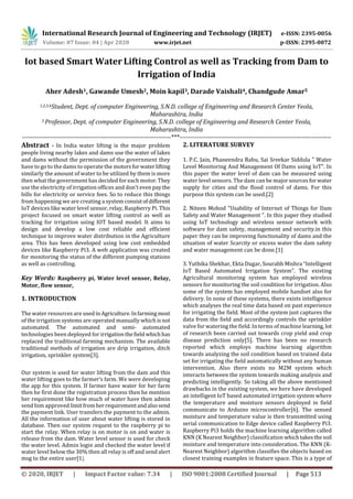 International Research Journal of Engineering and Technology (IRJET) e-ISSN: 2395-0056
Volume: 07 Issue: 04 | Apr 2020 www.irjet.net p-ISSN: 2395-0072
© 2020, IRJET | Impact Factor value: 7.34 | ISO 9001:2008 Certified Journal | Page 513
Iot based Smart Water Lifting Control as well as Tracking from Dam to
Irrigation of India
Aher Adesh1, Gawande Umesh2, Moin kapil3, Darade Vaishali4, Chandgude Amar5
1,2,3,4Student, Dept. of computer Engineering, S.N.D. college of Engineering and Research Center Yeola,
Maharashtra, India
5 Professor, Dept. of computer Engineering, S.N.D. college of Engineering and Research Center Yeola,
Maharashtra, India
---------------------------------------------------------------------***----------------------------------------------------------------------
Abstract - In India water lifting is the major problem
people living nearby lakes and dams use the water of lakes
and dams without the permission of the government they
have to go to the dams to operate the motorsfor waterlifting
similarly the amount of water to be utilized by them is more
then what the government has decided for each motor.They
use the electricity of irrigation offices and don’t even paythe
bills for electricity or service fees. So to reduce this things
from happening we are creating a system consistofdifferent
IoT devices like water level sensor, relay, Raspberry Pi. This
project focused on smart water lifting control as well as
tracking for irrigation using IOT based model. It aims to
design and develop a low cost reliable and efficient
technique to improve water distribution in the Agriculture
area. This has been developed using low cost embedded
devices like Raspberry Pi3. A web application was created
for monitoring the status of the different pumping stations
as well as controlling.
Key Words: Raspberry pi, Water level sensor, Relay,
Motor, flow sensor,
1. INTRODUCTION
The water resources are usedinAgriculture.Infarmingmost
of the irrigation systems are operated manually which isnot
automated. The automated and semi- automated
technologies been deployed for irrigationthefieldwhichhas
replaced the traditional farming mechanism. The available
traditional methods of irrigation are drip irrigation, ditch
irrigation, sprinkler system[3].
Our system is used for water lifting from the dam and this
water lifting goes to the farmer’s farm. We were developing
the app for this system. If farmer have water for her farm
then he first done the registration process then he mention
her requirement like how much of water have then admin
send him approved limitfromherrequirementandalsosend
the payment link. User transfers the payment to the admin.
All the information of user about water lifting is stored in
database. Then our system request to the raspberry pi to
start the relay. When relay is on motor is on and water is
release from the dam. Water level sensor is used for check
the water level. Admin login and checked the water level if
water level below the 30% then all relay is off and send alert
msg to the entire user[1].
2. LITERATURE SURVEY
1. P.C. Jain, Phaneendra Babu, Sai Sreekar Siddula " Water
Level Monitoring And Management Of Dams using IoT". In
this paper the water level of dam can be measured using
water level sensors. The dam can be major sourcesforwater
supply for cities and the flood control of dams. For this
purpose this system can be used.[2]
2. Niteen Mohod "Usability of Internet of Things for Dam
Safety and Water Management ". In this paper they studied
using IoT technology and wireless sensor network with
software for dam safety, management and security.in this
paper they can be improving functionality of dams and the
situation of water Scarcity or excess water the dam safety
and water management can be done.[1]
3. Yuthika Shekhar, Ekta Dugar, Sourabh Mishra “Intelligent
IoT Based Automated Irrigation System”. The existing
Agricultural monitoring system has employed wireless
sensors for monitoring the soil condition for irrigation. Also
some of the system has employed mobile handset also for
delivery. In none of these systems, there exists intelligence
which analyses the real time data based on past experience
for irrigating the field. Most of the system just captures the
data from the field and accordingly controls the sprinkler
valve for watering the field. In terms of machine learning, lot
of research been carried out towards crop yield and crop
disease prediction only[5]. There has been no research
reported which employs machine learning algorithm
towards analyzing the soil condition based on trained data
set for irrigating the field automatically without any human
intervention. Also there exists no M2M system which
interacts between the system towards making analysis and
predicting intelligently. So taking all the above mentioned
drawbacks in the existing system, we here have developed
an intelligent IoT based automated irrigation system where
the temperature and moisture sensors deployed in field
communicate to Arduino microcontroller[6]. The sensed
moisture and temperature value is then transmitted using
serial communication to Edge device called Raspberry Pi3.
Raspberry Pi3 holds the machine learning algorithm called
KNN (K Nearest Neighbor) classification whichtakesthesoil
moisture and temperature into consideration. The KNN (K-
Nearest Neighbor) algorithm classifies the objects based on
closest training examples in feature space. This is a type of
 