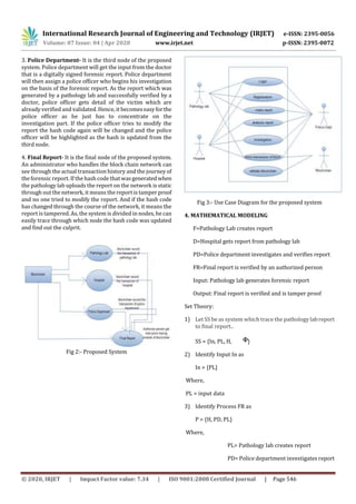 International Research Journal of Engineering and Technology (IRJET) e-ISSN: 2395-0056
Volume: 07 Issue: 04 | Apr 2020 www.irjet.net p-ISSN: 2395-0072
© 2020, IRJET | Impact Factor value: 7.34 | ISO 9001:2008 Certified Journal | Page 546
3. Police Department- It is the third node of the proposed
system. Police department will get the input from the doctor
that is a digitally signed forensic report. Police department
will then assign a police officer who begins his investigation
on the basis of the forensic report. As the report which was
generated by a pathology lab and successfully verified by a
doctor, police officer gets detail of the victim which are
already verified and validated. Hence, it becomeseasyforthe
police officer as he just has to concentrate on the
investigation part. If the police officer tries to modify the
report the hash code again will be changed and the police
officer will be highlighted as the hash is updated from the
third node.
4. Final Report- It is the final node of the proposed system.
An administrator who handles the block chain network can
see through the actual transaction history and the journey of
the forensic report. If the hash code that wasgeneratedwhen
the pathology lab uploads the report on the network is static
through out the network, it means the report is tamper proof
and no one tried to modify the report. And if the hash code
has changed through the course of the network, it means the
report is tampered. As, the system is divided in nodes, he can
easily trace through which node the hash code was updated
and find out the culprit.
Fig 2:- Proposed System
Fig 3:- Use Case Diagram for the proposed system
4. MATHEMATICAL MODELING
F=Pathology Lab creates report
D=Hospital gets report from pathology lab
PD=Police department investigates and verifies report
FR=Final report is verified by an authorized person
Input: Pathology lab generates forensic report
Output: Final report is verified and is tamper proof
Set Theory:
1) Let SS be as system which trace the pathologylabreport
to final report..
SS = {In, PL, H, }
2) Identify Input In as
In = {PL}
Where,
PL = input data
3) Identify Process FR as
P = {H, PD, PL}
Where,
PL= Pathology lab creates report
PD= Police department investigates report
 