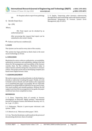 International Research Journal of Engineering and Technology (IRJET) e-ISSN: 2395-0056
Volume: 07 Issue: 04 | Apr 2020 www.irjet.net p-ISSN: 2395-0072
© 2020, IRJET | Impact Factor value: 7.34 | ISO 9001:2008 Certified Journal | Page 547
H= Hospital collects report from pathology
lab
4) Identify Output Op as
Op = {FR}
Where,
FR= Final report can be checked by an
authorized person
After processing this request final report can be
submitted to the victim’s family.
= Failures and Success conditions.[5]
5. SCOPE
This System can be used in every state of the country.
This system has huge potential as block chain is the most
secure technology as of now.
6. CONCLUSION
Blockchain by nature enforces authenticity, accountability,
authenticity, protection and auditability, making it the best
choice for the management and traceability of the forensic
custody chain. By that confidence, Blockchain helps to
reduce friction and thus brings the real promise to forensic
culture. This project work aims at developing complete Java
based smart digital forensic chain.
7. ACKNOWLEDGEMENT
We wish to express my profound thanks to all whohelped us
directly or indirectly in making this paper. Finally, we wish
to thank to all our friends and well-wishers who supported
us in completing this paper successfully. We are especially
grateful to our guide HOD Dr.S.M.PATIL for her time to time,
very much needed, and valuable guidance. Without the full
support and cheerful encouragement of my guide, the paper
would not have been completed on time.
REFERENCES
1. G. Giova, “Improving chain of custody in forensic
investigation of electronic digital systems,” International
Journal of Computer Science and Network Security, vol. 11,
no. 1, pp. 1–9, 2011.
2. S. Nakamoto, “Bitcoin: A peer-to-peer electronic cash
system,” 2008.
3. V. Buterin et al., “Ethereum white paper,” 2013.
4. C. Liu, “How the blockchain could transformthe processof
documenting electronic chain of custody.”
5. K. Zatyko, “Improving cyber forensics cybersecurity
through block chain technology with truth based systems,”
International Symposium on Forensic Science Error
Management, July-23-2015.
 