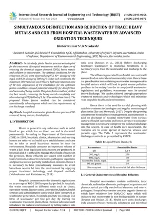 International Research Journal of Engineering and Technology (IRJET) e-ISSN: 2395-0056
Volume: 07 Issue: 04 | Apr 2020 www.irjet.net p-ISSN: 2395-0072
© 2020, IRJET | Impact Factor value: 7.34 | ISO 9001:2008 Certified Journal | Page 548
SIMULTANEOUS DISINFECTION AND REDUCTION OF TRACE HEAVY
METALS AND COD FROM HOSPITAL WASTEWATER BY ADVANCED
OXIDATION TECHNIQUES
Kishor Kumar S1, K S Lokesh2
1Research Scholar, JSS Research Foundation, SJCE, Affiliated to University of Mysore, Mysuru, Karnataka, India
2Professor, Department of Environmental Engineering, SJCE, Mysuru, Karnataka, India
---------------------------------------------------------------------***----------------------------------------------------------------------
Abstract - In this study, photo Fenton process was adopted
for the treatment of hospital wastewater with an objective of
reducing the chemical oxygen demand (COD), heavy metals
and coliform in wastewater. The optimal conditions for the
reduction of COD were observed at pH 3, Fe2+ dosage of 400
mg/l, and H2O2 dosage of 500 mg/l. Under suchconditions, the
maximum COD removal was94%at ahydraulicretentiontime
of 90 min. Application of UV irradiation for the optimum
fenton condition showed potential capacity for disinfection
and removal of heavy metals. Thephotofentonmethodyielded
the best results, removing the heavy metals completely and
also reducing MPN/100ml of 1.1x104 to values less than2. The
proposed Photo fenton method can be considered
operationally advantageous which met the requirements of
the discharge standard.
Key Words: hospital wastewater,photoFenton process,COD
removal, heavy metals, disinfection
1. INTRODUCTION
Waste in general is any substance such as solid,
liquid or gas which has no direct use and is discarded
permanently. According to Department of Environment
(DOE) in 2009, hospitals, clinics, pharmacies and nursing
homes are referred as health care establishment and care
has to take to avoid hazardous wastes let into the
environment. Hospitals consume an important volume of
water a day. Both liquid and solid wastes are generated in
hospitals and it is difficult to managethesekindsofwastesin
the premises. These effluents are loaded with number of
toxic chemicals, radioactive elements,pathogenicorganisms
and pharmaceutical partially metabolisedelements.Henceit
is necessary to take precautionary measures to avoid
hazardous wastes let into the environment by applying
proper treatment technology and disposal methods
(Mohankumar and Kottaiveeran, 2011).
Hospitals consume water for domestic applications
on an average of 400-1200 litre per dayper bed.Inhospitals,
the water consumed in different units such as clinics,
operation rooms, laundry units, laboratories, kitchen,health
services and administrative units which later converted as
wastewater generation. Hospitals generate on average 750
litres of wastewater per bed per day. By leaving the
wastewater treatment plants,thesechemical substanceswill
imbalance the natural environment by letting nature into
toxic area (Amouei et al., 2012). Before discharging
healthcare wastewater to municipal treatment, it is
necessary to pre-treat the wastewater and discharge to the
plant.
The effluents generated from health care units will
account load on natural environmental system. Hence there
is a great burden in maintaining wastewatermanagement in
hospital sectors which will lead to point source pollution
problems in the society. In order to comply with wastewater
legislations and guidelines, wastewater must be treated
before discharge. This can be achieved through appropriate
treatment methods and technologies which will minimize
risks on public health and environment.
Hence there is the need for careful planning with
suitable treatment technologies and regular monitoring of
plant units (Eze and Onwurah, 2015). Despite the growing
concern over hospital waste management, scant attention is
paid on discharge of hospital wastewater from various
sectors of health care units and hence advance wastewater
management is necessaryto improvethepollutantdischarge
into the sewers. In case of health care wastewater, the
concerns are to avoid spread of bacteria, viruses and
parasite eggs. The Table 1 represents the wastewater
discharge standards as prescribed by KSPCB.
Table 1: Liquid Waste Standards
Parameters Permissible limits
pH 6.3-9
COD, mg/L 250
BOD, mg/L 30
Suspended Solids, mg/L 100
Oil and grease 10
Bio assay test 90 % survival of fish after 96 hours
1.1 General Characteristics of Hospital Effluents
Hospital wastewaters contain antibiotics, toxic
chemicals, radioactive elements, pathogenic organisms and
pharmaceutical partially metabolized elements and enteric
pathogens. Hospital wastewater contains organic chemicals
which have relatively low BOD/COD ratio which will
indicates that wastewater is non-biodegradable in nature
(Beyene and Redaie, 2011). Health care units discharges
wide amount of toxic chemicals, substances and microbial
 