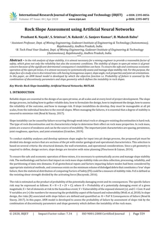 International Research Journal of Engineering and Technology (IRJET) e-ISSN: 2395-0056
Volume: 07 Issue: 04 | Apr 2020 www.irjet.net p-ISSN: 2395-0072
© 2020, IRJET | Impact Factor value: 7.34 | ISO 9001:2008 Certified Journal | Page 559
Rock Slope Assessment using Artificial Neural Networks
Prashant K. Nayak1, S. Srinivas2, N. Rakesh2, G. Sanjeev Kumar2, B. Mahesh Babu2
1 Assistant Professor, Dept. of Mining Engineering, Godavari Institute of Engineering & Technology (Autonomous),
Rajahmundry, Andhra Pradesh, India.
2B. Tech Final Year Student, Dept. of Mining Engineering, Godavari Institute of Engineering & Technology
(Autonomous), Rajahmundry, Andhra Pradesh, India.
---------------------------------------------------------------------***----------------------------------------------------------------------
Abstract – In the risk analysis of slope stability, it is utmost necessary for a mining engineer to provide a reasonable factor of
safety, which gives not only the reliability but also the economic conditions. The stability of slopes in open pit mines is of great
concern because of the significant detrimental consequence’s instabilities can have. To ensure the safe and continuous economic
operation of the open pit mines, it is utmost necessary to systematically assessandmanageslopestabilityrisk. Forthispurpose, the
slope face of a study area is discretized into cells having homogenous aspect, slopeangle, rockproperties andjointsetorientations.
In this paper, an ANN based model is developed by which the objective function i.e. Probability of failure is assessed by the
combination of discontinuity parameters and slope geometry which defines the instability in rock slopes.
Key Words: Rock Slope Instability; Artificial Neural Networks; MATLAB.
1. INTRODUCTION
Reliable slopes are essential to the design of an open pit mine, at all scales and at every level of project development. The slope
design process, including how to gather reliable data, how to formulate the design, how to implementthedesign,howtoassess
the reliability of the outcome, and how to manage risk. If slope instabilities do develop, they must be manageable at all pit
scales, from the individual benches to the overall slopes. When managing the failures, it is essential that a degree of stability is
ensured to minimize risk (Read & Stacey, 2017).
Slope instability can be caused by failure occurring through weak intact rock or along pre-existing discontinuities in hardrock.
The type of rock discontinuities and its characteristics helps to determine their effect on rock mass properties. In rock mass,
joints are a source of weakness and can be the source of instability. The importantjoint characteristics arespacing, persistence,
joint roughness, aperture, and joint orientation (Gratchev, 2019).
To conduct stability analyses and develop optimum slope angles for input into pit design process, the proposed pit must be
divided into design sectors that are sections of the pit with similar geological and operational characteristics. This selection is
based on several criteria: the structural domain, the wall orientation, and operational considerations. Since a pit geometry is
required to define, design sectors, slope design are iterative with mine planning (Fleurisson & Cojean, 2014).
To ensure the safe and economic operation of these mines, it is necessary to systematically access and manage slope stability
risk. The methodology and factors that impact on rock mass slope stability risks are data collection, processing, reliability,and
the partitioning of data into domains. If all geotechnical inputs and factors impacting failure modes had been considered by
appropriate statistical methods, and consensus exists on the minimumvolumeofdislodgeddebris thatconstitutes a ‘true’slope
failure, then the statistical distribution of computing Factors ofSafety(FS)couldbea measureofstabilityrisks.FoSisdefinedas
the resisting shear strength divided by the activating force (Baczynski, 2016).
The risk is estimated as the product of probability of the potentially damaging event and its consequences. The specific failure
risk may be expressed as follows: R = H × E × (V × C); where H = Probability of a potentially damaging event of a given
magnitude; E = Set of elements at risk to the hazardous event; V = Vulnerability of the exposed element (s); and C = Cost. H and
V variables are (+) the numbers for measuring the probability aspectofthehazardand vulnerability (Wolf, et.al,2018).Inslope
design, the risks (R) associated with slope failure are defined and quantified as: R = PoF X Consequences of failure (Read &
Stacey, 2017). In this paper, ANN model is developed to assess the probability of failure by assessment of slope risk by the
combination of discontinuity parameters and slope geometry which defines the instability of the rock mass.
 