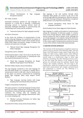 International Research Journal of Engineering and Technology (IRJET) e-ISSN: 2395-0056
Volume: 07 Issue: 04 | Apr 2020 www.irjet.net p-ISSN: 2395-0072
© 2020, IRJET | Impact Factor value: 7.34 | ISO 9001:2008 Certified Journal | Page 584
● “Recent Developments in Sign Language
Recognition Systems”
M.F. Tolba, A.S.Elons
Automated translation systems for sign languages are
important in a world that is showing a continuously
increasing interest in removing barriers faced by
physically challenged individuals in communicating and
contributing to the society and the workforce
● “Interactive Systems for Sign Language Learning”
Iurii Krak, ii Kryvonos
In the article the problems of communication of deaf
people using sign language are considered. An analysis of
sign language information transfer which includes human
hands, body, fingers movements, change of mimicry and
emotions on human face is brought.
● “Moment Based Sign Language Recognition For
Indian Languages”
Umang Patel, Aarti G. Ambekar
Communication plays a major role in day to day life. But it
is very difficult for normal people to communicate with
deaf, dumb & blind people & vice versa.
● “Hand Sign Language Recognition for Bangla
Alphabet using Support Vector Machine”
Md Azher Uddin, Shayhan Ameen Chowdhury
The sign language considered as the main language for
deaf and dumb people. So, a translator is needed when a
normal person wants to talk with a deaf or dumb person.
In this paper, we present a framework for recognizing
Bangla Sign Language (BSL) using Support Vector
Machine.
● “Sign Language Learning System with Image
Sampling and Convolutional Neural Network”
Yangho Ji, Sunmok Kim, Ki-Baek Lee
This paper proposes a novel sign language learning system
based on 2D image sampling and concatenating to solve
the problems of conventional sign recognition. The system
constructs the training data by sampling and
concatenating from a sign language demonstration video
at a certain sampling rate.
● “Machine Learning Techniques for Indian Sign
Language Recognition”
Kusumika Krori Dutta, Sunny Arokia Swamy Bellary
Sign language is the only medium through which
especially abled people can connect to the rest of the
world through different hand gestures. With the advances
in machine learning techniques, Hand gesture recognition
(HGR) became a very important research topic.
● “Gesture Recognition Using Kinect for Sign
Language Translation”
Harsh Vardhan Verma, Eshan Aggarwal, Satish Chandra
Sign Language is a widely used method of communication
among the community of deaf-mute people. It contains
some series of body gestures, which enables a person to
interact without the need of spoken words. Although the
use of sign language is very popular among the deaf-mute
people but the other communities don’t even try to learn
it, this creates a gulf of communication and hence becomes
a cause of the isolation of physically impaired people.
3. EXISTING SYSTEM APPROACH
The overview of the hand gesture recognition system (as
shown in Fig. 1) consists of the following stages. The first
stage is the hand gesture image capture stage where the
images are taken using a digital camera under different
conditions such as scaling, translation and rotation. The
second stage is a preprocessor stage in which edge
detection, smoothing, and other filtering processes occur.
In the next stage, the features of the images of hand
gesture are extracted using two methods, namely, hand
contour and complex moments. The last stage is the
classification , where the recognition rate is calculated for
both hand contour-based and complex moments-based
and comparison is carried out. The following is a
description of these stages.
Fig 1: System Architecture
 