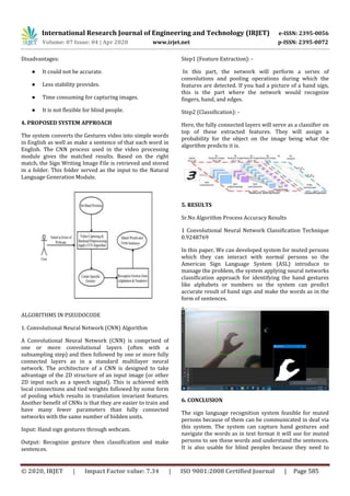 International Research Journal of Engineering and Technology (IRJET) e-ISSN: 2395-0056
Volume: 07 Issue: 04 | Apr 2020 www.irjet.net p-ISSN: 2395-0072
© 2020, IRJET | Impact Factor value: 7.34 | ISO 9001:2008 Certified Journal | Page 585
Disadvantages:
● It could not be accurate.
● Less stability provides.
● Time consuming for capturing images.
● It is not flexible for blind people.
4. PROPOSED SYSTEM APPROACH
The system converts the Gestures video into simple words
in English as well as make a sentence of that each word in
English. The CNN process used in the video processing
module gives the matched results. Based on the right
match, the Sign Writing Image File is retrieved and stored
in a folder. This folder served as the input to the Natural
Language Generation Module.
ALGORITHMS IN PSEUDOCODE
1. Convolutional Neural Network (CNN) Algorithm
A Convolutional Neural Network (CNN) is comprised of
one or more convolutional layers (often with a
subsampling step) and then followed by one or more fully
connected layers as in a standard multilayer neural
network. The architecture of a CNN is designed to take
advantage of the 2D structure of an input image (or other
2D input such as a speech signal). This is achieved with
local connections and tied weights followed by some form
of pooling which results in translation invariant features.
Another benefit of CNNs is that they are easier to train and
have many fewer parameters than fully connected
networks with the same number of hidden units.
Input: Hand sign gestures through webcam.
Output: Recognize gesture then classification and make
sentences.
Step1 (Feature Extraction): -
In this part, the network will perform a series of
convolutions and pooling operations during which the
features are detected. If you had a picture of a hand sign,
this is the part where the network would recognize
fingers, hand, and edges.
Step2 (Classification): -
Here, the fully connected layers will serve as a classifier on
top of these extracted features. They will assign a
probability for the object on the image being what the
algorithm predicts it is.
5. RESULTS
Sr.No Algorithm Process Accuracy Results
1 Convolutional Neural Network Classification Technique
0.9248769
In this paper, We can developed system for muted persons
which they can interact with normal persons so the
American Sign Language System (ASL) introduce to
manage the problem, the system applying neural networks
classification approach for identifying the hand gestures
like alphabets or numbers so the system can predict
accurate result of hand sign and make the words as in the
form of sentences.
6. CONCLUSION
The sign language recognition system feasible for muted
persons because of them can be communicated in deaf via
this system. The system can capture hand gestures and
navigate the words as in text format it will use for muted
persons to see these words and understand the sentences.
It is also usable for blind peoples because they need to
 