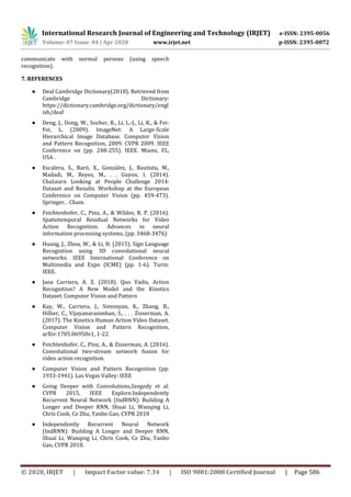 International Research Journal of Engineering and Technology (IRJET) e-ISSN: 2395-0056
Volume: 07 Issue: 04 | Apr 2020 www.irjet.net p-ISSN: 2395-0072
© 2020, IRJET | Impact Factor value: 7.34 | ISO 9001:2008 Certified Journal | Page 586
communicate with normal persons (using speech
recognition).
7. REFERENCES
● Deaf Cambridge Dictionary(2018). Retrieved from
Cambridge Dictionary:
https://dictionary.cambridge.org/dictionary/engl
ish/deaf
● Deng, J., Dong, W., Socher, R., Li, L.-J., Li, K., & Fei-
Fei, L. (2009). ImageNet: A Large-Scale
Hierarchical Image Database. Computer Vision
and Pattern Recognition, 2009. CVPR 2009. IEEE
Conference on (pp. 248-255). IEEE. Miami, FL,
USA .
● Escalera, S., Baró, X., Gonzàlez, J., Bautista, M.,
Madadi, M., Reyes, M., . . Guyon, I. (2014).
ChaLearn Looking at People Challenge 2014:
Dataset and Results. Workshop at the European
Conference on Computer Vision (pp. 459-473).
Springer, . Cham.
● Feichtenhofer, C., Pinz, A., & Wildes, R. P. (2016).
Spatiotemporal Residual Networks for Video
Action Recognition. Advances in neural
information processing systems, (pp. 3468-3476)
● Huang, J., Zhou, W., & Li, H. (2015). Sign Language
Recognition using 3D convolutional neural
networks. IEEE International Conference on
Multimedia and Expo (ICME) (pp. 1-6). Turin:
IEEE.
● Jaoa Carriera, A. Z. (2018). Quo Vadis, Action
Recognition? A New Model and the Kinetics
Dataset. Computer Vision and Pattern
● Kay, W., Carriera, J., Simonyan, K., Zhang, B.,
Hillier, C., Vijayanarasimhan, S., . . . Zisserman, A.
(2017). The Kinetics Human Action Video Dataset.
Computer Vision and Pattern Recognition,
arXiv:1705.06950v1, 1-22.
● Feichtenhofer, C., Pinz, A., & Zisserman, A. (2016).
Convolutional two-stream network fusion for
video action recognition.
● Computer Vision and Pattern Recognition (pp.
1933-1941). Las Vegas Valley: IEEE
● Going Deeper with Convolutions,Szegedy et al.
CVPR 2015, IEEE Explore.Independently
Recurrent Neural Network (IndRNN): Building A
Longer and Deeper RNN, Shuai Li, Wanqing Li,
Chris Cook, Ce Zhu, Yanbo Gao, CVPR 2018
● Independently Recurrent Neural Network
(IndRNN): Building A Longer and Deeper RNN,
Shuai Li, Wanqing Li, Chris Cook, Ce Zhu, Yanbo
Gao, CVPR 2018.
 