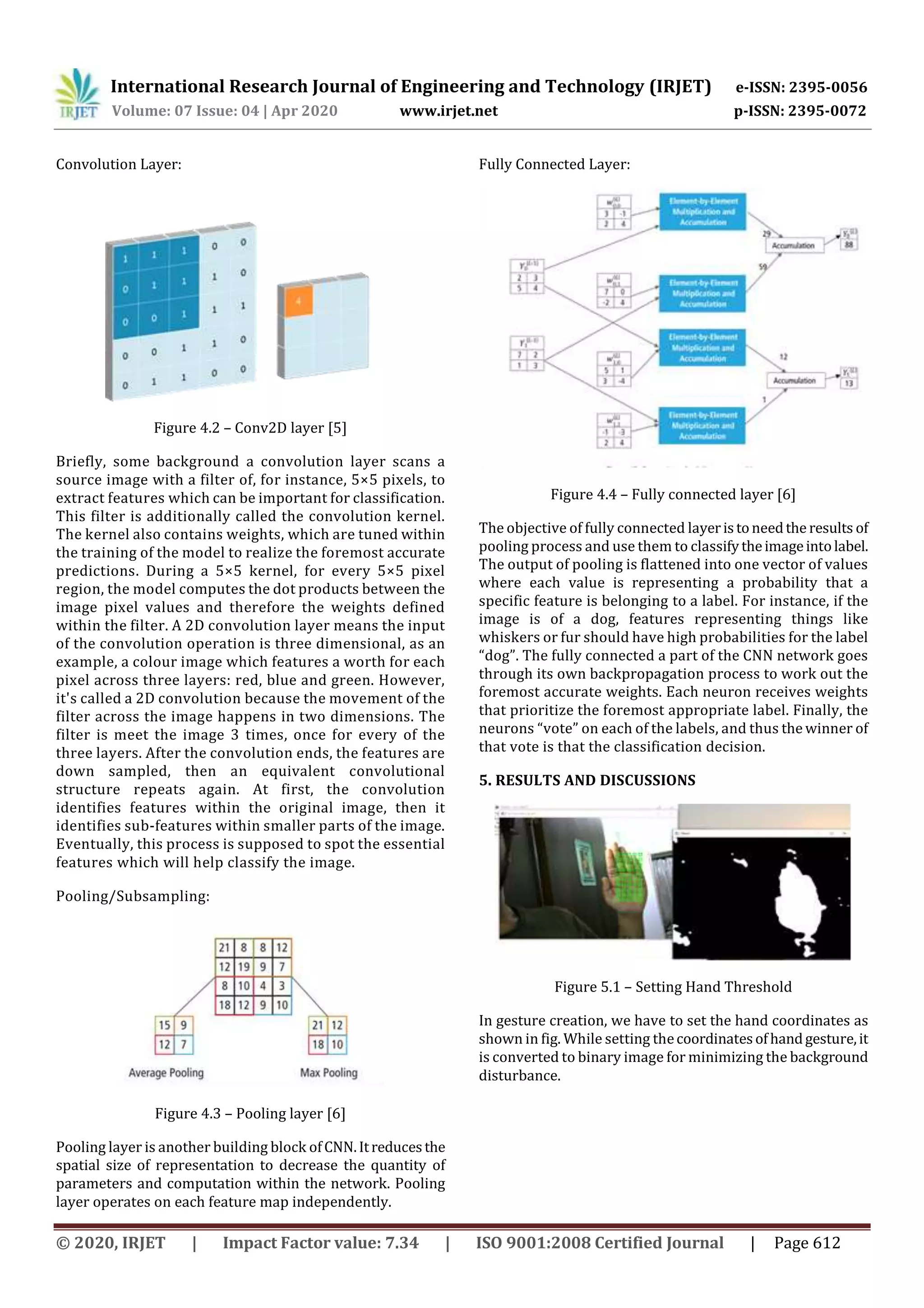 International Research Journal of Engineering and Technology (IRJET) e-ISSN: 2395-0056
Volume: 07 Issue: 04 | Apr 2020 www.irjet.net p-ISSN: 2395-0072
© 2020, IRJET | Impact Factor value: 7.34 | ISO 9001:2008 Certified Journal | Page 612
Convolution Layer:
Figure 4.2 – Conv2D layer [5]
Briefly, some background a convolution layer scans a
source image with a filter of, for instance, 5×5 pixels, to
extract features which can be important for classification.
This filter is additionally called the convolution kernel.
The kernel also contains weights, which are tuned within
the training of the model to realize the foremost accurate
predictions. During a 5×5 kernel, for every 5×5 pixel
region, the model computes the dot products between the
image pixel values and therefore the weights defined
within the filter. A 2D convolution layer means the input
of the convolution operation is three dimensional, as an
example, a colour image which features a worth for each
pixel across three layers: red, blue and green. However,
it's called a 2D convolution because the movement of the
filter across the image happens in two dimensions. The
filter is meet the image 3 times, once for every of the
three layers. After the convolution ends, the features are
down sampled, then an equivalent convolutional
structure repeats again. At first, the convolution
identifies features within the original image, then it
identifies sub-features within smaller parts of the image.
Eventually, this process is supposed to spot the essential
features which will help classify the image.
Pooling/Subsampling:
Figure 4.3 – Pooling layer [6]
Pooling layer is another building block ofCNN.Itreducesthe
spatial size of representation to decrease the quantity of
parameters and computation within the network. Pooling
layer operates on each feature map independently.
Fully Connected Layer:
Figure 4.4 – Fully connected layer [6]
The objective of fully connected layeristoneedthe results of
pooling process and use them to classify theimageintolabel.
The output of pooling is flattened into one vector of values
where each value is representing a probability that a
specific feature is belonging to a label. For instance, if the
image is of a dog, features representing things like
whiskers or fur should have high probabilities for the label
“dog”. The fully connected a part of the CNN network goes
through its own backpropagation process to work out the
foremost accurate weights. Each neuron receives weights
that prioritize the foremost appropriate label. Finally, the
neurons “vote” on each of the labels, and thus the winner of
that vote is that the classification decision.
5. RESULTS AND DISCUSSIONS
Figure 5.1 – Setting Hand Threshold
In gesture creation, we have to set the hand coordinates as
shown in fig. While setting thecoordinatesofhandgesture,it
is converted to binary image for minimizing the background
disturbance.
 