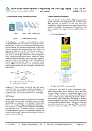 International Research Journal of Engineering and Technology (IRJET) e-ISSN: 2395-0056
Volume: 07 Issue: 04 | Apr 2020 www.irjet.net p-ISSN: 2395-0072
© 2020, IRJET | Impact Factor value: 7.34 | ISO 9001:2008 Certified Journal | Page 611
3.2. Convolution Neural Network Algorithm:
Figure 3.2.1 – CNN block Diagram [5]
For hand gesture recognition and classification, we have
used CNN architecture. Convolutional Neural Networks are
implemented successfully for human gesture recognition in
recent times and also in image recognitionandclassification.
Research says there has been work done in the field of sign
language recognition with the help of deep language of
CNN’s, with input recognition that is sensitive to more than
just pixels of the images. The camera makes the process
much easier to develop characteristic depth and motion
profiles for each sign language gesturesotherefore,itsenses
depth and contour. The advantage of CNN is its abilities to
learn features as well as the weight corresponding to each
feature. CNNs seek to optimize some objective function,
especially the loss function. We utilized the softmax-based
loss function:
Equation (2) is the softmax function. It takes the feature
vector z for the given training example, and squashes its
value to a vector of [0, 1] valued real numbers summing to 1
[7]. Equation (1) takes the mean loss for each training [7].
3.3. Dataset:
We basically supervised learning, and learning by training
the network with our own set of sign dataset. We have
classified letters and digits, i.e. A-Z and 0-9. We initially
trained and tested on self-generated dataset of images we
took ourselves. The images were trained and testedwith the
help of Google Collab. This datasetconsistsof1200images of
each alphabet and the digits 0-9. Additionally pipeline was
created, so that people are able to generate and continue to
add the gesture in dataset.
4. IMPLEMENTATION DETAILS
In these section, the implementation of Sign language text to
speech converter using image processing and OpenCv has
been described. In section A of this topic, the actual
methodology used has been described with respecttoall the
modules. Section B are the snapshots of the application with
their description showing the implemented application in
detail.
A) Methodology Used
B) Figure 4.1 – CNN architecture [9]
CNN contains four types of layers: convolution layers,
pooling/subsampling layers, nonlinear layers, and fully
connected layers. It captures various image features and
complex non - linear features and interactions. The softmax
layer is used to recognize the hand gesture/signs. We have
used common CNN architecture, consisting of multiple
convolutional and dense layers. The architecture consists of
3 groups of 2 convolutional layers followed by max pool
layer and dropout layer, and 2 groups of fully connected
layer followed by dropout layer and one final output layer.
 