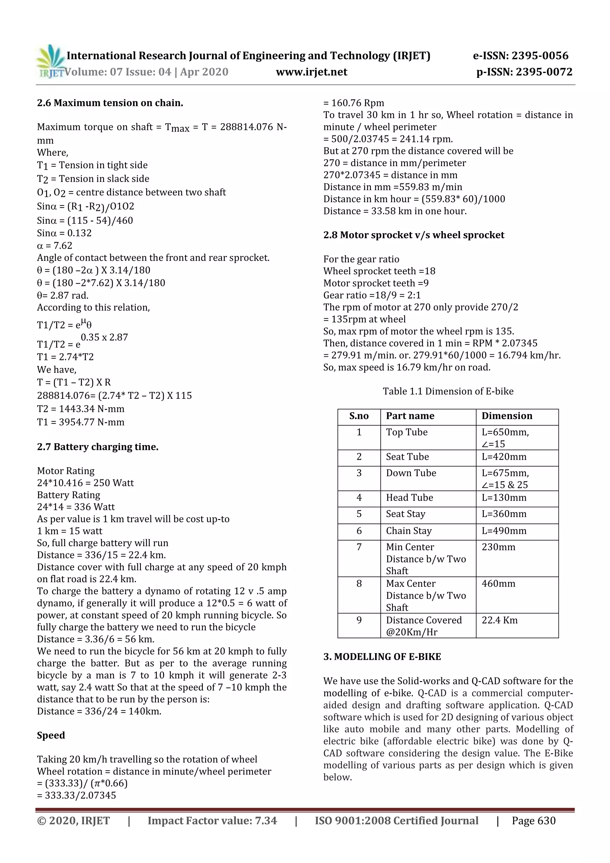 International Research Journal of Engineering and Technology (IRJET) e-ISSN: 2395-0056
Volume: 07 Issue: 04 | Apr 2020 www.irjet.net p-ISSN: 2395-0072
© 2020, IRJET | Impact Factor value: 7.34 | ISO 9001:2008 Certified Journal | Page 630
2.6 Maximum tension on chain.
Maximum torque on shaft = Tmax = T = 288814.076 N-
mm
Where,
T1 = Tension in tight side 
T2 = Tension in slack side
O1, O2 = centre distance between two shaft
Sin = (R1 -R2)/O1O2 
Sin = (115 - 54)/460
Sin = 0.132
 = 7.62
Angle of contact between the front and rear sprocket.
 = (180 –2 ) X 3.14/180
 = (180 –2*7.62) X 3.14/180
= 2.87 rad.
According to this relation,
T1/T2 = e


T1/T2 = e
0.35 x 2.87
T1 = 2.74*T2 
We have,
T = (T1 – T2) X R 
288814.076= (2.74* T2 – T2) X 115 
T2 = 1443.34 N-mm 
T1 = 3954.77 N-mm 
2.7 Battery charging time.
Motor Rating
24*10.416 = 250 Watt
Battery Rating
24*14 = 336 Watt
As per value is 1 km travel will be cost up-to
1 km = 15 watt
So, full charge battery will run
Distance = 336/15 = 22.4 km.
Distance cover with full charge at any speed of 20 kmph
on flat road is 22.4 km.
To charge the battery a dynamo of rotating 12 v .5 amp
dynamo, if generally it will produce a 12*0.5 = 6 watt of
power, at constant speed of 20 kmph running bicycle. So
fully charge the battery we need to run the bicycle
Distance = 3.36/6 = 56 km.
We need to run the bicycle for 56 km at 20 kmph to fully
charge the batter. But as per to the average running
bicycle by a man is 7 to 10 kmph it will generate 2-3
watt, say 2.4 watt So that at the speed of 7 –10 kmph the
distance that to be run by the person is:
Distance = 336/24 = 140km.
Speed
Taking 20 km/h travelling so the rotation of wheel
Wheel rotation = distance in minute/wheel perimeter
= (333.33)/ ( *0.66)
= 333.33/2.07345
= 160.76 Rpm
To travel 30 km in 1 hr so, Wheel rotation = distance in
minute / wheel perimeter
= 500/2.03745 = 241.14 rpm.
But at 270 rpm the distance covered will be
270 = distance in mm/perimeter
270*2.07345 = distance in mm
Distance in mm =559.83 m/min
Distance in km hour = (559.83* 60)/1000
Distance = 33.58 km in one hour.
2.8 Motor sprocket v/s wheel sprocket
For the gear ratio
Wheel sprocket teeth =18
Motor sprocket teeth =9
Gear ratio =18/9 = 2:1
The rpm of motor at 270 only provide 270/2
= 135rpm at wheel
So, max rpm of motor the wheel rpm is 135.
Then, distance covered in 1 min = RPM * 2.07345
= 279.91 m/min. or. 279.91*60/1000 = 16.794 km/hr.
So, max speed is 16.79 km/hr on road.
Table 1.1 Dimension of E-bike
S.no Part name Dimension
1 Top Tube L=650mm,
=15
2 Seat Tube L=420mm
3 Down Tube L=675mm,
=15 & 25
4 Head Tube L=130mm
5 Seat Stay L=360mm
6 Chain Stay L=490mm
7 Min Center
Distance b/w Two
Shaft
230mm
8 Max Center
Distance b/w Two
Shaft
460mm
9 Distance Covered
@20Km/Hr
22.4 Km
3. MODELLING OF E-BIKE
We have use the Solid-works and Q-CAD software for the
modelling of e-bike. Q-CAD is a commercial computer-
aided design and drafting software application. Q-CAD
software which is used for 2D designing of various object
like auto mobile and many other parts. Modelling of
electric bike (affordable electric bike) was done by Q-
CAD software considering the design value. The E-Bike
modelling of various parts as per design which is given
below.
 