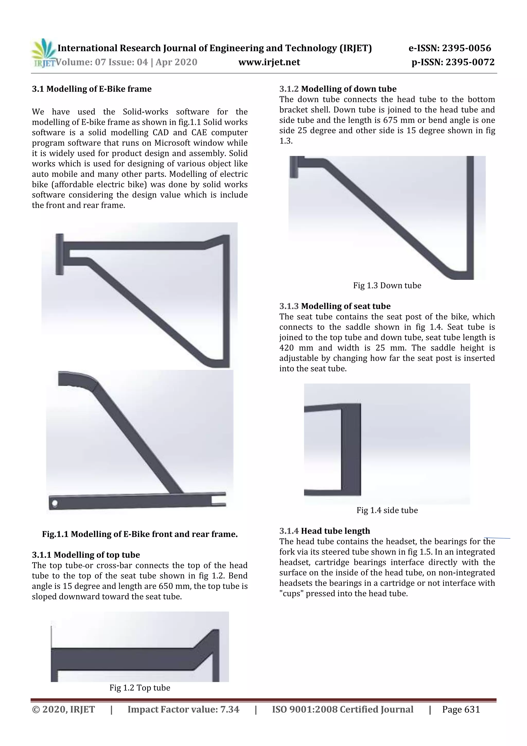 International Research Journal of Engineering and Technology (IRJET) e-ISSN: 2395-0056
Volume: 07 Issue: 04 | Apr 2020 www.irjet.net p-ISSN: 2395-0072
© 2020, IRJET | Impact Factor value: 7.34 | ISO 9001:2008 Certified Journal | Page 631
3.1 Modelling of E-Bike frame
We have used the Solid-works software for the
modelling of E-bike frame as shown in fig.1.1 Solid works
software is a solid modelling CAD and CAE computer
program software that runs on Microsoft window while
it is widely used for product design and assembly. Solid
works which is used for designing of various object like
auto mobile and many other parts. Modelling of electric
bike (affordable electric bike) was done by solid works
software considering the design value which is include
the front and rear frame.
Fig.1.1 Modelling of E-Bike front and rear frame.
3.1.1 Modelling of top tube
The top tube or cross-bar connects the top of the head
tube to the top of the seat tube shown in fig 1.2. Bend
angle is 15 degree and length are 650 mm, the top tube is
sloped downward toward the seat tube.
Fig 1.2 Top tube
3.1.2 Modelling of down tube
The down tube connects the head tube to the bottom
bracket shell. Down tube is joined to the head tube and
side tube and the length is 675 mm or bend angle is one
side 25 degree and other side is 15 degree shown in fig
1.3.
Fig 1.3 Down tube
3.1.3 Modelling of seat tube
The seat tube contains the seat post of the bike, which
connects to the saddle shown in fig 1.4. Seat tube is
joined to the top tube and down tube, seat tube length is
420 mm and width is 25 mm. The saddle height is
adjustable by changing how far the seat post is inserted
into the seat tube.
Fig 1.4 side tube
3.1.4 Head tube length
The head tube contains the headset, the bearings for the
fork via its steered tube shown in fig 1.5. In an integrated
headset, cartridge bearings interface directly with the
surface on the inside of the head tube, on non-integrated
headsets the bearings in a cartridge or not interface with
"cups" pressed into the head tube.
 
