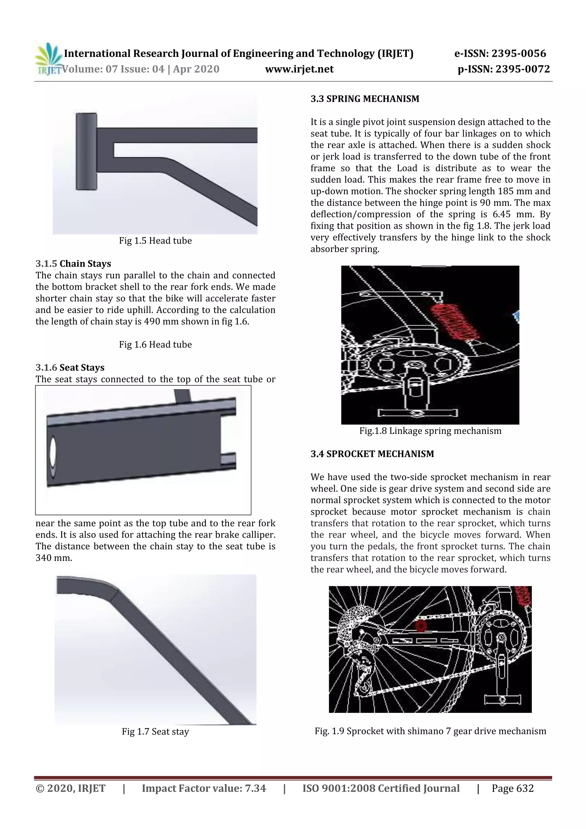 International Research Journal of Engineering and Technology (IRJET) e-ISSN: 2395-0056
Volume: 07 Issue: 04 | Apr 2020 www.irjet.net p-ISSN: 2395-0072
© 2020, IRJET | Impact Factor value: 7.34 | ISO 9001:2008 Certified Journal | Page 632
Fig 1.5 Head tube
3.1.5 Chain Stays
The chain stays run parallel to the chain and connected
the bottom bracket shell to the rear fork ends. We made
shorter chain stay so that the bike will accelerate faster
and be easier to ride uphill. According to the calculation
the length of chain stay is 490 mm shown in fig 1.6.
Fig 1.6 Head tube
3.1.6 Seat Stays
The seat stays connected to the top of the seat tube or
near the same point as the top tube and to the rear fork
ends. It is also used for attaching the rear brake calliper.
The distance between the chain stay to the seat tube is
340 mm.
Fig 1.7 Seat stay
3.3 SPRING MECHANISM
It is a single pivot joint suspension design attached to the
seat tube. It is typically of four bar linkages on to which
the rear axle is attached. When there is a sudden shock
or jerk load is transferred to the down tube of the front
frame so that the Load is distribute as to wear the
sudden load. This makes the rear frame free to move in
up-down motion. The shocker spring length 185 mm and
the distance between the hinge point is 90 mm. The max
deflection/compression of the spring is 6.45 mm. By
fixing that position as shown in the fig 1.8. The jerk load
very effectively transfers by the hinge link to the shock
absorber spring.
Fig.1.8 Linkage spring mechanism
3.4 SPROCKET MECHANISM
We have used the two-side sprocket mechanism in rear
wheel. One side is gear drive system and second side are
normal sprocket system which is connected to the motor
sprocket because motor sprocket mechanism is chain
transfers that rotation to the rear sprocket, which turns
the rear wheel, and the bicycle moves forward. When
you turn the pedals, the front sprocket turns. The chain
transfers that rotation to the rear sprocket, which turns
the rear wheel, and the bicycle moves forward.
Fig. 1.9 Sprocket with shimano 7 gear drive mechanism
 