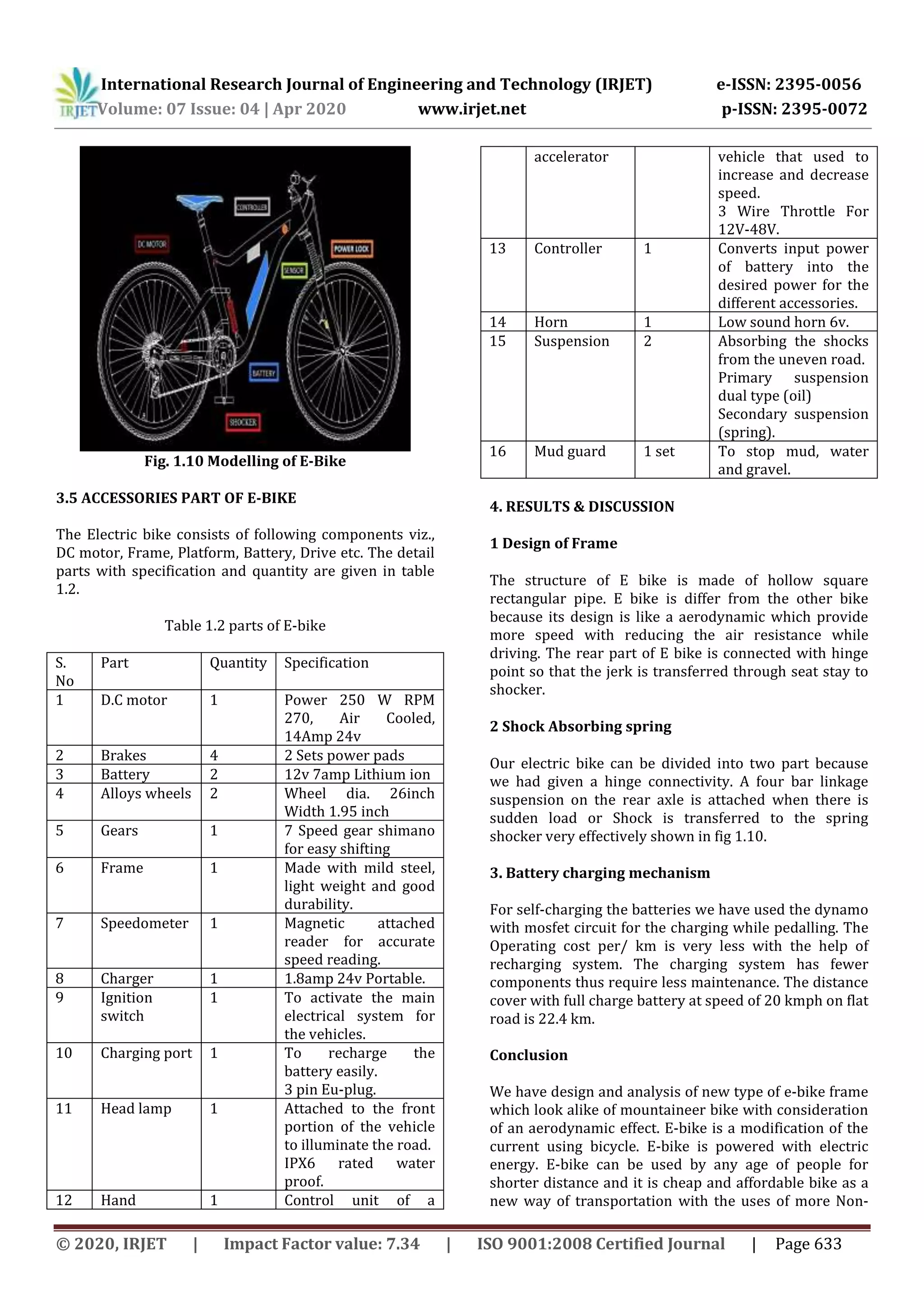 International Research Journal of Engineering and Technology (IRJET) e-ISSN: 2395-0056
Volume: 07 Issue: 04 | Apr 2020 www.irjet.net p-ISSN: 2395-0072
© 2020, IRJET | Impact Factor value: 7.34 | ISO 9001:2008 Certified Journal | Page 633
Fig. 1.10 Modelling of E-Bike
3.5 ACCESSORIES PART OF E-BIKE
The Electric bike consists of following components viz.,
DC motor, Frame, Platform, Battery, Drive etc. The detail
parts with specification and quantity are given in table
1.2.
Table 1.2 parts of E-bike
S.
No
Part Quantity Specification
1 D.C motor 1 Power 250 W RPM
270, Air Cooled,
14Amp 24v
2 Brakes 4 2 Sets power pads
3 Battery 2 12v 7amp Lithium ion
4 Alloys wheels 2 Wheel dia. 26inch
Width 1.95 inch
5 Gears 1 7 Speed gear shimano
for easy shifting
6 Frame 1 Made with mild steel,
light weight and good
durability.
7 Speedometer 1 Magnetic attached
reader for accurate
speed reading.
8 Charger 1 1.8amp 24v Portable.
9 Ignition
switch
1 To activate the main
electrical system for
the vehicles.
10 Charging port 1 To recharge the
battery easily.
3 pin Eu-plug.
11 Head lamp 1 Attached to the front
portion of the vehicle
to illuminate the road.
IPX6 rated water
proof.
12 Hand 1 Control unit of a
accelerator vehicle that used to
increase and decrease
speed.
3 Wire Throttle For
12V-48V.
13 Controller 1 Converts input power
of battery into the
desired power for the
different accessories.
14 Horn 1 Low sound horn 6v.
15 Suspension 2 Absorbing the shocks
from the uneven road.
Primary suspension
dual type (oil)
Secondary suspension
(spring).
16 Mud guard 1 set To stop mud, water
and gravel.
4. RESULTS & DISCUSSION
1 Design of Frame
The structure of E bike is made of hollow square
rectangular pipe. E bike is differ from the other bike
because its design is like a aerodynamic which provide
more speed with reducing the air resistance while
driving. The rear part of E bike is connected with hinge
point so that the jerk is transferred through seat stay to
shocker.
2 Shock Absorbing spring
Our electric bike can be divided into two part because
we had given a hinge connectivity. A four bar linkage
suspension on the rear axle is attached when there is
sudden load or Shock is transferred to the spring
shocker very effectively shown in fig 1.10.
3. Battery charging mechanism
For self-charging the batteries we have used the dynamo
with mosfet circuit for the charging while pedalling. The
Operating cost per/ km is very less with the help of
recharging system. The charging system has fewer
components thus require less maintenance. The distance
cover with full charge battery at speed of 20 kmph on flat
road is 22.4 km.
Conclusion
We have design and analysis of new type of e-bike frame
which look alike of mountaineer bike with consideration
of an aerodynamic effect. E-bike is a modification of the
current using bicycle. E-bike is powered with electric
energy. E-bike can be used by any age of people for
shorter distance and it is cheap and affordable bike as a
new way of transportation with the uses of more Non-
 