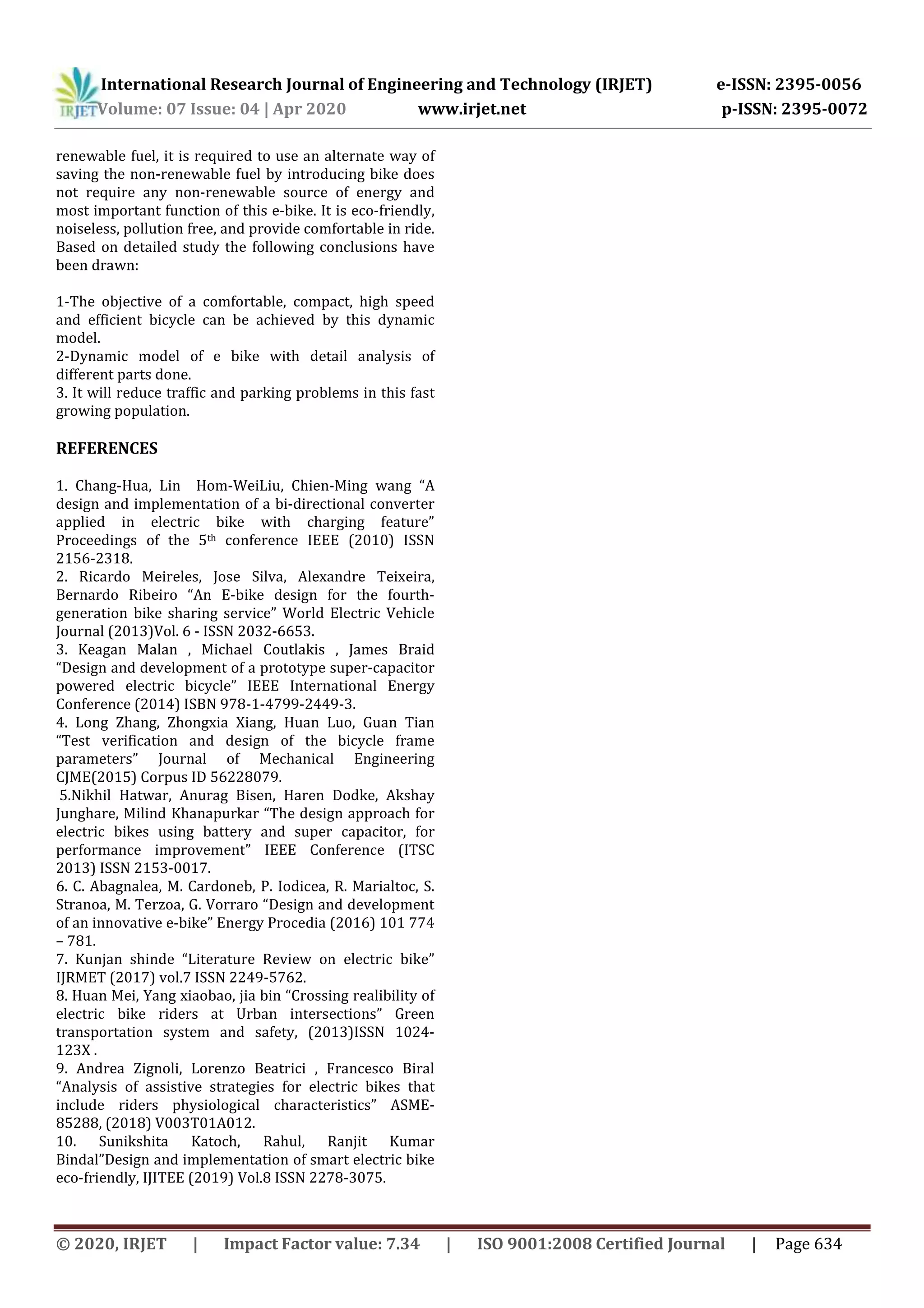 International Research Journal of Engineering and Technology (IRJET) e-ISSN: 2395-0056
Volume: 07 Issue: 04 | Apr 2020 www.irjet.net p-ISSN: 2395-0072
© 2020, IRJET | Impact Factor value: 7.34 | ISO 9001:2008 Certified Journal | Page 634
renewable fuel, it is required to use an alternate way of
saving the non-renewable fuel by introducing bike does
not require any non-renewable source of energy and
most important function of this e-bike. It is eco-friendly,
noiseless, pollution free, and provide comfortable in ride.
Based on detailed study the following conclusions have
been drawn:
1-The objective of a comfortable, compact, high speed
and efficient bicycle can be achieved by this dynamic
model.
2-Dynamic model of e bike with detail analysis of
different parts done.
3. It will reduce traffic and parking problems in this fast
growing population.
REFERENCES
1. Chang-Hua, Lin Hom-WeiLiu, Chien-Ming wang “A
design and implementation of a bi-directional converter
applied in electric bike with charging feature”
Proceedings of the 5th conference IEEE (2010) ISSN
2156-2318.
2. Ricardo Meireles, Jose Silva, Alexandre Teixeira,
Bernardo Ribeiro “An E-bike design for the fourth-
generation bike sharing service” World Electric Vehicle
Journal (2013)Vol. 6 - ISSN 2032-6653.
3. Keagan Malan , Michael Coutlakis , James Braid
“Design and development of a prototype super-capacitor
powered electric bicycle” IEEE International Energy
Conference (2014) ISBN 978-1-4799-2449-3.
4. Long Zhang, Zhongxia Xiang, Huan Luo, Guan Tian
“Test verification and design of the bicycle frame
parameters” Journal of Mechanical Engineering
CJME(2015) Corpus ID 56228079.
5.Nikhil Hatwar, Anurag Bisen, Haren Dodke, Akshay
Junghare, Milind Khanapurkar “The design approach for
electric bikes using battery and super capacitor, for
performance improvement” IEEE Conference (ITSC
2013) ISSN 2153-0017.
6. C. Abagnalea, M. Cardoneb, P. Iodicea, R. Marialtoc, S.
Stranoa, M. Terzoa, G. Vorraro “Design and development
of an innovative e-bike” Energy Procedia (2016) 101 774
– 781.
7. Kunjan shinde “Literature Review on electric bike”
IJRMET (2017) vol.7 ISSN 2249-5762.
8. Huan Mei, Yang xiaobao, jia bin “Crossing realibility of
electric bike riders at Urban intersections” Green
transportation system and safety, (2013)ISSN 1024-
123X .
9. Andrea Zignoli, Lorenzo Beatrici , Francesco Biral
“Analysis of assistive strategies for electric bikes that
include riders physiological characteristics” ASME-
85288, (2018) V003T01A012.
10. Sunikshita Katoch, Rahul, Ranjit Kumar
Bindal”Design and implementation of smart electric bike
eco-friendly, IJITEE (2019) Vol.8 ISSN 2278-3075.
 