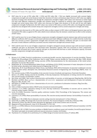 International Research Journal of Engineering and Technology (IRJET) e-ISSN: 2395-0056
Volume: 07 Issue: 04 | Apr 2020 www.irjet.net p-ISSN: 2395-0072
© 2020, IRJET | Impact Factor value: 7.34 | ISO 9001:2008 Certified Journal | Page 712
 ISAT value for in case of PSC cubes (Mc = 2.5%) and FSC cubes (Mc = 5%) was slightly increased with constant higher
compressive strength and varied slump at initial time duration (10 min) in all mixtures type. However, ISAT value was slightly
increases at longer time duration even though the compressive strength is higher. ISAT values were decrease at initial stage
(10 min) with different compressive strength and constant slump as compared to mixtures type (constant compressive
strength and varied slump value). ISAT values were decrease for longer time duration at 30 min and 60 min with higher
compressive strength. Furthermore, the ISAT values was varied in PSC cubes as well as FSC cubes even though the mixtures
proportion was designed with constant slump and compressive strength as well as varied compressive strength and slump.
 ISAT values were decrease for in PSC cubes and FSC cubes as when compare to DCC cubes in all designed mixtures type and Its
increased in PSC cubes as against to FSC cubes which in turn indicates that, the moisture content has its effect on the variation
of ISAT values.
 ISAT could be more for in case of higher/lower compressive strength in designed concrete mixtures type with increased water
diffusion coefficient. ISAT was goes on decreased with decreased water diffusion coefficient. It is confirm from the results that,
ISAT was increase in lower compressive strength with increased water diffusion coefficient and goes on decreased with
decrease in water diffusion coefficient, increased concrete compressive strength and constant slump.
 ISAT could be more for in case of higher compressive strength in designed concrete mixtures type with increased sorptivity
coefficient and goes on decreased with decreased water absorption capacity. ISAT was increased in lower compressive
strength with increased rate of water capacity and goes on decreased with decrease in water absorption capacity, increased
concrete compressive strength and constant slump
6.0 References
1. Browne, R. D. (1986). Practical considerations in producing durable concrete, Improvements of concrete durability, Thomas
Telford Ltd. (Proceedings of the Conference: How to make Todays concrete durable for Tomorrow; 8th May, 1985). British
Standard Institution. BS 1881-208 Testing concrete. (1996). Recommendations for the determination of the initial surface
absorption of concrete, BSI. London.
2. Balakrishna. M . N, Fouad Mohammad, Robert Evans, and Rahman. M. M. (2018). Assessment of water absorption of concrete
by Initial surface absorption test, Indian Journal of Engineering, 15:57-65.
3. Balakrishna. M. N, Fouad Mohammad, Robert Evans, and Rahman. M.M. (2015.) Evaluation of saturated conditioned concrete
cubes by Initial surface absorption test, International Research Journal of Engineering and Technology (IRJET), Issue: 12,
4:1343-1351.
4. The concrete society. (1985). Permeability of site concrete-A review of methods and experience, Final draft, November.
5. Dewar, J. D. (1984). Testing concrete for durability, A One-day Symposium: Developments in testing concrete for durability;
The concrete Society, 26 September, London.
6. Dhir. R.K.,et al.(1986). Near surface characteristics and durability of concrete: an initial appraisal, Mag.Concr.Res, 38:54-56.
7. Dhir.R.K.et al.(1987). Near surfa ce characteristics of concre te : assessment and development of insitu test methods.
Mag.Concr.Res, 39:183-195.
8. Dhir.R.K.,et al. (1988). Near surface characteristics of concrete: prediction of carbonation resistance. Mag.Concr.Res,
9. 41:137-143.
10. Feld, J. (1968). Construction failure, WILEY series of practical construction guides
11. Lawrence, C. D. (1985). Laboratory testing of cores, One-day Conference: Permeability of concrete and its control; The-
concrete society, London, 12th Dec.
12. Levitt, M. (1966). Discussion: Concrete quality conference London 1964, Proceedings of the Symposium, The cement and
concrete association.
13. Lawrence, C. D. (1985). Water permeability of concrete, The concrete-society materials Seminar: Serviceability of concrete; 15-
16July.
14. Madderom . F. W. (1980). How to eliminate concrete scaling, Concrete international, V. 2, No.2, February.
15. Somerville, G. (1986) .The design Life of concrete structures, The structural Engineer, V.64A, No.2, February 1986.
16. Newman.K. (1959). The effect of water absorption by aggregates on the water/cement ratio of concrete,
17. Magazine of Concrete Research, Issue 33, 01 November, 11:135–142.
18. Parrott, L. J. (1990). Influence of environmental parameters upon permeability: a review, RILEM Technical Committee 116-PCD
Report.
19. Treadaway. K. W. J. (1984). Corrosion problems in Middle Eastern conditions-causes and remedies, Second European Seminar:
The failure and repair of corroded reinforced concrete structures; London, 3rd October.
20. Teychenné. D. C, Franklin. R. E, and Erntroy. H. C. (1988). Design of normal concrete mixes, 2nd edition, BRE.
 