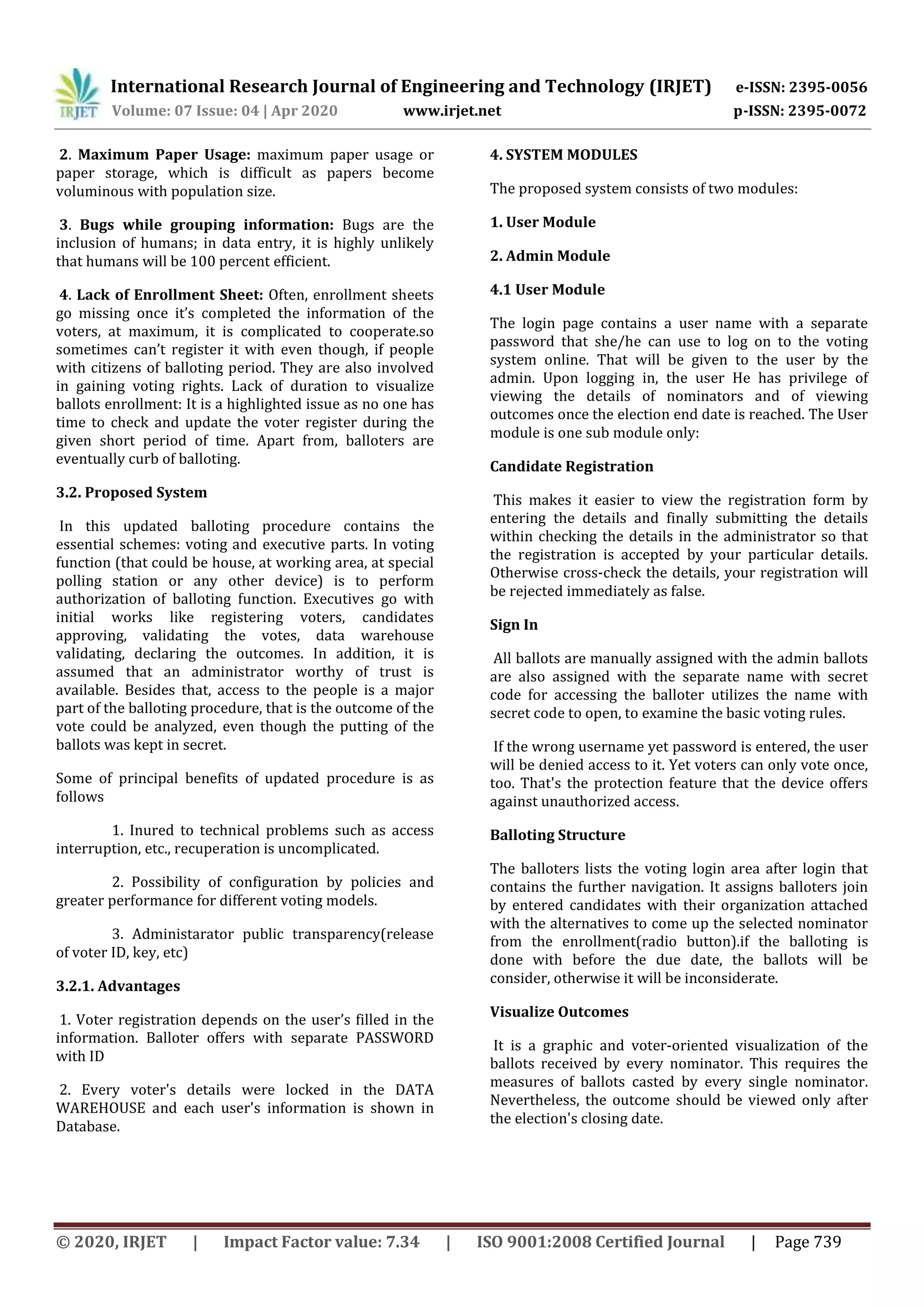 International Research Journal of Engineering and Technology (IRJET) e-ISSN: 2395-0056
Volume: 07 Issue: 04 | Apr 2020 www.irjet.net p-ISSN: 2395-0072
© 2020, IRJET | Impact Factor value: 7.34 | ISO 9001:2008 Certified Journal | Page 739
2. Maximum Paper Usage: maximum paper usage or
paper storage, which is difficult as papers become
voluminous with population size.
3. Bugs while grouping information: Bugs are the
inclusion of humans; in data entry, it is highly unlikely
that humans will be 100 percent efficient.
4. Lack of Enrollment Sheet: Often, enrollment sheets
go missing once it’s completed the information of the
voters, at maximum, it is complicated to cooperate.so
sometimes can’t register it with even though, if people
with citizens of balloting period. They are also involved
in gaining voting rights. Lack of duration to visualize
ballots enrollment: It is a highlighted issue as no one has
time to check and update the voter register during the
given short period of time. Apart from, balloters are
eventually curb of balloting.
3.2. Proposed System
In this updated balloting procedure contains the
essential schemes: voting and executive parts. In voting
function (that could be house, at working area, at special
polling station or any other device) is to perform
authorization of balloting function. Executives go with
initial works like registering voters, candidates
approving, validating the votes, data warehouse
validating, declaring the outcomes. In addition, it is
assumed that an administrator worthy of trust is
available. Besides that, access to the people is a major
part of the balloting procedure, that is the outcome of the
vote could be analyzed, even though the putting of the
ballots was kept in secret.
Some of principal benefits of updated procedure is as
follows
1. Inured to technical problems such as access
interruption, etc., recuperation is uncomplicated.
2. Possibility of configuration by policies and
greater performance for different voting models.
3. Administarator public transparency(release
of voter ID, key, etc)
3.2.1. Advantages
1. Voter registration depends on the user’s filled in the
information. Balloter offers with separate PASSWORD
with ID
2. Every voter's details were locked in the DATA
WAREHOUSE and each user's information is shown in
Database.
4. SYSTEM MODULES
The proposed system consists of two modules:
1. User Module
2. Admin Module
4.1 User Module
The login page contains a user name with a separate
password that she/he can use to log on to the voting
system online. That will be given to the user by the
admin. Upon logging in, the user He has privilege of
viewing the details of nominators and of viewing
outcomes once the election end date is reached. The User
module is one sub module only:
Candidate Registration
This makes it easier to view the registration form by
entering the details and finally submitting the details
within checking the details in the administrator so that
the registration is accepted by your particular details.
Otherwise cross-check the details, your registration will
be rejected immediately as false.
Sign In
All ballots are manually assigned with the admin ballots
are also assigned with the separate name with secret
code for accessing the balloter utilizes the name with
secret code to open, to examine the basic voting rules.
If the wrong username yet password is entered, the user
will be denied access to it. Yet voters can only vote once,
too. That's the protection feature that the device offers
against unauthorized access.
Balloting Structure
The balloters lists the voting login area after login that
contains the further navigation. It assigns balloters join
by entered candidates with their organization attached
with the alternatives to come up the selected nominator
from the enrollment(radio button).if the balloting is
done with before the due date, the ballots will be
consider, otherwise it will be inconsiderate.
Visualize Outcomes
It is a graphic and voter-oriented visualization of the
ballots received by every nominator. This requires the
measures of ballots casted by every single nominator.
Nevertheless, the outcome should be viewed only after
the election's closing date.
 