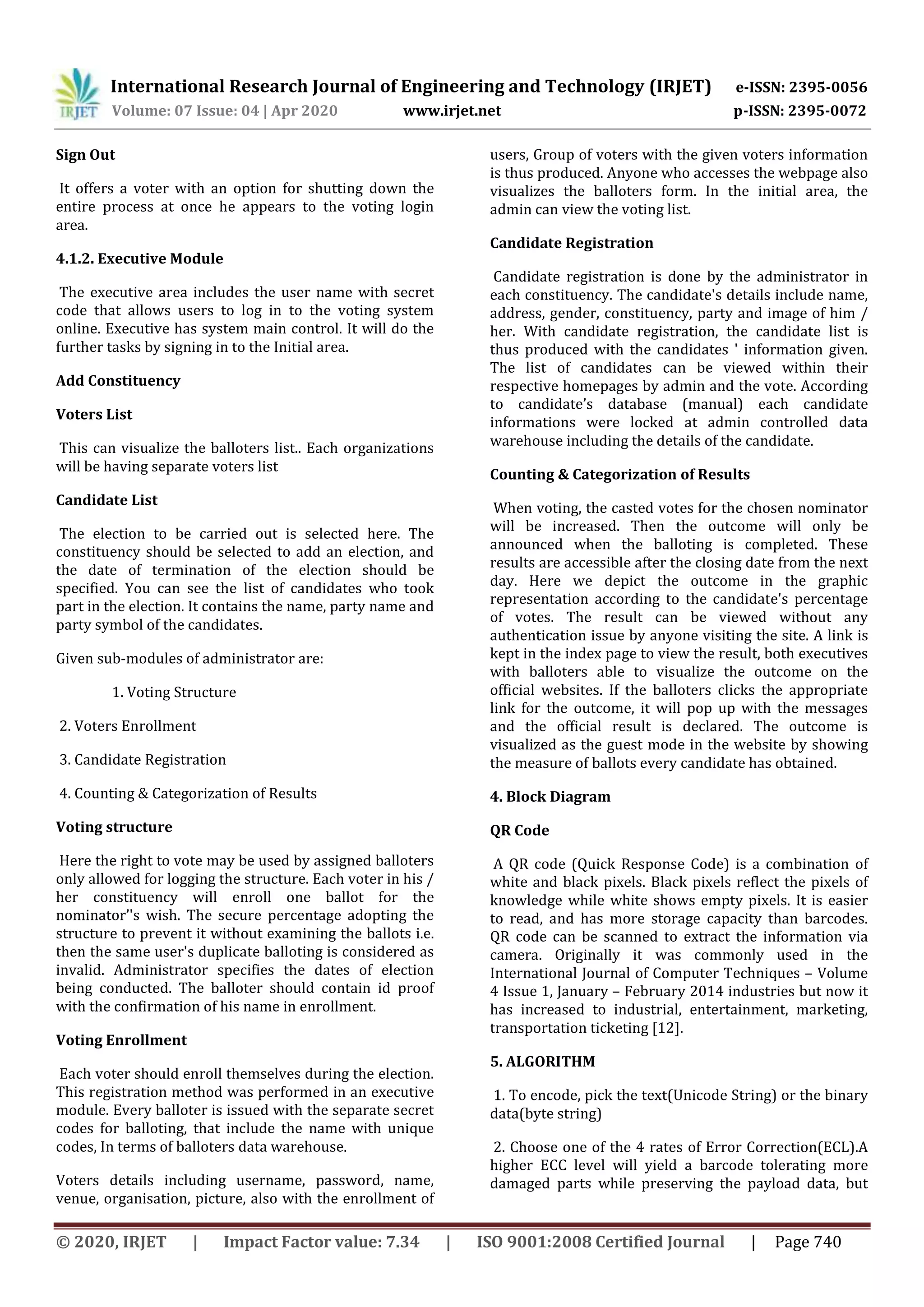 International Research Journal of Engineering and Technology (IRJET) e-ISSN: 2395-0056
Volume: 07 Issue: 04 | Apr 2020 www.irjet.net p-ISSN: 2395-0072
© 2020, IRJET | Impact Factor value: 7.34 | ISO 9001:2008 Certified Journal | Page 740
Sign Out
It offers a voter with an option for shutting down the
entire process at once he appears to the voting login
area.
4.1.2. Executive Module
The executive area includes the user name with secret
code that allows users to log in to the voting system
online. Executive has system main control. It will do the
further tasks by signing in to the Initial area.
Add Constituency
Voters List
This can visualize the balloters list.. Each organizations
will be having separate voters list
Candidate List
The election to be carried out is selected here. The
constituency should be selected to add an election, and
the date of termination of the election should be
specified. You can see the list of candidates who took
part in the election. It contains the name, party name and
party symbol of the candidates.
Given sub-modules of administrator are:
1. Voting Structure
2. Voters Enrollment
3. Candidate Registration
4. Counting & Categorization of Results
Voting structure
Here the right to vote may be used by assigned balloters
only allowed for logging the structure. Each voter in his /
her constituency will enroll one ballot for the
nominator’'s wish. The secure percentage adopting the
structure to prevent it without examining the ballots i.e.
then the same user's duplicate balloting is considered as
invalid. Administrator specifies the dates of election
being conducted. The balloter should contain id proof
with the confirmation of his name in enrollment.
Voting Enrollment
Each voter should enroll themselves during the election.
This registration method was performed in an executive
module. Every balloter is issued with the separate secret
codes for balloting, that include the name with unique
codes, In terms of balloters data warehouse.
Voters details including username, password, name,
venue, organisation, picture, also with the enrollment of
users, Group of voters with the given voters information
is thus produced. Anyone who accesses the webpage also
visualizes the balloters form. In the initial area, the
admin can view the voting list.
Candidate Registration
Candidate registration is done by the administrator in
each constituency. The candidate's details include name,
address, gender, constituency, party and image of him /
her. With candidate registration, the candidate list is
thus produced with the candidates ' information given.
The list of candidates can be viewed within their
respective homepages by admin and the vote. According
to candidate’s database (manual) each candidate
informations were locked at admin controlled data
warehouse including the details of the candidate.
Counting & Categorization of Results
When voting, the casted votes for the chosen nominator
will be increased. Then the outcome will only be
announced when the balloting is completed. These
results are accessible after the closing date from the next
day. Here we depict the outcome in the graphic
representation according to the candidate's percentage
of votes. The result can be viewed without any
authentication issue by anyone visiting the site. A link is
kept in the index page to view the result, both executives
with balloters able to visualize the outcome on the
official websites. If the balloters clicks the appropriate
link for the outcome, it will pop up with the messages
and the official result is declared. The outcome is
visualized as the guest mode in the website by showing
the measure of ballots every candidate has obtained.
4. Block Diagram
QR Code
A QR code (Quick Response Code) is a combination of
white and black pixels. Black pixels reflect the pixels of
knowledge while white shows empty pixels. It is easier
to read, and has more storage capacity than barcodes.
QR code can be scanned to extract the information via
camera. Originally it was commonly used in the
International Journal of Computer Techniques – Volume
4 Issue 1, January – February 2014 industries but now it
has increased to industrial, entertainment, marketing,
transportation ticketing [12].
5. ALGORITHM
1. To encode, pick the text(Unicode String) or the binary
data(byte string)
2. Choose one of the 4 rates of Error Correction(ECL).A
higher ECC level will yield a barcode tolerating more
damaged parts while preserving the payload data, but
 