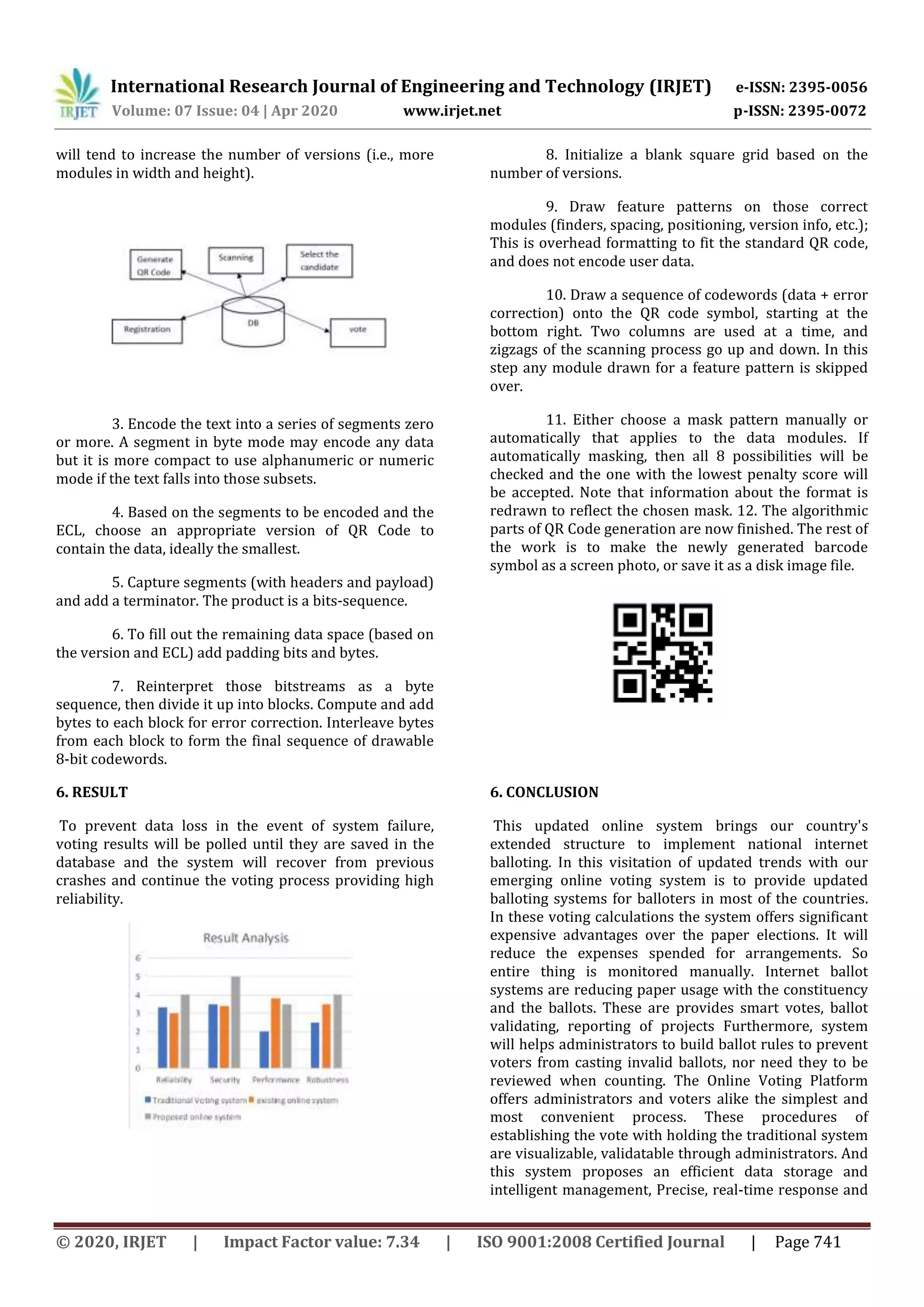 International Research Journal of Engineering and Technology (IRJET) e-ISSN: 2395-0056
Volume: 07 Issue: 04 | Apr 2020 www.irjet.net p-ISSN: 2395-0072
© 2020, IRJET | Impact Factor value: 7.34 | ISO 9001:2008 Certified Journal | Page 741
will tend to increase the number of versions (i.e., more
modules in width and height).
3. Encode the text into a series of segments zero
or more. A segment in byte mode may encode any data
but it is more compact to use alphanumeric or numeric
mode if the text falls into those subsets.
4. Based on the segments to be encoded and the
ECL, choose an appropriate version of QR Code to
contain the data, ideally the smallest.
5. Capture segments (with headers and payload)
and add a terminator. The product is a bits-sequence.
6. To fill out the remaining data space (based on
the version and ECL) add padding bits and bytes.
7. Reinterpret those bitstreams as a byte
sequence, then divide it up into blocks. Compute and add
bytes to each block for error correction. Interleave bytes
from each block to form the final sequence of drawable
8-bit codewords.
8. Initialize a blank square grid based on the
number of versions.
9. Draw feature patterns on those correct
modules (finders, spacing, positioning, version info, etc.);
This is overhead formatting to fit the standard QR code,
and does not encode user data.
10. Draw a sequence of codewords (data + error
correction) onto the QR code symbol, starting at the
bottom right. Two columns are used at a time, and
zigzags of the scanning process go up and down. In this
step any module drawn for a feature pattern is skipped
over.
11. Either choose a mask pattern manually or
automatically that applies to the data modules. If
automatically masking, then all 8 possibilities will be
checked and the one with the lowest penalty score will
be accepted. Note that information about the format is
redrawn to reflect the chosen mask. 12. The algorithmic
parts of QR Code generation are now finished. The rest of
the work is to make the newly generated barcode
symbol as a screen photo, or save it as a disk image file.
6. RESULT
To prevent data loss in the event of system failure,
voting results will be polled until they are saved in the
database and the system will recover from previous
crashes and continue the voting process providing high
reliability.
6. CONCLUSION
This updated online system brings our country's
extended structure to implement national internet
balloting. In this visitation of updated trends with our
emerging online voting system is to provide updated
balloting systems for balloters in most of the countries.
In these voting calculations the system offers significant
expensive advantages over the paper elections. It will
reduce the expenses spended for arrangements. So
entire thing is monitored manually. Internet ballot
systems are reducing paper usage with the constituency
and the ballots. These are provides smart votes, ballot
validating, reporting of projects Furthermore, system
will helps administrators to build ballot rules to prevent
voters from casting invalid ballots, nor need they to be
reviewed when counting. The Online Voting Platform
offers administrators and voters alike the simplest and
most convenient process. These procedures of
establishing the vote with holding the traditional system
are visualizable, validatable through administrators. And
this system proposes an efficient data storage and
intelligent management, Precise, real-time response and
 