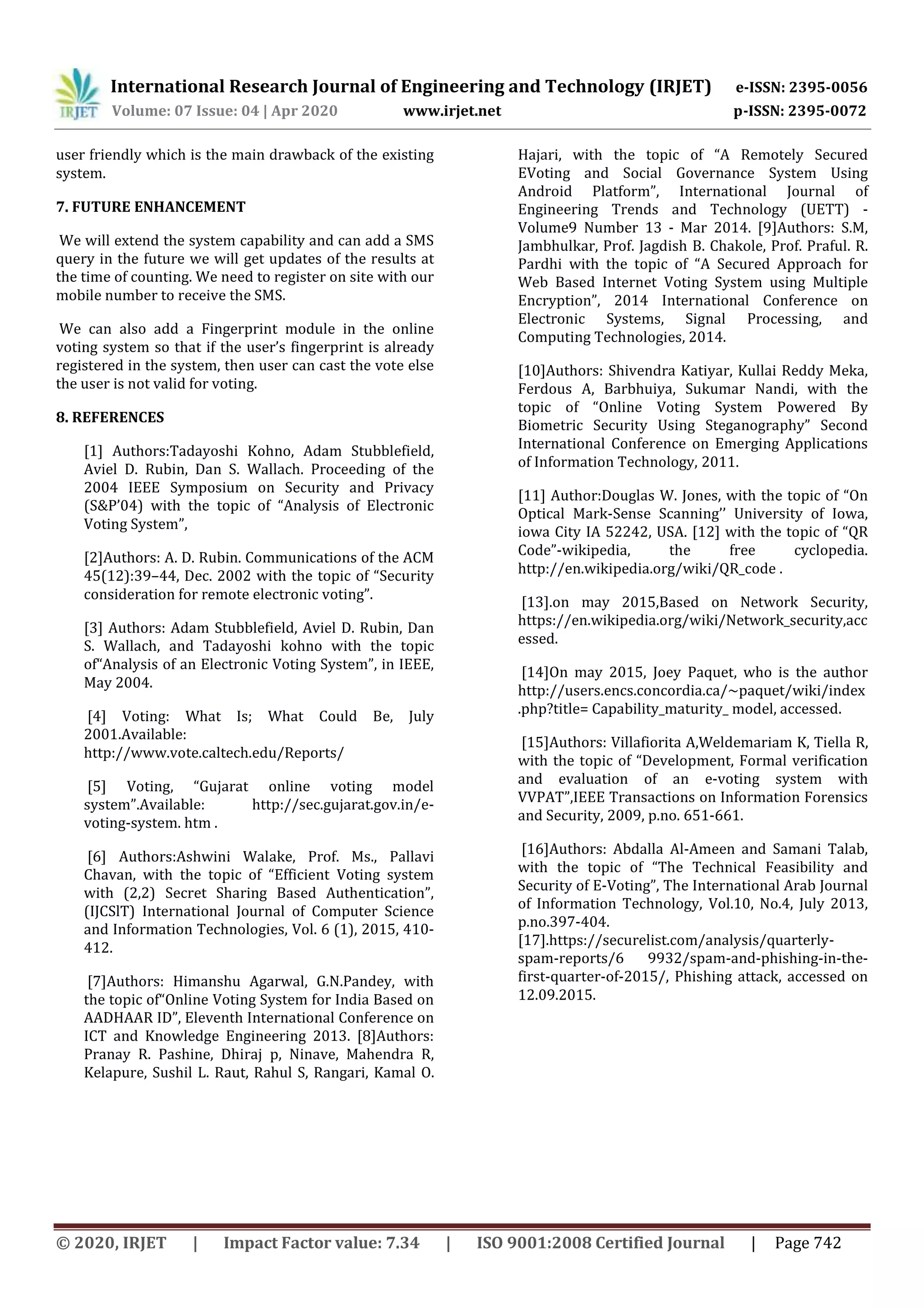 International Research Journal of Engineering and Technology (IRJET) e-ISSN: 2395-0056
Volume: 07 Issue: 04 | Apr 2020 www.irjet.net p-ISSN: 2395-0072
© 2020, IRJET | Impact Factor value: 7.34 | ISO 9001:2008 Certified Journal | Page 742
user friendly which is the main drawback of the existing
system.
7. FUTURE ENHANCEMENT
We will extend the system capability and can add a SMS
query in the future we will get updates of the results at
the time of counting. We need to register on site with our
mobile number to receive the SMS.
We can also add a Fingerprint module in the online
voting system so that if the user’s fingerprint is already
registered in the system, then user can cast the vote else
the user is not valid for voting.
8. REFERENCES
[1] Authors:Tadayoshi Kohno, Adam Stubblefield,
Aviel D. Rubin, Dan S. Wallach. Proceeding of the
2004 IEEE Symposium on Security and Privacy
(S&P’04) with the topic of “Analysis of Electronic
Voting System”,
[2]Authors: A. D. Rubin. Communications of the ACM
45(12):39–44, Dec. 2002 with the topic of “Security
consideration for remote electronic voting”.
[3] Authors: Adam Stubblefield, Aviel D. Rubin, Dan
S. Wallach, and Tadayoshi kohno with the topic
of“Analysis of an Electronic Voting System”, in IEEE,
May 2004.
[4] Voting: What Is; What Could Be, July
2001.Available:
http://www.vote.caltech.edu/Reports/
[5] Voting, “Gujarat online voting model
system”.Available: http://sec.gujarat.gov.in/e-
voting-system. htm .
[6] Authors:Ashwini Walake, Prof. Ms., Pallavi
Chavan, with the topic of “Efficient Voting system
with (2,2) Secret Sharing Based Authentication”,
(IJCSlT) International Journal of Computer Science
and Information Technologies, Vol. 6 (1), 2015, 410-
412.
[7]Authors: Himanshu Agarwal, G.N.Pandey, with
the topic of“Online Voting System for India Based on
AADHAAR ID”, Eleventh International Conference on
ICT and Knowledge Engineering 2013. [8]Authors:
Pranay R. Pashine, Dhiraj p, Ninave, Mahendra R,
Kelapure, Sushil L. Raut, Rahul S, Rangari, Kamal O.
Hajari, with the topic of “A Remotely Secured
EVoting and Social Governance System Using
Android Platform”, International Journal of
Engineering Trends and Technology (UETT) -
Volume9 Number 13 - Mar 2014. [9]Authors: S.M,
Jambhulkar, Prof. Jagdish B. Chakole, Prof. Praful. R.
Pardhi with the topic of “A Secured Approach for
Web Based Internet Voting System using Multiple
Encryption”, 2014 International Conference on
Electronic Systems, Signal Processing, and
Computing Technologies, 2014.
[10]Authors: Shivendra Katiyar, Kullai Reddy Meka,
Ferdous A, Barbhuiya, Sukumar Nandi, with the
topic of “Online Voting System Powered By
Biometric Security Using Steganography” Second
International Conference on Emerging Applications
of Information Technology, 2011.
[11] Author:Douglas W. Jones, with the topic of “On
Optical Mark-Sense Scanning’’ University of Iowa,
iowa City IA 52242, USA. [12] with the topic of “QR
Code”-wikipedia, the free cyclopedia.
http://en.wikipedia.org/wiki/QR_code .
[13].on may 2015,Based on Network Security,
https://en.wikipedia.org/wiki/Network_security,acc
essed.
[14]On may 2015, Joey Paquet, who is the author
http://users.encs.concordia.ca/~paquet/wiki/index
.php?title= Capability_maturity_ model, accessed.
[15]Authors: Villafiorita A,Weldemariam K, Tiella R,
with the topic of “Development, Formal verification
and evaluation of an e-voting system with
VVPAT”,IEEE Transactions on Information Forensics
and Security, 2009, p.no. 651-661.
[16]Authors: Abdalla Al-Ameen and Samani Talab,
with the topic of “The Technical Feasibility and
Security of E-Voting”, The International Arab Journal
of Information Technology, Vol.10, No.4, July 2013,
p.no.397-404.
[17].https://securelist.com/analysis/quarterly-
spam-reports/6 9932/spam-and-phishing-in-the-
first-quarter-of-2015/, Phishing attack, accessed on
12.09.2015.
 
